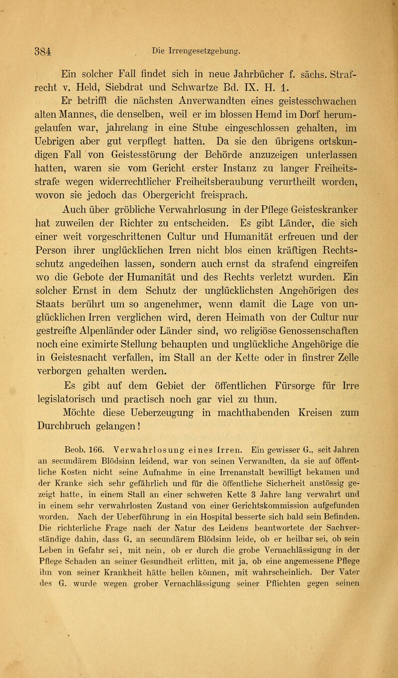 Ein solcher Fall findet sich in neue Jahrbücher f. sächs. Straf- recht V. Held, Siebdrat und Schwartze Bd. IX. H. 1. Er betrifft die nächsten Anverwandten eines geistesschwachen alten Mannes, die denselben, weil er im blossen Hemd im Dorf herum- gelaufen war, jahrelang in eine Stube eingeschlossen gehalten, im Uebrigen aber gut verpflegt hatten. Da sie den übrigens ortskun- digen Fall von Geistesstörung der Behörde anzuzeigen unterlassen hatten, waren sie vom Gericht erster Instanz zu langer Freiheits- strafe wegen widerrechtlicher Freiheitsberaubung verurtheilt worden, wovon sie jedoch das Obergericht freisprach. Auch über gröbliche Verwahrlosung in der Pflege Geisteskranker hat zuweilen der Richter zu entscheiden. Es gibt Länder, die sich einer weit vorgeschrittenen Gultur und Humanität erfreuen und der Person ihrer unglücklichen Irren nicht blos einen kräftigen Rechts- schutz angedeihen lassen^ sondern auch ernst da strafend eingreifen wo die Gebote der Humanität und des Rechts verletzt wurden. Ein solcher Ernst in dem Schutz der unglücklichsten Angehörigen des Staats berührt um so angenehmer, wenn damit die Lage von un- glücklichen Irren verglichen wird, deren Heimath von der Gultur nur gestreifte Alpenländer oder Länder sind, wo religiöse Genossenschaften noch eine eximirte Stellung behaupten und unglückliche Angehörige die in Geistesnacht verfallen, im Stafl an der Kette oder in finstrer Zelle verborgen gehalten werden. Es gibt auf dem Gebiet der öff'entlichen Fürsorge für Irre legislatorisch und practisch noch gar viel zu thun. Möchte diese Ueberzeugung in machthabenden Kreisen zum Durchbruch gelangen! Beob. 166. Verwahrlosung eines Irren. Ein gewisser G., seit Jahren an secundärem Blödsinn leidend, war von seinen Verwandten, da sie auf öffent- liche Kosten nicht seine Aufnahme in eine Irrenanstalt bewilligt bekamen und der Kranke sich sehr gefährlich und für die öffentliche Sicherheit anstössig ge- zeigt hatte, in einem Stall an einer schweren Kette 3 Jahre lang verwahrt und in einem sehr verwahrlosten Zustand von einer Gerichtskommission aufgefunden worden. Nach der Ueberführung in ein Hospital besserte sich bald sein Befinden. Die richterliche Frage nach der Natur des Leidens beantwortete der Sachver- ständige dahin, dass G. an secundärem Blödsinn leide, ob er heilbar sei, ob sein Leben in Gefahr sei, mit nein, ob er durch die grobe Vernachlässigung in der Pflege Schaden an seiner Gesundheit erlitten, mit ja, ob eine angemessene Pflege ihn von seiner Krankheit hätte heilen können, mit wahrscheinlich. Der Vater des G. wurde wegen grober Vernachlässigung seiner Pflichten gegen seinen