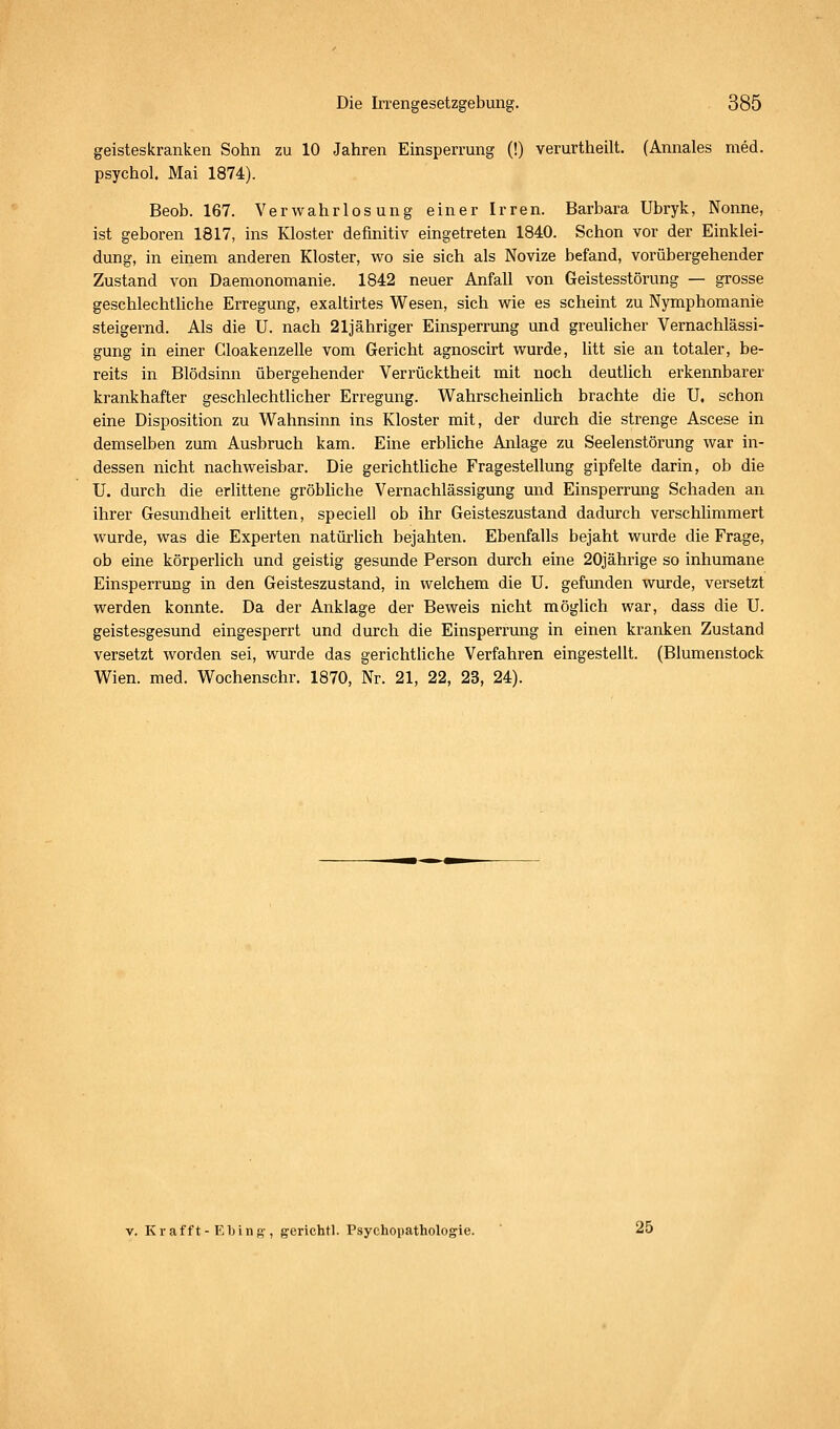 geisteskranken Sohn zu 10 Jahren Einsperrung (!) verurtheilt. (Annales med. psychol. Mai 1874). Beob. 167. Verwahrlosung einer Irren. Barbara Ubryk, Nonne, ist geboren 1817, ins Kloster definitiv eingetreten 1840. Schon vor der Einklei- dung, in einem anderen Kloster, wo sie sich als Novize befand, vorübergehender Zustand von Daemonomanie. 1842 neuer Anfall von Geistesstörung — grosse geschlechtUche Erregung, exaltirtes Wesen, sich wie es scheint zu Nymphomanie steigernd. Als die U. nach 21jähriger Einsperrung und greulicher Vernachlässi- gung in einer Cloakenzelle vom Gericht agnoscirt wurde, litt sie an totaler, be- reits in Blödsinn übergehender Verrücktheit mit noch deutlich erkennbarer krankhafter geschlechtlicher Erregung. WahrscheinUch brachte die U. schon eine Disposition zu Wahnsinn ins Kloster mit, der durch die strenge Ascese in demselben zum Ausbruch kam. Eine erbliche Anlage zu Seelenstörung war in- dessen nicht nachweisbar. Die gerichtUche Fragestellung gipfelte darin, ob die U. durch die erlittene gröbliche Vernachlässigung und Einsperrung Schaden an ihrer Gesundheit erlitten, speciell ob ihr Geisteszustand dadurch verschlimmert wurde, was die Experten natüi'lich bejahten. Ebenfalls bejaht wurde die Frage, ob eine körperlich und geistig gesunde Person durch eine 20jährige so inhumane Einsperrung in den Geisteszustand, in welchem die U. gefunden wurde, versetzt werden konnte. Da der Anklage der Beweis nicht möglich war, dass die U. geistesgesund eingesperrt und durch die Einsperrung in einen kranken Zustand versetzt worden sei, wurde das gerichtliche Verfahren eingestellt. (Blumenstock Wien. med. Wochenschr. 1870, Nr. 21, 22, 23, 24). V. Kr äfft-El) ing-, g-erichtl. Psychopathologie. ' 25