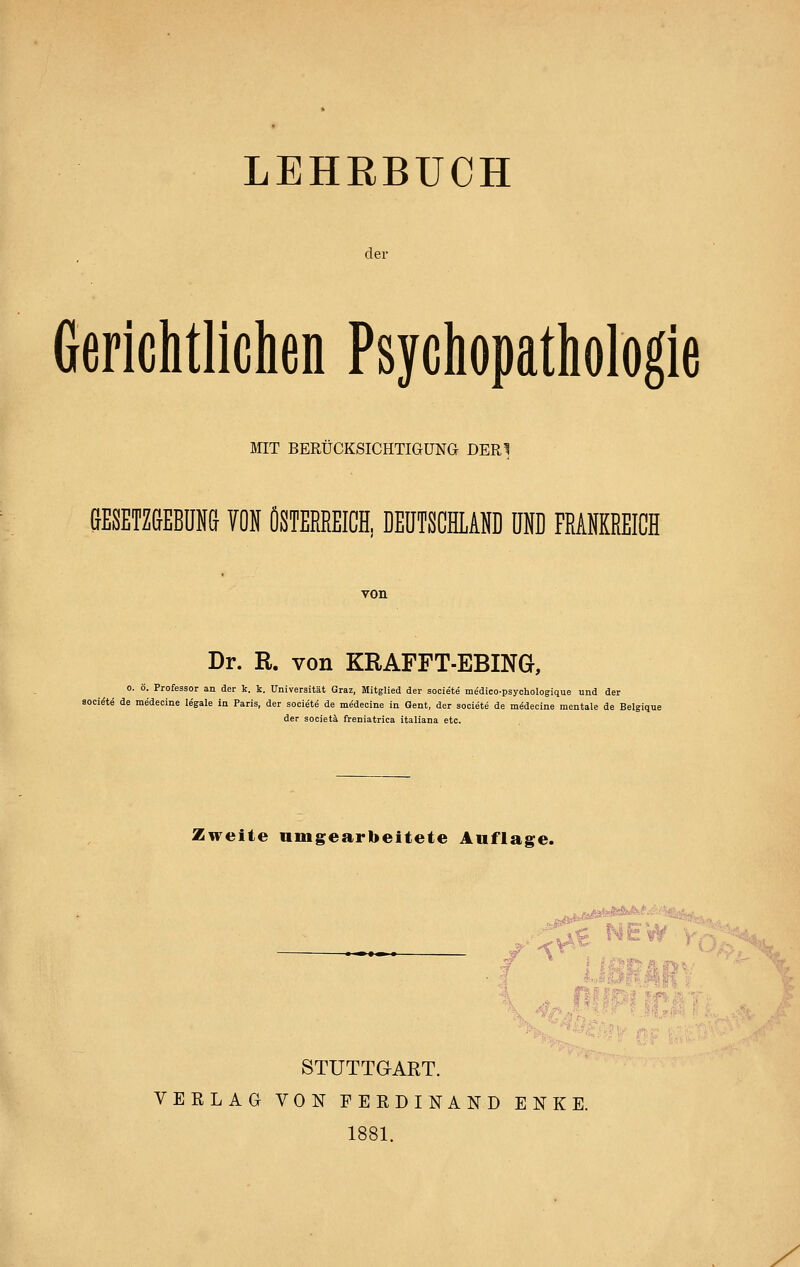 LEHRBUCH der Gerichtlichen Psychopathologie MIT BERÜCKSICHTIGUNG DERI SESETZGEBUNa W ÖSTERREICH, DEUTSCEAND UND FRANKREICH Dr. R. von KRAFFT-EBING, 0. ö. Professor an der k. k. Universität Graz, Mitglied der societe medico-psychologique und der soci^te de medecine legale in Paris, der societe de medecine in Gent, der societe de medecine mentale de Belgique der societä freniatrica italiana etc. Zweite nmgearbeitete Auflage. -j^far'«^«™'^-'- ■'^~^-'-' K. 4pMi^i3i STUTTGART. VERLAG VON FERDINAND ENKE. 1881.