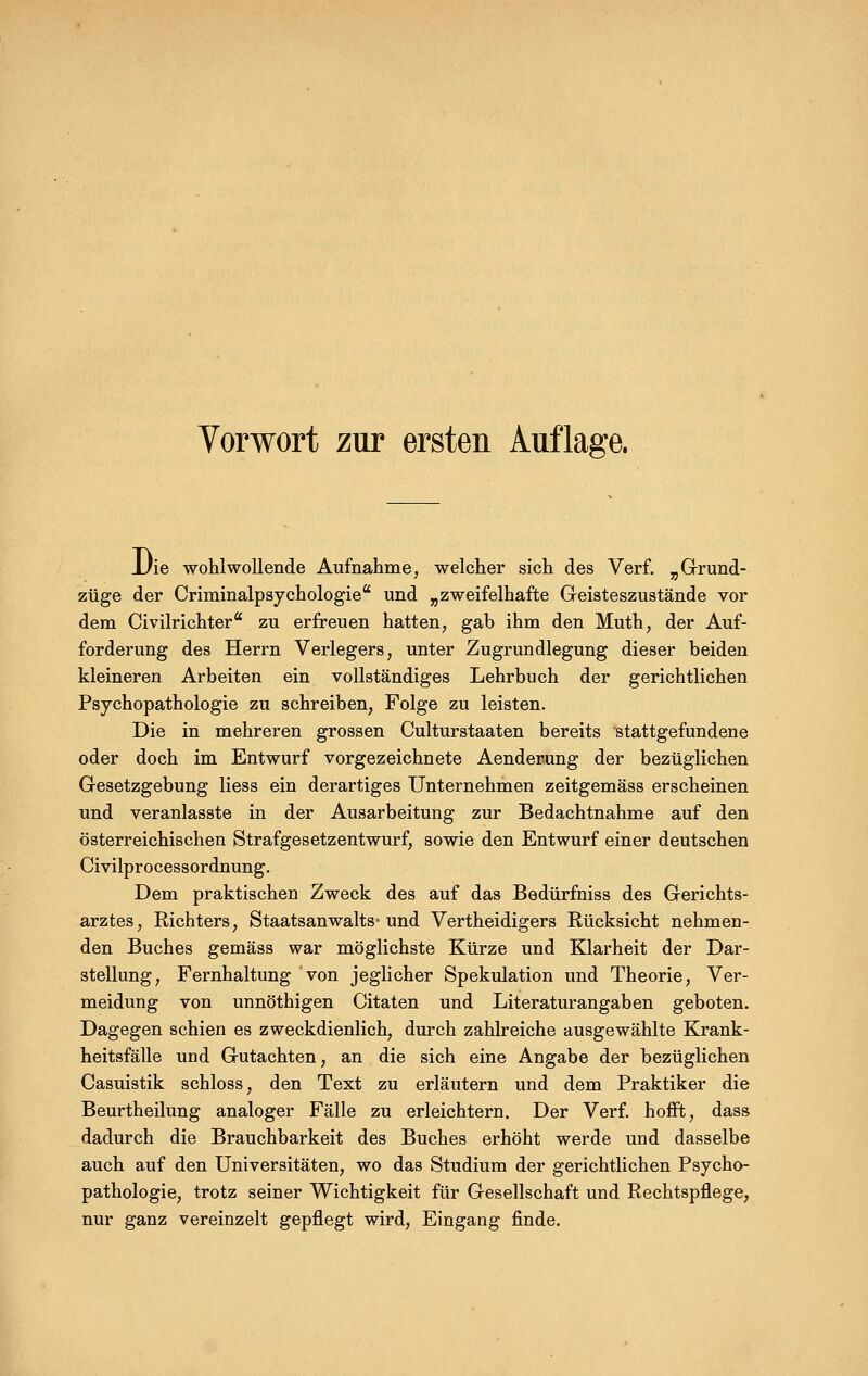 JJie wohlwollende Aufnahme, welcher sich des Verf. „Grund- züge der Criminalpsychologie und „zweifelhafte Geisteszustände vor dem Civilrichter zu erfreuen hatten, gab ihm den Muth, der Auf- forderung des Herrn Verlegers, unter Zugrundlegung dieser beiden kleineren Arbeiten ein vollständiges Lehrbuch der gerichtlichen Psychopathologie zu schreiben, Folge zu leisten. Die in mehreren grossen Culturstaaten bereits stattgefundene oder doch im Entwurf vorgezeichnete Aenderung der bezüglichen Gesetzgebung liess ein derartiges Unternehmen zeitgemäss erscheinen und veranlasste in der Ausarbeitung zur Bedachtnahme auf den österreichischen Strafgesetzentwurf, sowie den Entwurf einer deutschen Civilprocessordnung, Dem praktischen Zweck des auf das Bedürfniss des Gerichts- arztes, Eichters, Staatsanwalts-und Vertheidigers Rücksicht nehmen- den Buches gemäss war möglichste Kürze und Klarheit der Dar- stellung, Fernhaltung von jeglicher Spekulation und Theorie, Ver- meidung von unnöthigen Citaten und Literaturangaben geboten. Dagegen schien es zweckdienlich, durch zahlreiche ausgewählte Krank- heitsfälle und Gutachten, an die sich eine Angabe der bezüglichen Casuistik schloss, den Text zu erläutern und dem Praktiker die Beurtheilung analoger Fälle zu erleichtern. Der Verf. hofft, dass dadurch die Brauchbarkeit des Buches erhöht werde und dasselbe auch auf den Universitäten, wo das Studium der gerichtlichen Psycho- pathologie, trotz seiner Wichtigkeit für Gesellschaft und Rechtspflege, nur ganz vereinzelt gepflegt wird, Eingang finde.