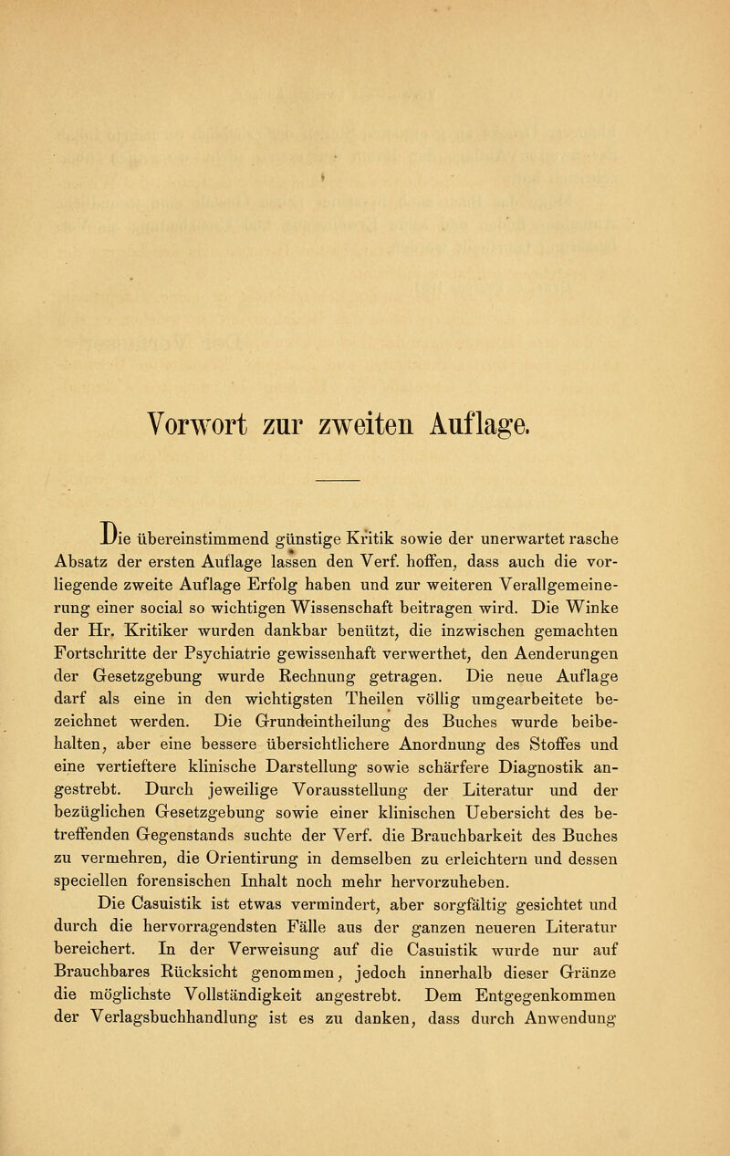 Die übereinstimmend günstige Kritik sowie der unerwartet rasche Absatz der ersten Auflage lassen den Verf. hoffen, dass auch die vor- liegende zweite Auflage Erfolg haben und zur weiteren Verallgemeine- rung einer social so wichtigen Wissenschaft beitragen wird. Die Winke der Hr. Kritiker wurden dankbar benützt, die inzwischen gemachten Fortschritte der Psychiatrie gewissenhaft verwerthet, den Aenderungen der Gesetzgebung wurde Rechnung getragen. Die neue Auflage darf als eine in den wichtigsten Theilen völlig umgearbeitete be- zeichnet werden. Die Grundeintheilung des Buches wurde beibe- halten, aber eine bessere übersichtlichere Anordnung des Stoffes und eine vertieftere klinische Darstellung sowie schärfere Diagnostik an- gestrebt. Durch jeweilige Vorausstellung der Literatur und der bezüglichen Gesetzgebung sowie einer klinischen Uebersicht des be- treffenden Gegenstands suchte der Verf. die Brauchbarkeit des Buches zu vermehren, die Orientirung in demselben zu erleichtern und dessen speciellen forensischen Inhalt noch mehr hervorzuheben. Die Casuistik ist etwas vermindert, aber sorgfältig gesichtet und durch die hervorragendsten Fälle aus der ganzen neueren Literatur bereichert. In der Verweisung auf die Casuistik wurde nur auf Brauchbares Rücksicht genommen, jedoch innerhalb dieser Gränze die möglichste Vollständigkeit angestrebt. Dem Entgegenkommen der Verlagsbuchhandlung ist es zu danken, dass durch Anwendung