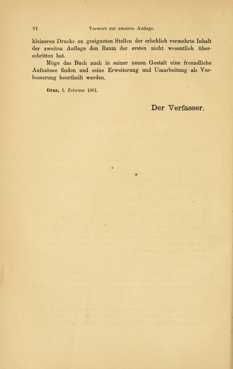 kleineren Drucks an geeigneten Stellen der erheblich vermehrte Inhalt der zweiten Auflage den Raum der ersten nicht wesentlich über- schritten hat. Möge das Buch auch in seiner neuen Gestalt eine freundliche Aufnahme finden und seine Erweiterung und Umarbeitung als Ver- besserung beurtheilt werden. Graz, 5. Februar 1881.