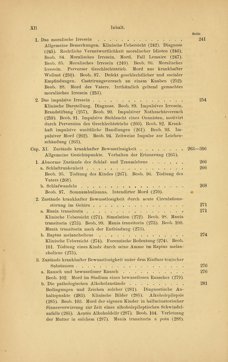 Seite 1. Das moralische Irresein 241 Allgemeine Bemerkungen. Klinische Uebersicht (242). Diagnose (245). Rechtliche Verantwortlichkeit moralischer Idioten (246). Beob. 84. Moralisches Irresein. Mord. Fall Lemaire (247). Beob. 85. Moralisches Irresein (249). Beob. 86. Moralisches Irresein. Perverser Geschlechtstrieb. Mord aus krankhafter Wollust (250). Beob. 87. Defekt geschlechtlicher und socialer Empfindungen. Castrirungsversuch an einem Knaben (252). Beob. 88. Mord des Vaters. Irrthümlich geltend gemachtes moralisches Irresein (253). 2. Das impulsive Irresein 254 Klinische Darstellung. Diagnose. Beob. 89. Impulsives Irresein. Brandstiftung (257). Beob. 90. Impulsiver Nothzuchtsversuch (259). Beob. 91. Impulsive Stehlsucht eines Onanisten, motivirt durch Perversion des Geschlechtstriebs (260). Beob. 92. Krank- haft impulsive unsittliche Handlungen (261). Beob. 98. Im- pulsiver Mord (262). Beob. 94. Zeitweise Impulse zur Leichen- schändung (263). Cap. XI. Zustände krankhafter Bewusstlosigkeit 263—306 Allgemeine Gesichtspunkte. Verhalten der Erinnerung (265). 1. Abnorme Zustände des Schlaf- und Traumlebens 266 a. Schlaftrunkenheit 266 Beob. 95. Tödtung des Kindes (267). Beob. 96. Tödtung des Vaters (268). b. Schlafwandeln 268 Beob. 97. Somnambulismus. Intendirter Mord (270). * 2. Zustände krankhafter Bewusstlosigkeit durch acute Circulations- störung im Gehirn 271 a. Mania transitoria 271 Klinische Uebersicht (271). Simulation (272). Beob. 98. Mania transitoria (273). Beob. 99. Mania transitoria (273). Beob. 100. Mania transitoria nach der Entbindung (273). b. Raptus melancholicus 274 Klinische Uebersicht (274). Forensische Bedeutung (274). Beob. 101. Tödtung eines Kinds durch seine Amme im Raptus melan- cholicus (275). 3. Zustände krankhafter Bewusstlosigkeit unter dem Einfluss toxischer Substanzen 276 a. Rausch und bewusstloser Rausch 276 Beob. 102. Mord im Stadium eines bewusstlosen Rausches (279). b. Die pathologischen Alkoholzustände 281 Bedingungen und Zeichen solcher (281). Diagnostische An- haltspunkte (283). Klinische Bilder (285). Alkoholepilepsie (285). Beob. 103. Mord der eigenen Kinder in hallucinatorischer Sinnesverwirrung zur Zeit eines alkoholeijileptischen Schwindel- anfalls (285). Acutes Alkoholdelir (287). Beob. 104. Verletzung der Mutter in solchem (287). Mania transitoria a potu (288).