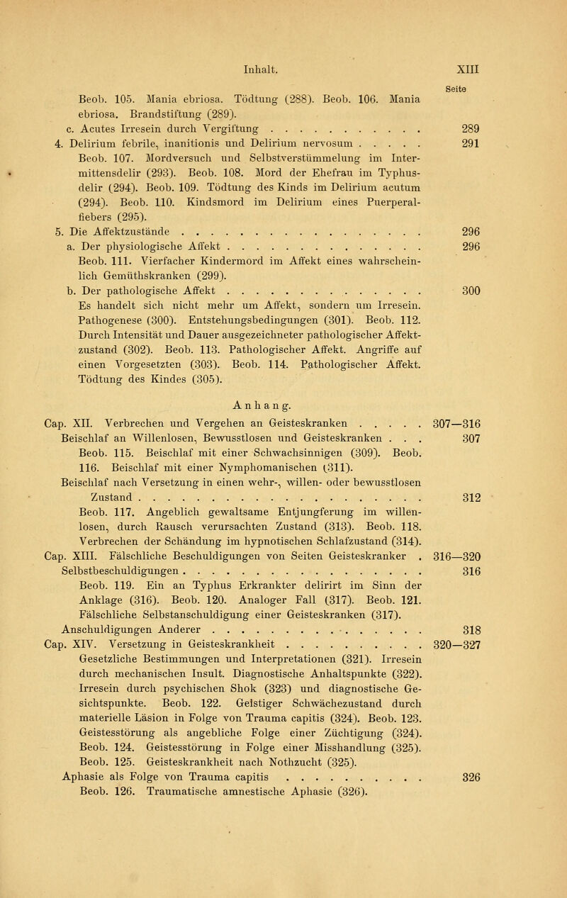 Seite Beob. 105. Mania ebriosa. Tödtung (288). Beob. 106. Mania ebriosa. Brandstiftung (289). c. Acutes Irresein durch Vergiftung 289 4. Delirium febrile, inanitionis und Delirium nei'vosum 291 Beob. 107. Mordversuch und Selbstverstümmelung im Inter- mittensdelir (293). Beob. 108. Mord der Ehefrau im Typhus- delir (294). Beob. 109. Tödtung des Kinds im Delirium acutum (294). Beob. 110. Kindsmord im Delirium eines Puerperal- fiebers (295). 5. Die Affektzustände 296 a. Der physiologische Affekt 296 Beob. 111. Vierfacher Kindermord im Affekt eines vv^ahrschein- lich Gemüthskranken (299). b. Der pathologische Affekt 300 Es handelt sich nicht mehr um Affekt, sondern um Irresein. Pathogenese (300). Entstehungsbedingungen (301). Beob. 112. Durch Intensität und Dauer ausgezeichneter pathologischer Affekt- zustand (302). Beob. 113. Pathologischer Affekt. Angriffe auf einen Vorgesetzten (303). Beob. 114. Pathologischer Affekt. Tödtung des Kindes (305). Anhang. Cap. XII. Verbrechen und Vergehen an Geisteskranken 307—316 Beischlaf an Willenlosen, Bewusstlosen und Geisteskranken . . . 307 Beob. 115. Beischlaf mit einer Schvs^achsinnigen (309). Beob. 116. Beischlaf mit einer Nymphomanischen (311). Beischlaf nach Versetzung in einen wehr-, willen- oder bewusstlosen Zustand 312 Beob. 117. Angeblich gewaltsame Entjungferung im willen- losen, durch Rausch verursachten Zustand (313). Beob. 118. Verbrechen der Schändung im hypnotischen Schlafzustand (314). Cap. XIII. Fälschliche Beschuldigungen von Seiten Geisteskranker . 316—320 Selbstbeschuldigungen 316 Beob. 119. Ein an Typhus Erkrankter delirirt im Sinn der Anklage (316). Beob. 120. Analoger Fall (317). Beob. 121. Fälschliche Selbstanschuldigung einer Geisteskranken (317). Anschuldigungen Anderer - 318 Cap. XIV. Versetzung in Geisteskrankheit 320—327 Gesetzliche Bestimmungen und Interpretationen (321). Irresein durch mechanischen Insult. Diagnostische Anhaltspunkte (322). Irresein durch psychischen Shok (323) und diagnostische Ge- sichtspunkte. Beob. 122. Gelstiger Schwächezustand durch materielle Läsion in Folge von Trauma capitis (324). Beob. 123. Geistesstörung als angebliche Folge einer Züchtigung (324). Beob. 124. Geistesstörung in Folge einer Misshandlung (325). Beob. 125. Geisteskrankheit nach Nothzucht (325). Aphasie als Folge von Trauma capitis 326 Beob. 126. Traumatische amnestische Aphasie (326).