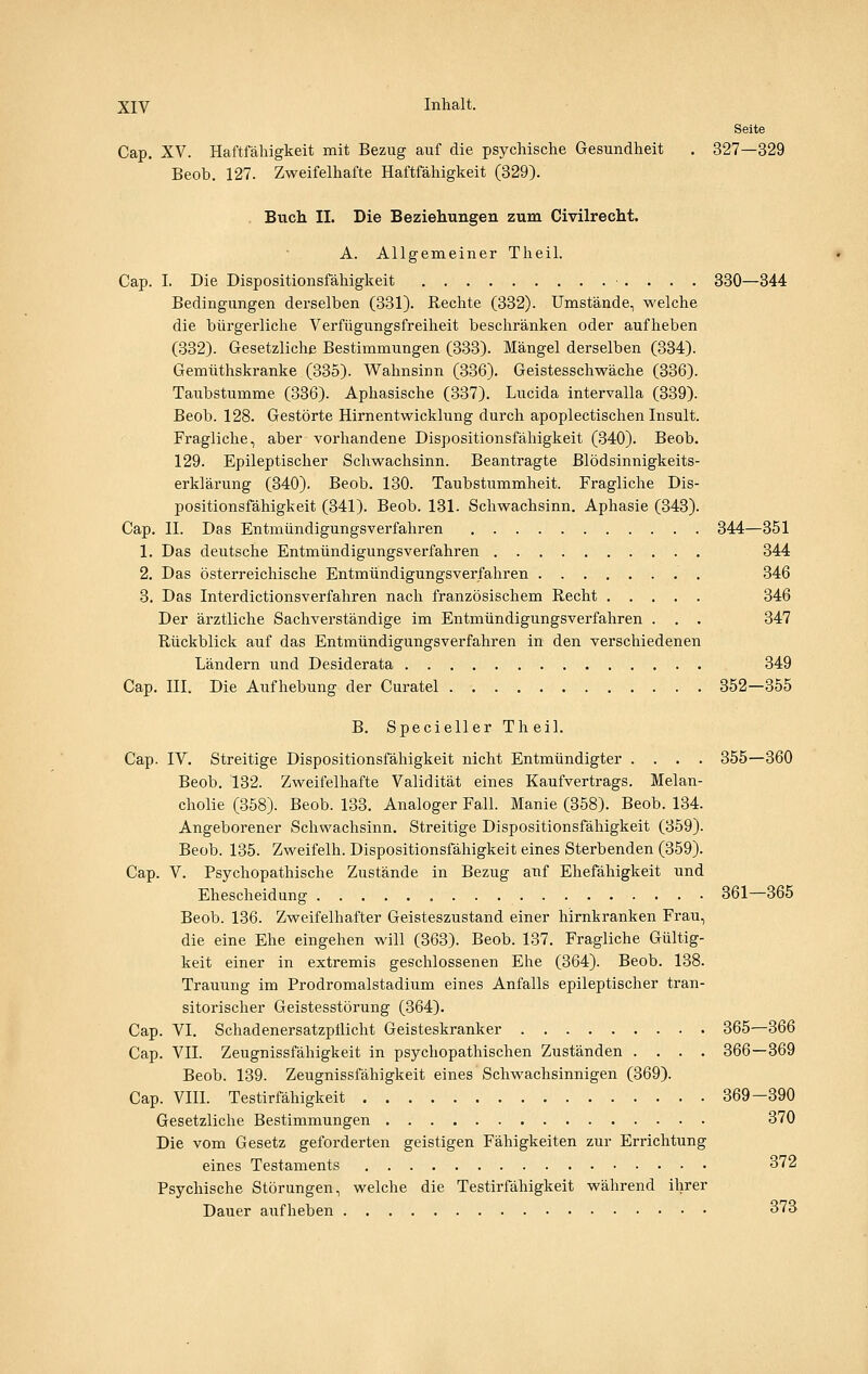 Seite Cap. XV. Haftfähigkeit mit Bezug auf die psychische Gesundheit . 327—329 Beob. 127. Zweifelhafte Haftfähigkeit (329). Buch IL Die Beziehungen zum Civilrecht. A. Allgemeiner Theil. Cap. I. Die Dispositionsfähigkeit 330—344 Bedingungen derselben (331). Rechte (332). Umstände, welche die bürgerliche Verfügungsfreiheit beschränken oder aufheben (332). Gesetzliche Bestimmungen (333). Mängel derselben (334). Gemüthskranke (335). Wahnsinn (336). Geistesschwäche (336). Taubstumme (336). Aphasische (337). Lucida intervalla (339). Beob. 128. Gestörte Hirnentwicklung durch apoplectischen Insult. Fragliche, aber vorhandene Dispositionsfähigkeit (340). Beob. 129. Epileptischer Schwachsinn. Beantragte Blödsinnigkeits- erklärung (340). Beob. 130. Taubstummheit. Fragliche Dis- positionsfähigkeit (341). Beob. 131. Schwachsinn. Aphasie (343). Cap. II. Das Entmündigungsverfahren 344—351 1. Das deutsche Entmündigungsverfahren 344 2. Das österreichische Entmündigungsverfahren 346 3. Das Interdictionsverfahren nach französischem Recht 346 Der ärztliche Sachverständige im Entmündigungsverfahren . . . 347 Rückblick auf das Entmündigungsverfahren in den verschiedenen Ländern und Desiderata 349 Cap. III. Die Aufhebung der Curatel 352—355 B. Specieller Theil. Cap. IV. Streitige Dispositionsfähigkeit nicht Entmündigter .... 355—360 Beob. 132. Zweifelhafte Validität eines Kaufvertrags. Melan- cholie (358). Beob. 133. Analoger Fall. Manie (358). Beob. 134. Angeborener Schwachsinn. Streitige Dispositionsfähigkeit (359). Beob. 135. Zweifelh. Dispositionsfähigkeit eines Sterbenden (359). Cap. V. Psychopathische Zustände in Bezug auf Ehefähigkeit und Ehescheidung 361—365 Beob. 136. Zweifelhafter Geisteszustand einer hirnkranken Frau, die eine Ehe eingehen will (363). Beob. 137. Fragliche Gültig- keit einer in extremis geschlossenen Ehe (364). Beob. 138. Trauung im Prodromalstadium eines Anfalls epileptischer tran- sitorischer Geistesstörung (364). Cap. VI. Schadenersatzpflicht Geisteskranker 365—366 Cap. VII. Zeugnissfähigkeit in psychopathischen Zuständen .... 366—369 Beob. 139. Zeugnissfähigkeit eines Schwachsinnigen (369). Cap. VIII. Testirfähigkeit 369-390 Gesetzliche Bestimmungen 370 Die vom Gesetz geforderten geistigen Fähigkeiten zur Errichtung eines Testaments 372 Psychische Störungen, welche die Testirfähigkeit während ihrer Dauer aufheben 373