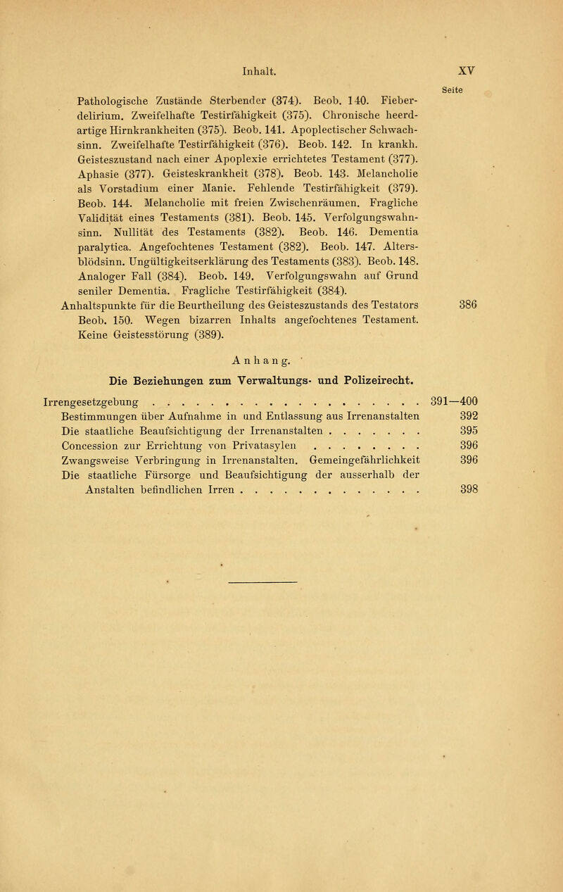 Seite Pathologische Zustände Sterbender (374). Beob, 140. Fieber- delirium. Zweifelhafte Testiriahigkeit (375). Chronische heerd- artige Hirnkrankheiten (375). Beob. 141. Apoplectischer Schwach- sinn. Zweifelhafte Testirfähigkeit (376). Beob. 142. In krankh. Geisteszustand nach einer Apoplexie errichtetes Testament (377). Aphasie (377). Geisteskrankheit (378). Beob. 143. Melancholie als Vorstadium einer Manie. Fehlende Testirfähigkeit (379). Beob. 144. Melancholie mit freien Zwischenräumen. Fragliche Validität eines Testaments (381). Beob. 145. Verfolgungswahn- sinn, Nullität des Testaments (382). Beob. 146. Dementia paralytica. Angefochtenes Testament (382). Beob. 147. Alters- blödsinn. Ungültigkeitserklärung des Testaments (383). Beob. 148. Analoger Fall (384). Beob. 149. Verfolgungswahn auf Grund seniler Dementia. Fragliche Testirfähigkeit (384). Anhaltspunkte für die Beurtheilung des Geisteszustands des Testators 386 Beob. 150. Wegen bizarren Inhalts angefochtenes Testament. Keine Geistesstörung (389). Anhang. Die Beziehungen zum Verwaltungs- und Polizeirecht. Irrengesetzgebung 391—400 Bestimmungen über Aufnahme in and Entlassung aus Irrenanstalten 392 Die staatliche Beaufsichtigung der Irrenanstalten 395 Concession zur Errichtung von Privatasylen 396 Zwangsweise Verbringung in Irrenanstalten. Gemeingefährlichkeit 396 Die staatliche Fürsorge und Beaufsichtigung der ausserhalb der Anstalten befindlichen Irren 398