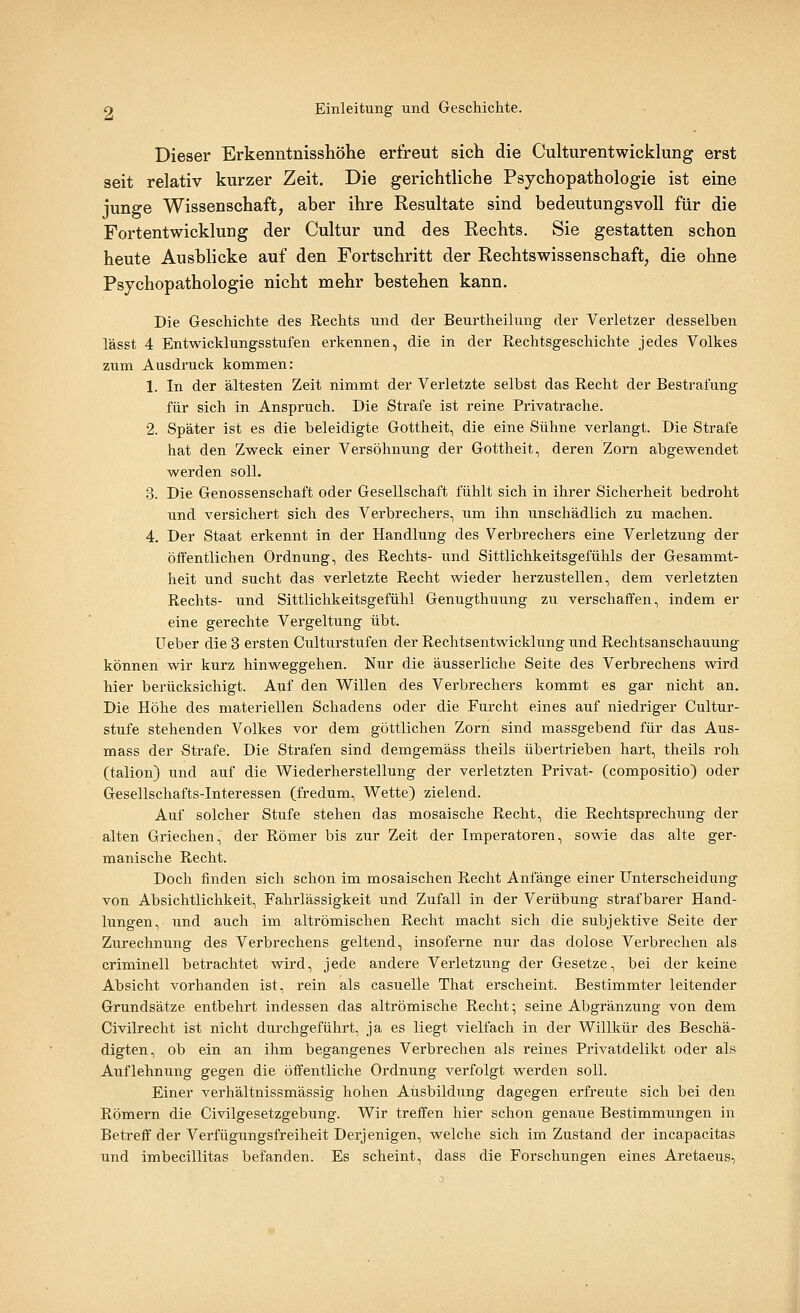 Dieser Erkenntnisshöhe erfreut sich die Culturentwicklung erst seit relativ kurzer Zeit. Die gerichtliche Psychopathologie ist eine junge Wissenschaft, aber ihre Resultate sind bedeutungsvoll für die Fortentwicklung der Cultur und des Rechts. Sie gestatten schon heute Ausblicke auf den Fortschritt der Rechtswissenschaft, die ohne Psychopathologie nicht mehr bestehen kann. Die Geschichte des Rechts und der Beurtheilung der Verletzer desselben lässt 4 Entwicklungsstufen erkennen, die in der Rechtsgeschichte jedes Volkes zum Ausdruck kommen: 1. In der ältesten Zeit nimmt der Verletzte selbst das Recht der Bestrafung für sich in Anspruch. Die Strafe ist reine Privatrache. 2. Später ist es die beleidigte Gottheit, die eine Sühne verlangt. Die Strafe hat den Zweck einer Versöhnung der Gottheit, deren Zorn abgewendet werden soll. 3. Die Genossenschaft oder Gesellschaft fühlt sich in ihrer Sicherheit bedroht und versichert sich des Verbrechers, um ihn unschädlich zu machen. 4. Der Staat erkennt in der Handlung des Verbrechers eine Verletzung der öffentlichen Ordnung, des Rechts- und Sittlichkeitsgefühls der Gesammt- heit und sucht das verletzte Recht wieder herzustellen, dem verletzten Rechts- und Sittlichkeitsgefühl Genugthuung zu verschaffen, indem er eine gerechte Vergeltung übt. Ueber die 3 ersten Culturstufen der Rechtsentwicklung und Rechtsanschauung können wir kurz hinweggehen. Nur die äusserliche Seite des Verbrechens wird hier berücksichigt. Auf den Willen des Verbrechers kommt es gar nicht an. Die Höhe des materiellen Schadens oder die Furcht eines auf niedriger Cultur- stufe stehenden Volkes vor dem göttlichen Zorn sind massgebend für das Aus- mass der Strafe. Die Strafen sind demgemäss theils übertrieben hart, theils roh (talion) und auf die Wiederherstellung der verletzten Privat- (compositio) oder Gesellschafts-Interessen (fredum, Wette) zielend. Auf solcher Stufe stehen das mosaische Recht, die Rechtsprechung der alten Griechen, der Römer bis zur Zeit der Imperatoren, sowie das alte ger- manische Recht. Doch finden sich schon im mosaischen Recht Anfänge einer Unterscheidung von Absichtlichkeit, Fahrlässigkeit und Zufall in der Verübung strafbarer Hand- lungen, und auch im altrömischen Recht macht sich die subjektive Seite der Zurechnung des Verbrechens geltend, insoferne nur das dolose Verbrechen als criminell betrachtet wird, jede andere Verletzung der Gesetze, bei der keine Absicht vorhanden ist, rein als casuelle That erscheint. Bestimmter leitender Grundsätze entbehrt indessen das altrömische Recht; seine Abgränzung von dem Civilrecht ist nicht durchgeführt, ja es liegt vielfach in der Willkür des Beschä- digten, ob ein an ihm begangenes Verbrechen als reines Privatdelikt oder als Auflehnung gegen die öffentliche Ordnung verfolgt werden soll. Einer verhältnissmässig hohen Ausbildung dagegen erfreute sich bei den Römern die Civilgesetzgebung. Wir treffen hier schon genaue Bestimmungen in Betreff der Verfügungsfreiheit Derjenigen, welche sich im Zustand der incapacitas und imbecillitas befanden. Es scheint, dass die Forschungen eines Aretaeus,