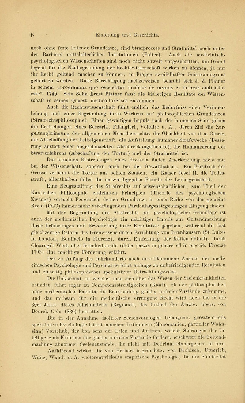 noch ohne feste leitende Grundsätze, sind Strafprocess und Strafmittel noch unter der Barbarei mittelalterlicher Institutionen (Folter). Auch die medlcinisch- psychologischen Wissenschaften sind noch nicht soweit vorgeschritten, um Grund legend für die Neubegründung der Rechtswissenschaft wirken zu können, ja nur ihr Recht geltend machen zu können, in Fragen zweifelhafter Geistesintegrität gehört zu werden. Diese Berechtigung nachzuweisen bemüht sich J. Z. Platner in seinem „programma quo ostenditur medicos de insanis et furiosis audiendos esse. 1740. Sein Sohn Ernst Platner fasst die bisherigen Resultate der Wissen- schaft in seinen Quaest. medico-forenses zusammen. Auch die Rechtswissenschaft fühlt endlich das Bedürfniss einer Verinner- lichung und einer Begründung ihres Wirkens auf philosophischen Grundsätzen (Strafrechtsphilosophie). Einen gewaltigen Impuls nach der humanen Seite geben die Bestrebungen eines Beccaria, Filangieri, Voltaire u. A., deren Ziel die Zur- geltungbringung der allgemeinen Menschenreclite, die Gleichheit vor dem Gesetz, die Abschaffung der Leibeigenschaft, die Aufstellung liumaner Strafzwecke (Besse- rung anstatt einer abgeschmackten Abschreckungstheorie), die Humanisirung des Strafverfahrens (Abschaffung der Tortur) und der Strafmittel ist. Die humanen Bestrebungen eines Beccaria finden Anerkennung nicht nur bei der Wissenschaft, sondern auch bei den Gewalthabern. Ein Friedrich der Grosse verbannt die Tortur aus seinen Staaten, ein Kaiser Josef II. die Todes- strafe ; allenthalben fallen die entwürdigenden Fesseln der Leibeigenschaft. Eine Neugestaltung des Strafrechts auf wissenschaftlichen, zum Theil der Kant'schen Philosophie entlehnten Principien (Theorie des psychologischen Zwangs) versucht Feuerbach, dessen Grundsätze in einer Reihe von das gemeine Recht (CCC) immer mehr verdrängenden Particulargesetzgebungen Eingang finden. Mit der Begründung des Strafrechts auf psychologischer Grundlage ist auch der medicinischen Psychologie ein mächtiger Impuls zur Geltendmachung ihrer Erfahrungen und Erweiterung ihrer Kenntnisse gegeben, während die fast gleichzeitige Reform des Irrenwesens durch Errichtung von Irrenhäusern (St. Lukes in London, Bonifacio in Florenz), durch Entfernung der Ketten (Pinel), durch Chiarugi's Werk über Irrenheilkunde (della pazzia in genere ed in ispecie. Firenze 1793) eine mächtige Förderung erfährt. Der zu Anfang des Jahrhunderts noch unvollkommene Ausbau der medi- cinischen Psychologie und Psychiatrie führt anfangs zu unbefriedigenden Resultaten und einseitig philosophischer spekulativer Betrachtungsweise. Die Unklarheit, in welcher man sich über das Wesen der Seelenkrankheiten befindet, führt sogar zu Competenzstreitigkeiten (Kant), ob der philosophischen oder medicinischen Fakultät die Beurtheilung geistig unfreier Zustände zukomme, und das mühsam für die medicinische errungene Recht wird noch bis in die 30er Jahre dieses Jahrhunderts (Regnault, das Urtheil der Aerzte, übers, von Bourel, Cöln 1830) bestritten. Die in der Annahme isolirter Seelenvermögen befangene, grösstentheils spekulative Psychologie leistet manclien Irrthümern (Monomanien, partieller Wahn- sinn) Vorschub, der bon sens der Laien und Juristen, welche Störungen der In- telligenz als Kriterien der geistig unfreien Zustände fordern, erschwert die Geltend- machung abnormer Seelenzustände, die nicht mit Delirium einhergehen, in foro. Aufklärend wirken die von Herbart begründete, von Drobisch, Domrich, Waitz, Wundt u. A. weiterentwickelte empirische Psychologie, die die Solidarität