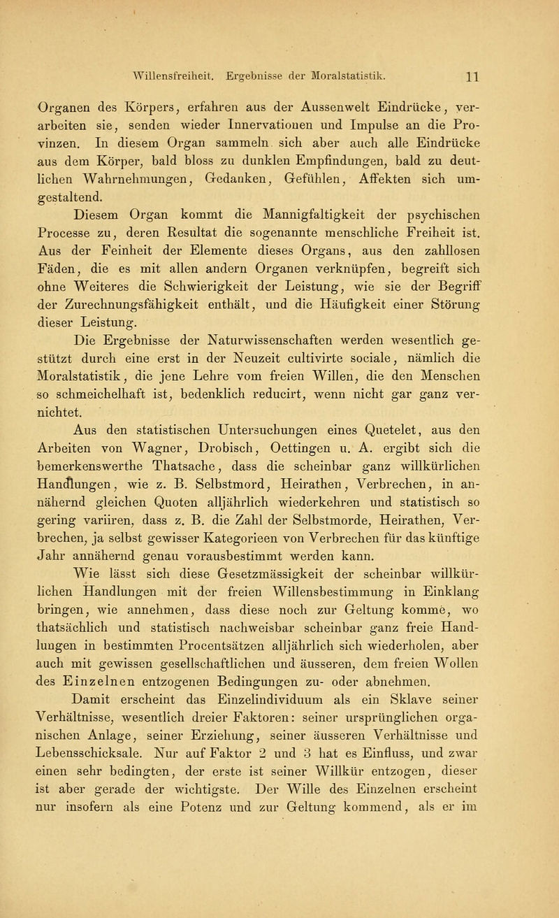 Willensfreiheit. Ergebnisse der Moralstatistik. H Organen des Körpers, erfahren aus der Aussenwelt Eindrücke, ver- arbeiten sie, senden wieder Innervationen und Impulse an die Pro- vinzen, In diesem Organ sammeln sich aber auch alle Eindrücke aus dem Körper, bald bloss zu dunklen Empfindungen, bald zu deut- lichen Wahrnehmungen, Gedanken, Gefühlen, Affekten sich um- gestaltend. Diesem Organ kommt die Mannigfaltigkeit der psychischen Processe zu, deren Resultat die sogenannte menschliche Freiheit ist. Aus der Feinheit der Elemente dieses Organs, aus den zahllosen Fäden, die es mit allen andern Organen verknüpfen, begreift sich ohne Weiteres die Schwierigkeit der Leistung, wie sie der Begriff der Zurechnungsfähigkeit enthält, und die Häufigkeit einer Störung dieser Leistung. Die Ergebnisse der Naturwissenschaften werden wesentlich ge- stützt durch eine erst in der Neuzeit cultivirte sociale, nämlich die Moralstatistik, die jene Lehre vom freien Willen, die den Menschen so schmeichelhaft ist, bedenklich reducirt, wenn nicht gar ganz ver- nichtet. Aus den statistischen Untersuchungen eines Quetelet, aus den Arbeiten von Wagner, Drobisch, Oettingen u. A, ergibt sich die bemerkenswerthe Thatsache, dass die scheinbar ganz willkürlichen Han(Jlungen, wie z, B. Selbstmord, Heirathen, Verbrechen, in an- nähernd gleichen Quoten alljährlich wiederkehren und statistisch so gering variiren, dass z. B. die Zahl der Selbstmorde, Heirathen, Ver- brechen, ja selbst gewisser Kategorieen von Verbrechen für das künftige Jahr annähernd genau vorausbestimmt werden kann. Wie lässt sich diese Gesetzmässigkeit der scheinbar willkür- lichen Handlungen mit der freien Willensbestimmung in Einklang bringen, wie annehmen, dass diese noch zur Geltung komme, wo thatsächlich und statistisch nachweisbar scheinbar ganz freie Hand- lungen in bestimmten Procentsätzen alljährlich sich wiederholen, aber auch mit gewissen gesellschaftlichen und äusseren, dem freien Wollen des Einzelnen entzogenen Bedingungen zu- oder abnehmen. Damit erscheint das Einzelindividuum als ein Sklave seiner Verhältnisse, wesentlich dreier Faktoren: seiner ursprünglichen orga- nischen Anlage, seiner Erziehung, seiner äusseren Verhältnisse und Lebensschicksale. Nur auf Faktor 2 und 3 hat es Einfluss, und zwar einen sehr bedingten, der erste ist seiner Willkür entzogen, dieser ist aber gerade der wichtigste. Der Wille des Einzelnen erscheint nur insofern als eine Potenz und zur Geltung kommend, als er im