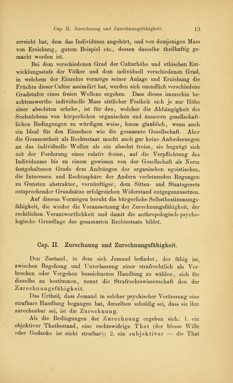 erreicht hat, dem das Individuum angehört, und von demjenigen Mass von Erziehung, gutem Beispiel etc., dessen dasselbe theilhaftig ge- macht worden ist. Bei dem verschiedenen Grad der Culturhöhe und ethischen Ent- wicklungsstufe der Völker und dem individuell verschiedenen Grad, in welchem der Einzelne vermöge seiner Anlage und Erziehung die Früchte dieser Cultur assimilirt hat, werden sich unendlich verschiedene Gradstufen eines freien Wollens ergeben. Dass dieses immerhin be- achtenswerthe individuelle Mass sittlicher Freiheit sich je zur Höhe einer absoluten erhebe, ist für den, welcher die Abhängigkeit des Seelenlebens von körperlichen organischen und äusseren gesellschaft- lichen Bedingungen zu würdigen weiss, kaum glaublich, wenn auch ein Ideal für den Einzelnen wie die gesammte Gesellschaft. Aber die Gesammtheit als Rechtsstaat macht auch gar keine Anforderungen an das individuelle Wollen als ein absolut freies, sie begnügt sich mit der Forderung eines relativ freien, auf die Verpflichtung des Individuums bis zu einem gewissen von der Gesellschaft als Norm festgehaltenen Grade dem Andrängen der organischen egoistischen, die Interessen und Rechtssphäre der Andern verletzenden Regungen zu Gunsten abstrakter, vernünftiger, dem Sitten- und Staatsgesetz entsprechender Grundsätze erfolgreichen Widerstand entgegenzusetzen. Auf diesem Vermögen beruht die bürgerliche Selbstbestimmungs- fähigkeit, die wieder die Voraussetzung der Zurechnungsfähigkeit, der rechtlichen. Verantwortlichkeit und damit die anthropologisch-psjcho'- logische Grundlage des gesammten Rechtsstaats bildet. Cap. II. Zurechnung und Zurechnungsfähigkeit. Den Zustand, in dem sich Jemand befindet, der fähig ist, zwischen Begehung und Unterlassung einer strafrechtlich als Ver- brechen oder Vergehen bezeichneten Handlung zu wählen, sich für dieselbe zu bestimmen, nennt die Strafrechtswissenschaft den der Zurechnungsfähigkeit. Das Urtheil, dass Jemand in solcher psychischer Verfassung eine strafbare Handlung begangen hat, derselben schuldig sei, dass sie ihm zurechenbar sei, ist die Zurechnung. Als die Bedingungen der Zurechnung ergeben sich: 1. ein objektiver Thatbestand, eine rechtswidrige That (der blosse Wille oder Gedanke ist nicht strafbar); 2. ein subjektiver — die That