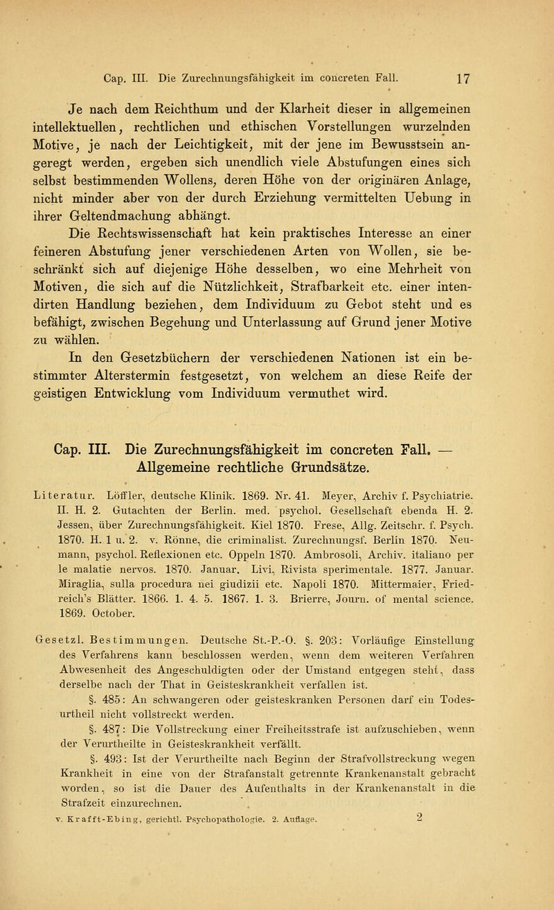 Je nach dem Reichthum und der Klarheit dieser in allgemeinen intellektuellen, rechtlichen und ethischen Vorstellungen wurzelnden Motive, je nach der Leichtigkeit, mit der jene im Bewusstsein an- geregt werden, ergeben sich unendlich viele Abstufungen eines sich selbst bestimmenden Wollens, deren Höhe von der originären Anlage, nicht minder aber von der durch Erziehung vermittelten Uebung in ihrer Geltendmachung abhängt. Die Rechtswissenschaft hat kein praktisches Interesse an einer feineren Abstufung jener verschiedenen Arten von Wollen, sie be- schränkt sich auf diejenige Höhe desselben, wo eine Mehrheit von Motiven, die sich auf die Nützlichkeit, Strafbarkeit etc. einer inten- dirten Handlung beziehen, dem Individuum zu Gebot steht und es befähigt, zwischen Begehung und Unterlassung auf Grund jener Motive zu wählen. In den Gesetzbüchern der verschiedenen Nationen ist ein be- stimmter Alterstermin festgesetzt, von welchem an diese Reife der geistigen Entwicklung vom Individuum vermuthet wird. Cap. III. Die Zurechnungsfähigkeit im concreten Tall. — Allgemeine rechtliche Grundsätze. Literatur. Löifler, deutsche Klinik. 1869. Nr. 41. Meyer, Archiv f. Psychiatrie. II. H. 2. Gutachten der Berlin, med. psj^chol. Gesellschaft ebenda H. 2. Jessen, über Zurechnungsfähigkeit. Kiel 1870. Frese, Allg. Zeitschr. f. Psych. 1870. H. 1 u. 2. V. Rönne, die criminalist. Zurechnungsf. Berlin 1870. Neu- mann, psychol. Reflexionen etc. Oppeln 1870. Ambrosoli, Archiv, italiano per le malatie nervös. 1870. Januar. Livi, Rivista sperimentale. 1877. Januar. Miraglia, sulla procedura nei giudizii etc. Napoli 1870. Mittermaier, Fried- reich's Blätter. 1866. 1. 4. 5. 1867. 1. 3. Brierre, Joui-n. of mental science. 1869. October. Gesetzl. Bestimmungen. Deutsche St.-P.-O. §. 203: Vorläufige Einstellung des Verfahrens kann beschlossen werden, wenn dem weiteren Verfahren Abwesenheit des Angeschuldigten oder der Umstand entgegen steht, dass derselbe nach der That in Geisteskrankheit verfallen ist. §. 485: An schwangeren oder geisteskranken Personen darf ein Todes- urtheil nicht vollstreckt werden. §. 487: Die Vollstreckung einer Freiheitsstrafe ist aufzuschieben, wenn der Verurtheilte in Geisteskrankheit verfällt. §. 493: Ist der Verurtheilte nach Beginn der Strafvollstreckung wegen Krankheit in eine von der Strafanstalt getrennte Krankenanstalt gebracht worden, so ist die Dauer des Aufenthalts in der Krankenanstalt in die Strafzeit einzurechnen. V. Krafft-Ebiug, gerichtl. P.sycliopatliologie. 2. Auflage. 2