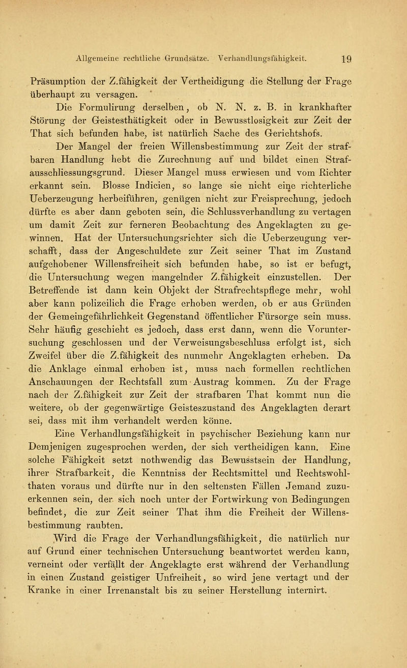 Allgemeine rechtliche Grundsätze. Verhandlungstahigkeit. \Q Präsumption der Z.fähigkeit der Vertheidigung die Stellung der Frage überhaupt zu versagen. Die Formulirung derselben, ob N, N. z. B. in krankhafter Störung der Geistesthätigkeit oder in Bewusstlosigkeit zur Zeit der That sich befunden habe^ ist natürlich Sache des Gerichtshofs. Der Mangel der freien Willensbestimmung zur Zeit der straf- baren Handlung hebt die Zurechnung auf und bildet einen Straf- ausschliessungsgrund. Dieser Mangel muss erwiesen und vom Richter erkannt sein. Blosse Indicien, so lange sie nicht eine richterliche Ueberzeugung herbeiführen^ genügen nicht zur Freisprechung, jedoch dürfte es aber dann geboten sein, die Schlussverhandlung zu vertagen um damit Zeit zur ferneren Beobachtung des Angeklagten zu ge- winnen. Hat der Untersuchungsrichter sich die Ueberzeugung ver- schafft, dass der Angeschuldete zur Zeit seiner That im Zustand aufgehobener Willensfreiheit sich befunden habe, so ist er befugt, die Untersuchung wegen mangelnder Z.fähigkeit einzustellen. Der Betreffende ist dann kein Objekt der Strafrechtspflege mehr, wohl aber kann polizeilich die Frage erhoben werden, ob er aus Gründen der Gemeingefährlichkeit Gegenstand öffentlicher Fürsorge sein muss. Sehr häufig geschieht es jedoch, dass erst dann, wenn die Vorunter- suchung geschlossen und der Verweisungsbeschluss erfolgt ist, sich Zweifel über die Z.fähigkeit des nunmehr Angeklagten erheben. Da die Anklage einmal erhoben ist, muss nach formellen rechtlichen Anschauungen der Rechtsfall zum Austrag kommen. Zu der Frage nach der Z.fähigkeit zur Zeit der strafbaren That kommt nun die weitere, ob der gegenwärtige Geisteszustand des Angeklagten derart sei, dass mit ihm verhandelt werden könne. Eine Verhandlungsfähigkeit in psychischer Beziehung kann nur Demjenigen zugesprochen werden, der sich vertheidigen kann. Eine solche Fähigkeit setzt nothwendig das Bewusstsein der Handlung, ihrer Strafbarkeit, die Kenntniss der Rechtsmittel und Rechtswohl- thaten voraus und dürfte nur in den seltensten Fällen Jemand zuzu- erkennen sein, der sich noch unter der Fortwirkung von Bedingungen befindet, die zur Zeit seiner That ihm die Freiheit der Willens- bestimmung raubten. Wird die Frage der Verhandlungsfähigkeit, die natürlich nur auf Grund einer technischen Untersuchung beantwortet werden kann, verneint oder verfällt der Angeklagte erst während der Verhandlung in einen Zustand geistiger Unfreiheit, so wird jene vertagt und der Kranke in einer Irrenanstalt bis zu seiner Herstellung internirt.