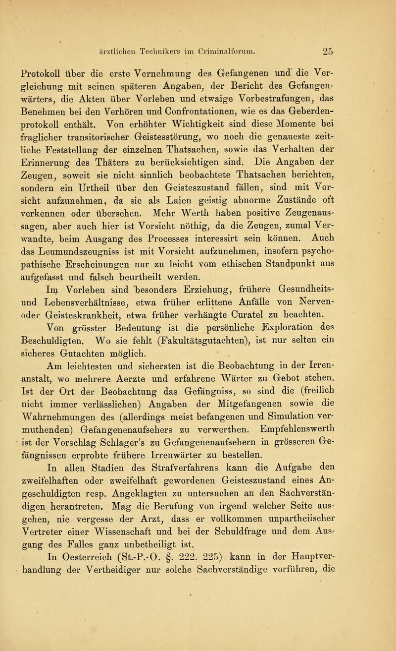 Protokoll über die erste Vernehmung des Gefangenen und die Ver- gleichung mit seinen späteren Angaben, der Bericht des Gefangen- wärters, die Akten über Vorleben und etwaige Vorbestrafungen, das Benehmen bei den Verhören und Confrontationen, wie es das Geberden- protokoll enthält. Von erhöhter Wichtigkeit sind diese Momente bei fraglicher transitorischer Geistesstörung, wo noch die genaueste zeit- liche Feststellung der einzelnen Thatsachen, sowie das Verhalten der Erinnerung des Thäters zu berücksichtigen sind. Die Angaben der Zeugen, soweit sie nicht sinnlich beobachtete Thatsachen berichten, sondern ein Urtheil über den Geisteszustand fällen, sind mit Vor- sicht aufzunehmen, da sie als Laien geistig abnorme Zustände oft verkennen oder übersehen. Mehr Werth haben positive Zeugenaus- sagen, aber auch hier ist Vorsicht nöthig, da die Zeugen, zumal Ver- wandte, beim Ausgang des Processes interessirt sein können. Auch das Leumundszeugniss ist mit Vorsicht aufzunehmen, insofern psycho- pathische Erscheinungen nur zu leicht vom ethischen Standpunkt aus aufgefasst und falsch beurtheilt werden. Im Vorleben sind besonders Erziehung, frühere Gesundheits- und Lebensverhältnisse, etwa früher erlittene Anfälle von Nerven- oder Geisteskrankheit, etwa früher verhängte Curatel zu beachten. Von grösster Bedeutung ist die persönliche Exploration des Beschuldigten. Wo sie fehlt (Fakultätsgutachten), ist nur selten ein sicheres Gutachten möglich. Am leichtesten und sichersten ist die Beobachtung in der Irren- anstalt, wo mehrere Aerzte und erfahrene Wärter zu Gebot stehen. Ist der Ort der Beobachtung das Gefängniss, so sind die (freilich nicht immer verlässlichen) Angaben der Mitgefangenen sowie die Wahrnehmungen des (allerdings meist befangenen und Simulation ver- muthenden) Gefangenenaufsehers zu verwerthen. Empfehlenswerth ist der Vorschlag Schlager's zu Gefangenenaufsehern in grösseren Ge- fängnissen erprobte frühere Irrenwärter zu bestellen. In allen Stadien des Strafverfahrens kann die Aufgabe den zweifelhaften oder zweifelhaft gewordenen Geisteszustand eines An- geschuldigten resp. Angeklagten zu untersuchen an den Sachverstän- digen herantreten. Mag die Berufung von irgend welcher Seite aus- gehen, nie vergesse der Arzt, dass er vollkommen unpartheiischer Vertreter einer Wissenschaft und bei der Schuldfrage und dem Aus- gang des Falles ganz unbetheiligt ist. In Oesterreich (St.-P.-O. §. 222. 225) kann in der Hauptver- handlung der Vertheidiger nur solche Sachverständige vorführen, die