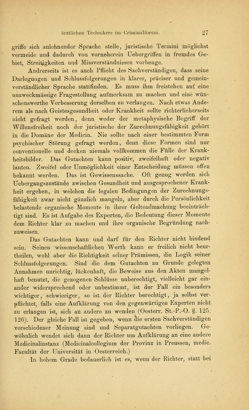 griffe sich anlehnender Sprache stelle, juristische Termini möglichst vermeide und dadurch von vorneherein Uebergriffen in fremdes Ge- biet; Streitigkeiten und Missverständnissen vorbeuge. Andrerseits ist es auch Pflicht des Sachverständigen, dass seine Darlegungen und Schlussfolgerungen in klarer, präciser und gemein- verständlicher Sprache stattfinden. Es muss ihm freistehen auf eine unzweckmässige Fragestellung aufmerksam zu machen und eine wün- schenswerthe Verbesserung derselben zu verlangen. Nach etwas Ande- rem als nach Geistesgesundheit oder Krankheit sollte richterlicherseits nicht gefragt werden, denn weder der metaphysische Begriff der Willensfreiheit noch der juristische der Zurechnungsfähigkeit gehört in die Domäne der Medicin. Nie sollte nach einer bestimmten Form psychischer Störung gefragt werden, denn diese Formen sind nur conventioneile und decken niemals vollkommen die Fülle der Krank- heitsbilder. Das Gutachten kann positiv, zweifelhaft oder negativ lauten. Zweifel oder Unmöglichkeit einer Entscheidung müssen offen bekannt werden. Das ist Gewissenssache. Oft genug werden sich Uebergangszustände zwischen Gesundheit und ausgesprochener Krank- heit ergeben, in welchen die legalen Bedingungen der Zurechnungs- fähigkeit zwar nicht gänzlich mangeln, aber durch die Persönlichkeit belastende organische Momente in ihrer Geltendmachung beeinträch- tigt sind. Es ist Aufgabe des Experten, die Bedeutung dieser Momente dem Richter klar zu machen und ihre organische Begründung nach- zuweisen. Das Gutachten kann und darf für den Richter nicht bindend sein. Seinen wissenschaftlichen Werth kann er freilich nicht beur- theilen, wohl aber die Richtigkeit seiner Prämissen, die Logik seiner Sehlussfolgerungen. Sind die dem Gutachten zu Grunde gelegten Annahmen unrichtig, lückenhaft, die Beweise aus den Akten mangel- haft benutzt, die gezogenen Schlüsse unberechtigt, vielleicht gar ein- ander widersprechend oder unbestimmt, ist der Fall ein besonders wichtiger, schwieriger, so ist der Richter berechtigt, ja selbst ver- pflichtet, falls eine Aufklärung von den gegenwärtigen Experten nicht zu erlangen ist, sich an andere zu wenden (Oesterr. St.-P.-O. §. 125. 126). Der gleiche Fall ist gegeben, wenn die ersten Sachverständigen verschiedener Meinung sind und Separatgutachten vorliegen. Ge- wöhnlich wendet sich dann der Richter um Aufklärung an eine andere Medicinalinstanz (Medicinalcollegium der Provinz in Preussen, medic. Facultät der Universität in Oesterreich.) In hohem Grade bedauerlich ist es, wenn der Richter, statt bei