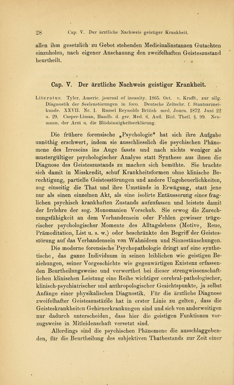 allen ihm gesetzlich zu Gebot stehenden Medieinalinstanzen Gutachten einzuholen, nach eigener Anschauung den zweifelhaften Geisteszustand beurtheilt. Cap. V. Der ärztliche Nachweis geistiger Krankheit. Literatur. Tyler, Americ. Journal of insanity. 1865. Oct. v. Kraift, zur allg. Diagnostik der Seelenstörungen in foro. Deutsche Zeitschr. f. Staatsarznei- kunde. XXVII. Nr. 1. Rüssel Reynolds British med. Journ. 1872. Juni 22 u. 29. Casper-Liman, Handb. d. ger. Med. 6. Aufl. Bio!. Theil. §. 99. Neu- mann, der Arzt u. die Blödsinnigkeitserklärung. Die frühere forensische „Psychologie'' hat sich ihre Aufgabe unnöthig erschwert, indem sie ausschliesslich die psychischen Phäno- mene des Irreseins ins Auge fasste und nach nichts weniger als mustergültiger psychologischer Analyse statt Synthese aus ihnen die Diagnose des Geisteszustands zu machen sich bemühte. Sie brachte sich damit in Misskredit, schuf Krankheitsformen ohne klinische Be- rechtigung, partielle Geistesstörungen und andere Ungeheuerlichkeiten, zog einseitig die That und ihre Umstände in Erwägung, statt jene nur als einen einzelnen Akt, als eine isolirte Entäusserurig eines- frag- lichen psychisch krankhaften Zustands aufzufassen und leistete damit der Irrlehre der sog. Monomanien Vorschub. Sie erwog die Zurech- nungsfähigkeit an dem Vorhandensein oder Fehlen gewisser trüge- rischer psychologischer Momente des Alltagslebens (Motive, Reue, Prämeditation, List u. s. w.) oder beschränkte den Begriff der Geistes- störung auf das Verhandensein von Wahnideen und Sinnestäuschungen. Die moderne forensische Psychopathologie dringt auf eine synthe- tische , das ganze Individuum in seinen leiblichen wie geistigen Be- ziehungen, seiner Vorgeschichte wie gegenwärtigen Existenz erfassen- den Beurtheilungsweise und verwerthet bei dieser strengwissenschaft- lichen klinischen Leistung eine Reihe wichtiger cerebral-pathologischer, klinisch-psychiatrischer und anthropologischer Gesichtspunkte, ja selbst Anfänge einer physikalischen Diagnostik. Für die ärztliche Diagnose zweifelhafter Geisteszustände hat in erster Linie zu gelten, dass die Geisteskrankheiten Gehirnerkrankungen sind und sich von anderweitigen nur dadurch unterscheiden, dass hier die geistigen Funktionen vor- zugsweise in Mitleidenschaft versetzt sind. Allerdings sind die psychischen Phänomene die ausschlaggeben- den, für die Beurtheilung des subjektiven Thatbestands zur Zeit einer