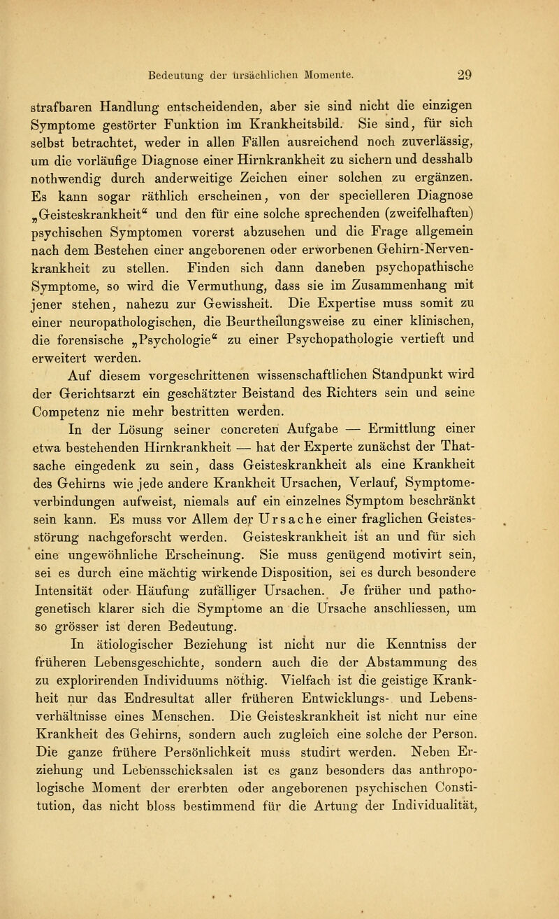 strafbaren Handlung entscheidenden; aber sie sind nicht die einzigen Symptome gestörter Funktion im Krankheitsbild. Sie sind, für sich selbst betrachtet, weder in allen Fällen ausreichend noch zuverlässig, um die vorläufige Diagnose einer Hirnkrankheit zu sichern und desshalb nothwendig durch anderweitige Zeichen einer solchen zu ergänzen. Es kann sogar räthlich erscheinen, von der specielleren Diagnose „Geisteskrankheit und den für eine solche sprechenden (zweifelhaften) psychischen Symptomen vorerst abzusehen und die Frage allgemein nach dem Bestehen einer angeborenen oder erworbenen Gehirn-Nerven- krankheit zu stellen. Finden sich dann daneben psychopathische Symptome, so wird die Vermuthung, dass sie im Zusammenhang mit jener stehen, nahezu zur Gewissheit. Die Expertise muss somit zu einer neuropathologischen, die Beurtheilungsweise zu einer klinischen, die forensische „Psychologie zu einer Psychopathologie vertieft und erweitert werden. Auf diesem vorgeschrittenen wissenschaftlichen Standpunkt wird der Gerichtsarzt ein geschätzter Beistand des Richters sein und seine Competenz nie mehr bestritten werden. In der Lösung seiner concreten Aufgabe — Ermittlung einer etwa bestehenden Hirnkrankheit — hat der Experte zunächst der That- sache eingedenk zu sein, dass Geisteskrankheit als eine Krankheit des Gehirns wie jede andere Krankheit Ursachen, Verlauf, Symptome- verbindungen aufweist, niemals auf ein einzelnes Symptom beschränkt sein kann. Es muss vor Allem der Ursache einer fraglichen Geistes- störung nachgeforscht werden. Geisteskrankheit ist an und für sich eine ungewöhnliche Erscheinung. Sie muss genügend motivirt sein, sei es durch eine mächtig wirkende Disposition, sei es durch besondere Intensität oder Häufung zufälliger Ursachen. Je früher und patho- genetisch klarer sich die Symptome an die Ursache anschliessen, um so grösser ist deren Bedeutung. In ätiologischer Beziehung ist nicht nur die Kenntniss der früheren Lebensgeschichte, sondern auch die der Abstammung des zu explorirenden Individuums nöthig. Vielfach ist die geistige Krank- heit nur das Endresultat aller früheren Entwicklungs- und Lebens- verhältnisse eines Menschen. Die Geisteskrankheit ist nicht nur eine Krankheit des Gehirns, sondern auch zugleich eine solche der Person. Die ganze frühere Persönlichkeit muss studirt werden. Neben Er- ziehung und Lebensschicksalen ist es ganz besonders das anthropo- logische Moment der ererbten oder angeborenen psychischen Consti- tution, das nicht bloss bestimmend für die Artung der Individualität,