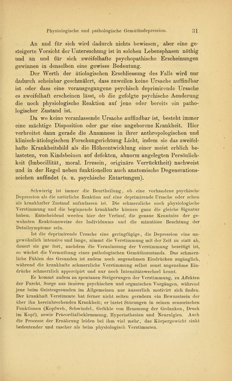 An und für sich wird dadurch nichts bewiesen, aber eine ge- steigerte Vorsicht der Untersuchung ist in solchen Lebensphasen nöthig und an und für sich zweifelhafte psychopathische Erscheinungen gewinnen in denselben eine gewisse Bedeutung. Der Werth der ätiologischen Erschliessung des Falls wird nur dadurch scheinbar geschmälert, dass zuweilen keine Ursache auffindbar ist oder dass eine vorausgegangene psychisch deprimirende Ursache es zweifelhaft erscheinen lässt, ob die gefolgte psychische Aenderung die noch physiologische Reaktion auf jene oder bereits ein patho- logischer Zustand ist. Da wo keine veranlassende Ursache auffindbar ist, besteht immer eine mächtige Disposition oder gar eine angeborene Krankheit. Hier verbreitet dann gerade die Anamnese in ihrer anthropologischen und klinisch-ätiologischen Forschungsrichtung Licht, indem sie das zweifel- hafte Krankheitsbild als die Höheentwicklung einer meist erblich be- lasteten, von Kindsbeinen auf defekten, abnorm angelegten Persönlich- keit (Imbecillität, moral. L^resein, originäre Verrücktheit) nachweist und in der Regel neben funktionellen auch anatomische Degenerations- zeichen auffindet (s. u. psychische Entartungen). Schwierig ist immer die Beurtheilung, ob eine vorhandene psychische Depression als die natürliche Reaktion auf eine deprimirende Ursache oder schon als krankhafter Zustand aufzufassen ist. Die schmei'zliche noch physiologische Verstimmung und die beginnende krankhafte können ganz die gleiche Signatur haben. Entscheidend werden hier der Verlauf, die genaue Kenntniss der ge- wohnten Reaktionsweise des Individuums und die minutiöse Beachtung der Detailsymptome sein. Ist die deprimirende Ursache eine geringfügige, die Depression eine un- gewöhnlich intensive und lange, nimmt die Verstimmung mit der Zeit zu statt ab, dauert sie gar fort, nachdem die Veranlassung der Verstimmung beseitigt ist, so wächst die Vermuthung eines pathologischen Gemüthszustands. Das schmerz- liche Fühlen des Gesunden ist zudem noch angenehmen Eindrücken zugänglich, während die krankhafte schmerzliche Verstimmung selbst sonst angenehme Ein- drücke schmerzlich appercipirt und nur noch Intensitätswechsel kennt. Es kommt zudem zu spontanen Steigerungen der Verstimmung, zu Affekten der Furcht, Sorge aus inneren psychischen und organischen Vorgängen, während jene beim Geistesgesunden im Allgemeinen niir äusserlich motivirt sich finden. Der krankhaft Verstimmte hat ferner nicht selten geradezu ein Bewusstsein der über ihn hereinbrechenden Krankheit; er bietet Störungen in seinen sensorischen Funktionen (Kopfweh, Schwindel, Gefühle von Hemmung der Gedanken, Druck im Kopf), sowie Präcordialbeklemmung, Hyperästhesien und Neuralgien. Auch die Processe der Ernährung leiden bei ihm viel mehr, das Körpergewicht sinkt bedeutender und rascher als beim physiologisch Verstimmten.