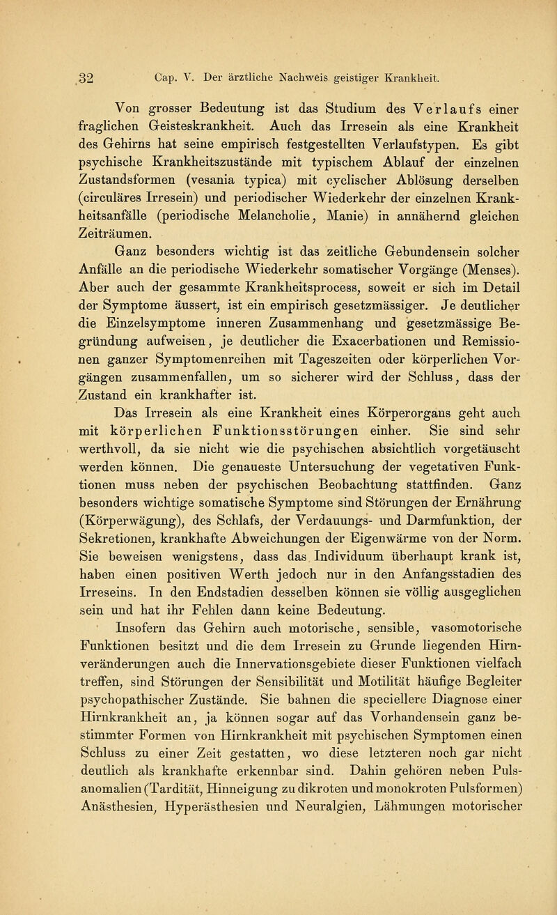 Von grosser Bedeutung ist das Studium des Verlaufs einer fraglichen Greisteskrankheit. Auch das Irresein als eine Krankheit des Gehirns hat seine empirisch festgestellten Verlaufstypen. Es gibt psychische Krankheitszustände mit typischem Ablauf der einzelnen Zustandsformen (vesania typica) mit cyclischer Ablösung derselben (circuläres Irresein) und periodischer Wiederkehr der einzelnen Krank- heitsanfälle (periodische Melancholie, Manie) in annähernd gleichen Zeiträumen. Ganz besonders wichtig ist das zeitliche Gebundensein solcher Anfälle an die periodische Wiederkehr somatischer Vorgänge (Menses). Aber auch der gesammte Krankheitsprocess, soweit er sich im Detail der Symptome äussert, ist ein empirisch gesetzmässiger. Je deutlicher die Einzelsymptome inneren Zusammenhang und gesetzmässige Be- gründung aufweisen, je deutlicher die Exacerbationen und Remissio- nen ganzer Symptomenreihen mit Tageszeiten oder körperlichen Vor- gängen zusammenfallen, um so sicherer wird der Schluss, dass der Zustand ein krankhafter ist. Das Irresein als eine Krankheit eines Körperorgans geht auch mit körperlichen Funktionsstörungen einher. Sie sind sehr werthvoll, da sie nicht wie die psychischen absichtlich vorgetäuscht werden können. Die genaueste Untersuchung der vegetativen Punk- tionen muss neben der psychischen Beobachtung stattfinden. Ganz besonders wichtige somatische Symptome sind Störungen der Ernährung (Körperwägung), des Schlafs, der Verdauungs- und Darmfunktion, der Sekretionen, krankhafte Abweichungen der Eigenwärme von der Norm. Sie beweisen wenigstens, dass das Individuum überhaupt krank ist, haben einen positiven Werth jedoch nur in den Anfangsstadien des Irreseins. In den Endstadien desselben können sie völlig ausgeglichen sein und hat ihr Fehlen dann keine Bedeutung. Insofern das Gehirn auch motorische, sensible, vasomotorische Funktionen besitzt und die dem Irresein zu Grunde liegenden Hirn- veränderungen auch die Innervationsgebiete dieser Funktionen vielfach treffen, sind Störungen der Sensibilität und Motilität häufige Begleiter psychopathischer Zustände. Sie bahnen die speciellere Diagnose einer Hirnkrankheit an, ja können sogar auf das Vorhandensein ganz be- stimmter Formen von Hirnkrankheit mit psychischen Symptomen einen Schluss zu einer Zeit gestatten, wo diese letzteren noch gar nicht deutlich als krankhafte erkennbar sind. Dahin gehören neben Puls- anomalien (Tardität, Hinneigung zudikroten und monokroten Pulsformen) Anästhesien, Hyperästhesien und Neuralgien, Lähmungen motorischer