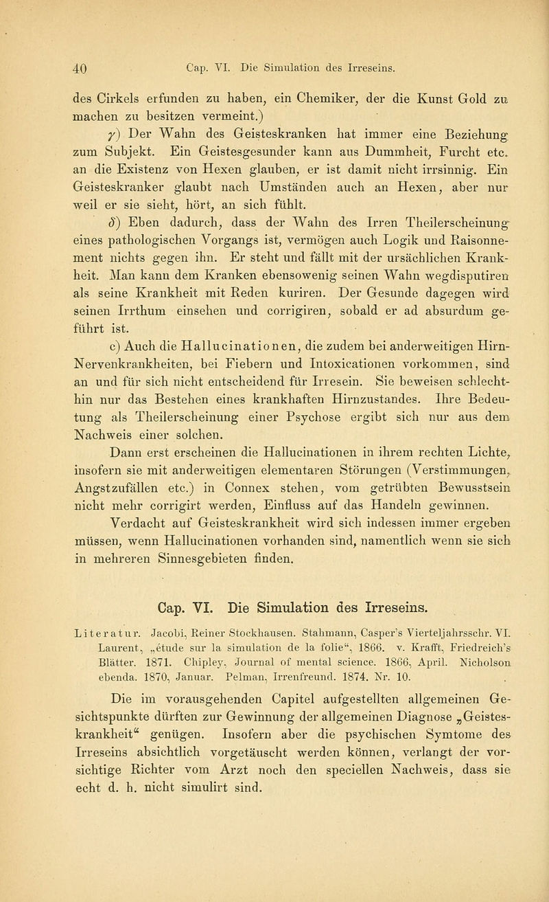 des Cirkels erfunden zu haben, ein Chemiker, der die Kunst Gold zu machen zu besitzen vermeint.) y) Der Wahn des Geisteskranken hat immer eine Beziehung zum Subjekt, Ein Geistesgesunder kann aus Dummheit, Furcht etc. an die Existenz von Hexen glauben, er ist damit nicht irrsinnig. Ein Geisteskranker glaubt nach Umständen auch an Hexen, aber nur weil er sie sieht, hört, an sich fühlt. ö) Eben dadurch, dass der Wahn des Irren Theilerscheinung eines pathologischen Vorgangs ist, vermögen auch Logik und Kaisonne- ment nichts gegen ihn. Er steht und fällt mit der ursächlichen Krank- heit. Man kann dem Kranken ebensowenig seinen Wahn wegdisputiren als seine Krankheit mit Reden kuriren. Der Gesunde dagegen wird seinen Irrthum einsehen und corrigiren, sobald er ad absurdum ge- führt ist. c) Auch die Hallucinationen, die zudem bei anderweitigen Hirn- Nervenkrankheiten, bei Fiebern und Intoxicationen vorkommen, sind an und für sich nicht entscheidend für Irresein, Sie beweisen schlecht- hin nur das Bestehen eines krankhaften Hirnzustandes. Ihre Bedeu- tung als Theilerscheinung einer Psychose ergibt sich nur aus dem Nachweis einer solchen. Dann erst erscheinen die Hallucinationen in ihrem rechten Lichte, insofern sie mit anderweitigen elementaren Störungen (Verstimmungen, Angstzufällen etc.) in Connex stehen, vom getrübten Bewusstsein nicht mehr corrigirt werden, Einfluss auf das Handeln gewinnen. Verdacht auf Geisteskrankheit wird sich indessen immer ergeben müssen, wenn Hallucinationen vorhanden sind, namentlich wenn sie sich in mehreren Sinnesgebieten finden. Cap. VI. Die Simulation des Irreseins. Literatur. Jacobi, Reiner Stockliausen. Stahmann, Casper's Vierteljahrsschr. VI. Laurent, „etude sur la Simulation de la folie, 1866. v. Krafft, Friedreicli's Blätter. 1871, Chipley, Journal of mental science. 1866, April. Nicholson, ebenda. 1870, Januar. Pelman, Irrenfreund. 1874. Nr. 10. Die im vorausgehenden Capitel aufgestellten allgemeinen Ge- sichtspunkte dürften zur Gewinnung der allgemeinen Diagnose „Geistes- krankheit genügen. Insofern aber die psychischen Symtome des Irreseins absichtlich vorgetäuscht werden können, verlangt der vor- sichtige Richter vom Arzt noch den speciellen Nachweis, dass sie echt d. h. nicht simulirt sind.