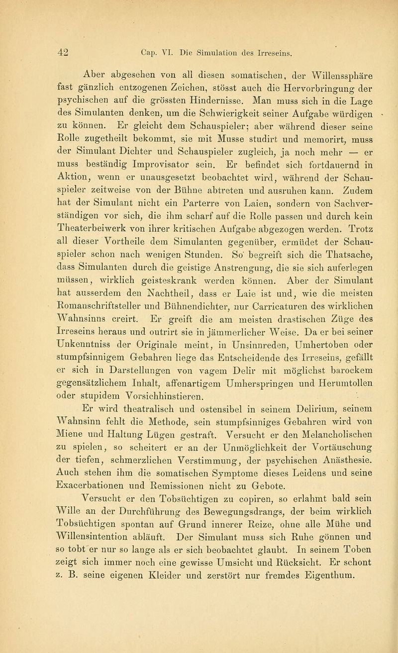 Aber abgesehen von all diesen somatischen, der Willenssphäre fast gänzlich entzogenen Zeichen, stösst auch die Hervorbringung der psychischen auf die grössten Hindernisse. Man muss sich in die Lage des Simulanten denken, um die Schwierigkeit seiner Aufgabe würdigen zu können. Er gleicht dem Schauspieler; aber während dieser seine Rolle zugetheilt bekommt, sie mit Müsse studirt und memorirt, muss der Simulant Dichter und Schauspieler zugleich, ja noch mehr — er muss beständig Improvisator sein. Er befindet sich fortdauernd in Aktion, wenn er unausgesetzt beobachtet wird, während der Schau- spieler zeitweise von der Bühne abtreten und ausruhen kann. Zudem hat der Simulant nicht ein Parterre von Laien, sondern von Sachver- ständigen vor sich, die ihm scharf auf die Rolle passen und durch kein Theaterbeiwerk von ihrer kritischen Aufgabe abgezogen werden. Trotz all dieser Vortheile dem Simulanten gegenüber, ermüdet der Schau- spieler schon nach wenigen Stunden. So' begreift sich die Thatsache, dass Simulanten durch die geistige Anstrengung, die sie sich auferlegen müssen, wirklich geisteskrank werden können. Aber der Simulant hat ausserdem den Nachtheil, dass er Laie ist und, wie die meisten Romanschriftsteller und Bühnendichter, nur Carricaturen des wirklichen Wahnsinns creirt. Er greift die am meisten drastischen Züge des L'reseins heraus und outrirt sie in jämmerlicher Weise. Da er bei seiner Unkenntniss der Originale meint, in Unsinnreden, Umhertoben oder stumpfsinnigem Gebahren liege das Entscheidende des L-reseins, gefällt er sich in Darstellungen von vagem Delir mit möglichst barockem gegensätzlichem Inhalt, affenartigem Umherspringen und Herumtollen oder stupidem Vorsichhinstieren. Er wird theatralisch und ostensibel in seinem Delirium, seinem Wahnsinn fehlt die Methode, sein stumpfsinniges Gebahren wird von Miene und Haltung Lügen gestraft. Versucht er den Melancholischen zu spielen, so scheitert er an der Unmöglichkeit der Vortäuschung der tiefen, schmerzlichen Verstimmung, der psychischen Anästhesie. Auch stehen ihm die somatischen Symptome dieses Leidens und seine Exacerbationen und Remissionen nicht zu Gebote. Versucht er den Tobsüchtigen zu copiren, so erlahmt bald sein W^ille an der Durchführung des Bewegungsdrangs, der beim wirklich Tobsüchtigen spontan auf Grund innerer Reize, ohne alle Mühe und Willensintention abläuft. Der Simulant muss sich Ruhe gönnen und so tobfer nur so lange als er sich beobachtet glaubt. In seinem Toben zeigt sich immer noch eine gewisse Umsicht und Rücksicht. Er schont z. B. seine eigenen Kleider und zerstört nur fremdes Eigenthum.