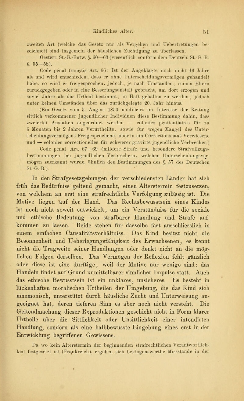 zweiten Art (welche das Gesetz nur als Vergehen und Uebertretungen be- zeichnet) sind insgemein der häuslichen Züchtigung zu überlassen. Oesterr. St.-G.-Entw. §. 60—63 (wesentlich conform dem Deutsch. St.-G.-B. §. 55—58). Code penal frangais Art. 66: Ist der Angeklagte noch nicht 16 Jahre alt und wird entschieden, dass er ohne Unterscheidungsvermögen gehandelt habe, so wird er freigesprochen, jedoch, je nach Umständen, seinen Eltern zurückgegeben oder in eine Besserungsanstalt gebracht, um dort erzogen und soviel Jahre als das Urtheil bestimmt, in Haft gehalten zu werden, jedoch unter keinen Umständen über das zurückgelegte 20. Jahr hinaus. (Ein Gesetz vom 5. August 1850 modificirt im Interesse der Rettung sittlich verkommener jugendlicher Individuen diese Bestimmung dahin, dass zweierlei Anstalten angeordnet werden — colonies penitentiaires für zu 6 Monaten bis 2 Jahren Verurtheilte, sowie für wegen Mangel des Unter- scheidungsvermögens Freigesprochene, aber in ein Correctionshaus Verwiesene und — colonies correctionelles für schwerer gravirte jugendliche Verbrecher.) Code penal Art. 67 — 69 (mildere Strafe und besondere Strafvollzugs- bestimmungen bei jugendlichen Verbrechern, welchen Unterscheidungsver- mögen zuerkannt wurde, ähnlich den Bestimmungen des §. 57 des Deutschen St.-G.-B.). In den Strafgesetzgebimgen der verschiedensten Länder hat sich früh das Bedürfniss geltend gemacht, einen Alterstermin festzusetzen, von welchem an erst eine strafrechtliche Verfolgung zulässig ist. Die Motive liegen auf der Hand. Das Rechtsbewusstsein eines Kindes ist noch nicht soweit entwickelt, um ein Verständniss für die sociale und ethische Bedeutung von strafbarer Handlung und Strafe auf- kommen zu lassen. Beide stehen für dasselbe fast ausschliesslich in einem einfachen Causalitätsverhältniss. Das Kind besitzt nicht die Besonnenheit und Ueberlegungsfähigkeit des Erwachsenen, es kennt nicht die Tragweite seiner Handlungen oder denkt nicht an die mög- lichen Folgen derselben. Das Vermögen der Reflexion fehlt gänzlich oder diese ist eine dürftige, weil der Motive nur wenige sind: das Handeln findet auf Grund unmittelbarer sinnlicher Impulse statt. Auch das ethische Bewusstsein ist ein unklares, unsicheres. Es besteht in lückenhaften moralischen Urtheilen der Umgebung, die das Kind sich mnemonisch, unterstützt durch häusliche Zucht und Unterweisung an- geeignet hat, deren tieferen Sinn es aber noch nicht versteht. Die Geltendmachung dieser Reproduktionen geschieht nicht in Form klarer Urtheile über die Sittlichkeit oder Unsittlichkeit einer intendirten Handlung, sondern als eine halbbewusste Eingebung eines erst in der Entwicklung begriffenen Gewissens. Da wo kein Alterstermin der beginnenden strafrechtlichen Verantwortlich- keit festgesetzt ist (Frajpikreich), ergeben sich beklagenswerthe Missstände in der