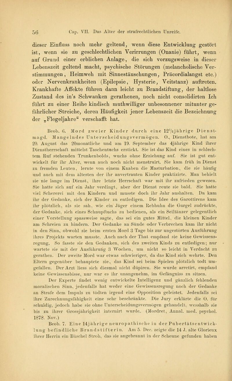 dieser Einfluss noch mehr geltend, wenn diese Entwicklung gestört ist, wenn sie zu geschlechtlichen Verirrungen (Onanie) führt, wenn auf Grund einer erblichen Anlage, die sich vorzugsweise in dieser Lebenszeit geltend macht, psychische Störungen (melancholische Ver- stimmungen, Heimweh mit Sinnestäuschungen, Präcordialangst etc.) oder Nervenkrankheiten (Epilepsie, Hysterie, Veitstanz) auftreten. Krankhafte Affekte führen dann leicht zu Brandstiftung, der haltlose Zustand des in's Schwanken gerathenen, noch nicht consolidirten Ich führt zu einer Reihe kindisch muthwilliger unbesonnener mitunter ge- fährlicher Streiche, deren Häufigkeit jener Lebenszeit die Bezeichnung der „Flegeljahre verschafft hat. Beob. 6. Mord zweier Kinder durch eine 12V2Jälirige Dienst- magd. Mangelndes Unterscheidungsvermögen. 0., Dienstbote, hat am 20. August das 20monatliche und am 19. September das 4jährige Kind ihrer Dienstherrschaft mittelst Taschentuchs erstickt. Sie ist das Kind eines in schlech- tem Ruf stehenden Trunkenbolds, wuchs ohne Erziehung auf. Sie ist gut ent- wickelt für ihr Alter, wenn auch noch nicht menstruirt. Sie kam früh in Dienst zu fremden Leuten, lernte von einem Knaben die Masturbation, die sie häufig und auch mit dem ältesten der ihr anvertrauten Kinder praktizirte. Man behielt sie nie lange im Dienst, ihre letzte Herrschaft war mit ihr zufrieden gewesen. Sie hatte sich auf ein Jahr verdingt, aber der Dienst reute sie bald. Sie hatte viel Schererei mit den Kindern und musste doch ihr Jahr aushalten. Da kam ihr der Gedanke, sich der Kinder zu entledigen. Die Idee des Garottirens kam ihr plötzlich, als sie sah, wie ein Jäger einem Rebhuhn die Gurgel zudrückte, der Gedanke, sich eines Schnupftuchs zu bedienen, als ein Seiltänzer gelegentlich einer Vorstellung spassweise sagte, das sei ein gutes Mittel, die kleinen Kinder am Schreien zu hindern. Der Gedanke an Sünde oder Verbrechen kam ihr nicht in den Sinn, obwohl sie beim ersten Mord 3 Tage bis zur ungestörten Ausführung ihres Projekts warten musste. Aach nach der That empfand sie keine Gewissens- regung, So fasste sie den Gedanken, sich des zweiten Kinds zu entledigen; nur wartete sie mit der Ausführung 3 Wochen, um nicht so leicht in Verdacht zu gerathen. Der zweite Mord war etwas schwieriger, da das Kind sich wehrte. Den Eltern gegenüber behauptete sie, das Kind sei beim Spielen plötzlich todt um- gefallen. Der Arzt Hess sich diesmal nicht düpiren. Sie wurde arretirt, empfand keine Gewissensbisse, nur war es ihr unangenehm, im Gefängniss zu sitzen. Der Experte findet wenig entwickelte Intelligenz und gänzlich fehlenden moralischen Sinn, jedenfalls hat weder eine Gewissensregung noch der Gedanke an Strafe dem Impuls zu tödten irgend eine Opposition geleistet. Jedenfalls sei ihre Zurechnungsfähigkeit eine sehr beschränkte. Die Jury erklärte die 0. für schuldig, jedoch habe sie ohne Unterscheidungsvermögen gehandelt, wesshalb sie bis zu ihrer Grossjährigkeit internirt wurde. (Mordret, Annal. med. psycho! 1878. Nov.) Beob. 7. Eine 14jährige neuropathische in der Pubertätsentwick- lung befindliche Brandstifterin. Am 5. Dec. zeigte die 14 J. alte Glorieux ihrer Herrin ein Büschel Stroh, das sie angebrannt in der Scheune gefunden haben