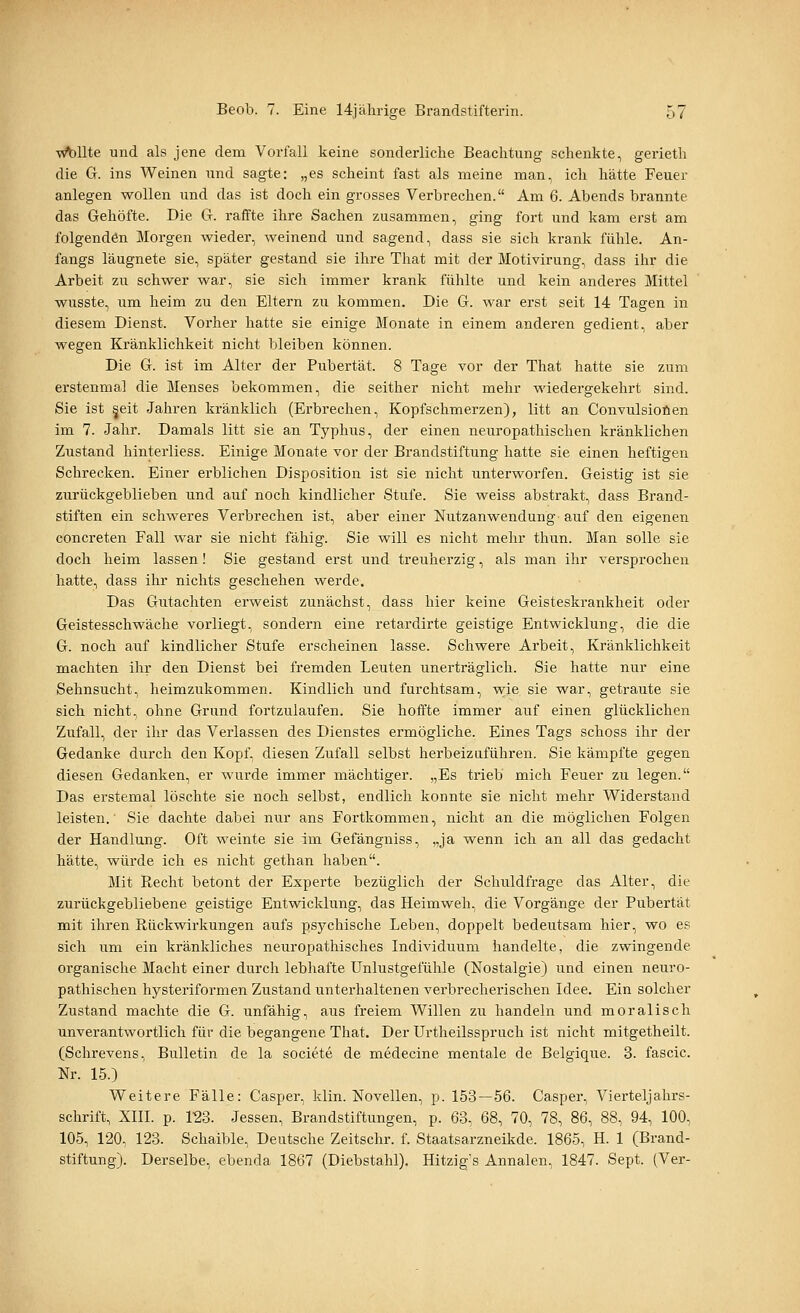 \^llte und als jene dem Vorfall keine sonderliche Beachtung schenkte, gerieth die G. ins Weinen und sagte: „es scheint fast als meine man, ich hätte Feuer anlegen wollen und das ist doch ein grosses Verbrechen. Am 6. Abends brannte das Gehöfte. Die G. raffte ihre Sachen zusammen, ging fort und kam erst am folgenden Morgen wieder, weinend und sagend, dass sie sich krank fühle. An- fangs läugnete sie, später gestand sie ihre That mit der Motivirung, dass ihr die Arbeit zu schwer war, sie sich immer krank fühlte und kein anderes Mittel wusste, um heim zu den Eltern zu kommen. Die G. war erst seit 14 Tagen in diesem Dienst. Vorher hatte sie einige Monate in einem anderen gedient, aber wegen Kränklichkeit nicht bleiben können. Die G. ist im Alter der Pubertät. 8 Tage vor der That hatte sie zum erstenmal die Menses bekommen, die seither nicht mehr wiedergekehrt sind. Sie ist jeit Jahren kränklich (Erbrechen, Kopfschmerzen), litt an Convulsioöen im 7. Jahr. Damals litt sie an Typhus, der einen neuropathischen kränklichen Zustand hinterliess. Einige Monate vor der Brandstiftung hatte sie einen heftigen Schrecken. Einer erblichen Disposition ist sie nicht unterworfen. Geistig ist sie zurückgeblieben und auf noch kindlicher Stufe. Sie weiss abstrakt, dass Brand- stiften ein schweres Verbrechen ist, aber einer Nutzanwendung auf den eigenen concreten Fall war sie nicht fähig. Sie will es nicht mehr thun. Man solle sie doch heim lassen! Sie gestand erst und treuherzig, als man ihr versprochen hatte, dass ihr nichts geschehen werde. Das Gutachten erweist zunächst, dass hier keine Geisteskrankheit oder Geistesschwäche vorliegt, sondern eine retardirte geistige Entwicklung, die die G. noch auf kindlicher Stufe erscheinen lasse. Schwere Arbeit, Kränklichkeit machten ihr den Dienst bei fremden Leuten unerträglich. Sie hatte nur eine Sehnsucht, heimzukommen. Kindlich und furchtsam, wie sie war, getraute sie sich nicht, ohne Grund fortzulaufen. Sie hoffte immer auf einen glücklichen Zufall, der ihr das Verlassen des Dienstes ermögliche. Eines Tags schoss ihr der Gedanke durch den Kopf, diesen Zufall selbst herbeizuführen. Sie kämpfte gegen diesen Gedanken, er wurde immer mächtiger. „Es trieb mich Feuer zu legen. Das erstemal löschte sie noch selbst, endlich konnte sie nicht mehr Widerstand leisten. Sie dachte dabei nur ans Fortkommen, nicht an die möglichen Folgen der Handlung. Oft weinte sie im Gefängniss, „ja wenn ich an all das gedacht hätte, würde ich es nicht gethan haben. Mit Recht betont der Experte bezüglich der Schuldfrage das Alter, die zurückgebliebene geistige Entwicklung, das Heimweh, die Vorgänge der Pubertät mit ihren Rückwirkungen aufs psychische Leben, doppelt bedeutsam hier, wo es sich um ein kränkliches neuropathisches Individuum handelte, die zwingende organische Macht einer durch lebhafte Unlustgefühle (Nostalgie) und einen neuro- pathischen hysteriformen Zustand unterhaltenen verbrecherischen Idee. Ein solcher Zustand machte die G. imfähig, aus freiem Willen zu handeln und moralisch unverantwortlich für die begangene That. Der Urtheilsspruch ist nicht mitgetheilt. (Schrevens, Bulletin de la societe de medecine mentale de Belgique. 3. fascic. Nr. 15.) Weitere Fälle: Casper, klin. Novellen, p. 153—56. Casper, Vierteljahrs- schrift, XIII. p. 123. Jessen, Brandstiftungen, p. 63, 68, 70, 78, 86, 88, 94, 100, 105, 120, 123. Schaible, Deutsche Zeitschr. f. Staatsarzneikde. 1865, H. 1 (Brand- stiftung). Derselbe, ebenda 1867 (Diebstahl). Hitzig's Annalen, 1847. Sept. (Ver-