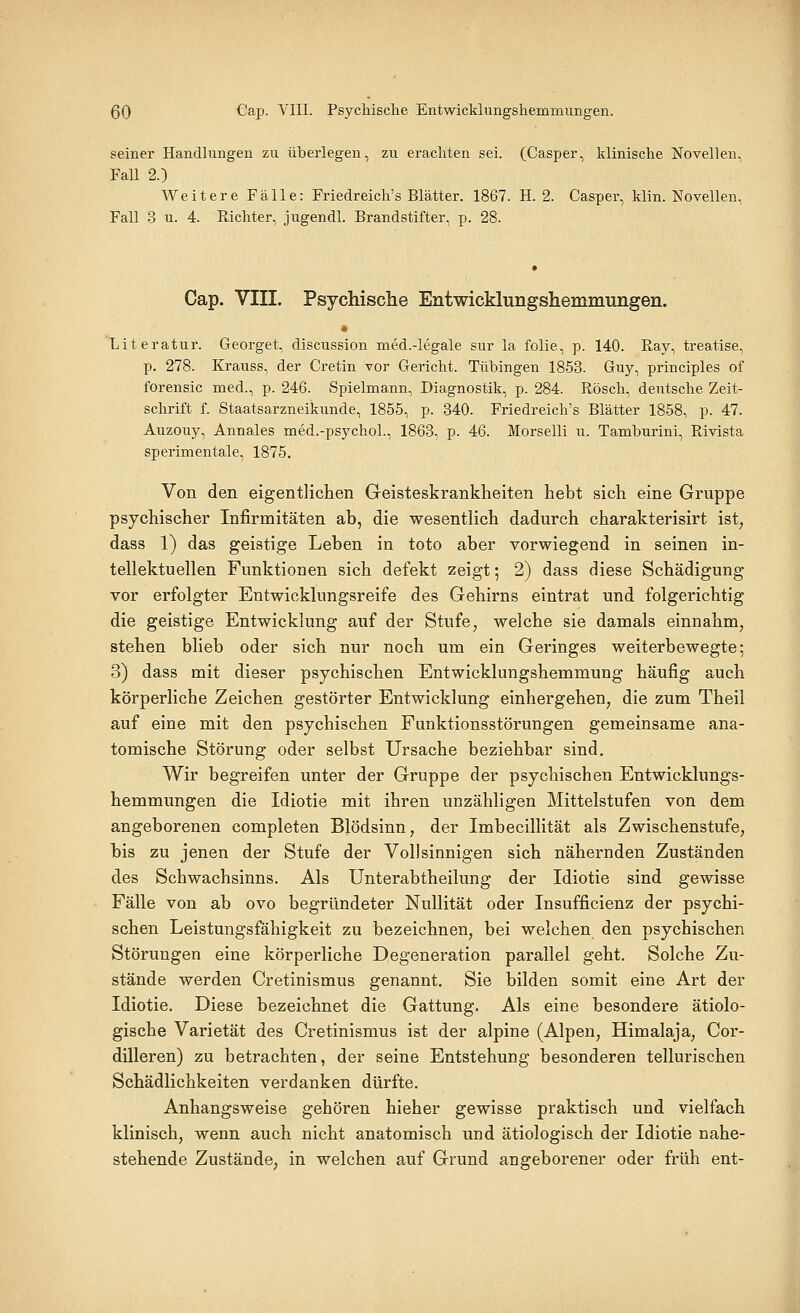 seiner Handlungen zu überlegen, zu erachten sei. (Casper, klinische Novellen, Fall 2.) Weitere Fälle: Friedreich's Blätter. 1867. H. 2. Casper, klin. Novellen, Fall 3 u. 4. Richter, jugendl. Brandstifter, p. 28. Cap. VIII. Psychische Entwicklungshemmungen. <t Literatur. Georget, discussion med.-legale sur la folie, p. 140. Ray, treatise, p. 278. Krauss, der Cretin vor Gericht. Tübingen 1853. Guy, principles of forensic med., p. 246. Spielmann, Diagnostik, p. 284. Rösch, deutsche Zeit- schrift f. Staatsarzneikunde, 1855, p. 340. Friedreich's Blätter 1858, p. 47. Auzouy, Annales med.-psychoL, 1863, p. 46. Morselli u. Tamburini, Rivista sperimentale, 1875. Von den eigentlichen Geisteskrankheiten hebt sich eine Gruppe psychischer Infirmitäten ab, die wesentlich dadurch charakterisirt ist, dass 1) das geistige Leben in toto aber vorwiegend in seinen in- tellektuellen Funktionen sich defekt zeigt; 2) dass diese Schädigung vor erfolgter Entwicklungsreife des Gehirns eintrat und folgerichtig die geistige Entwicklung auf der Stufe, welche sie damals einnahm, stehen blieb oder sich nur noch um ein Geringes weiterbewegte; 3) dass mit dieser psychischen Entwicklungshemmung häufig auch körperliche Zeichen gestörter Entwicklung einhergehen, die zum Theil auf eine mit den psychischen Funktionsstörungen gemeinsame ana- tomische Störung oder selbst Ursache beziehbar sind. Wir begreifen unter der Gruppe der psychischen Entwicklungs- hemmungen die Idiotie mit ihren unzähligen Mittelstufen von dem angeborenen completen Blödsinn, der Imbecillität als Zwischenstufe, bis zu jenen der Stufe der Vollsinnigen sich nähernden Zuständen des Schwachsinns. Als Unterabtheilung der Idiotie sind gewisse Fälle von ab ovo begründeter Nullität oder Insufficienz der psychi- schen Leistungsfähigkeit zu bezeichnen, bei welchen den psychischen Störungen eine körperliche Degeneration parallel geht. Solche Zu- stände werden Cretinismus genannt. Sie bilden somit eine Art der Idiotie. Diese bezeichnet die Gattung. Als eine besondere ätiolo- gische Varietät des Cretinismus ist der alpine (Alpen, Himalaja, Cor- dilleren) zu betrachten, der seine Entstehung besonderen tellurischen Schädlichkeiten verdanken dürfte. Anhangsweise gehören hieher gewisse praktisch und vielfach klinisch, wenn auch nicht anatomisch und ätiologisch der Idiotie nahe- stehende Zustände, in welchen auf Grund angeborener oder früh ent-