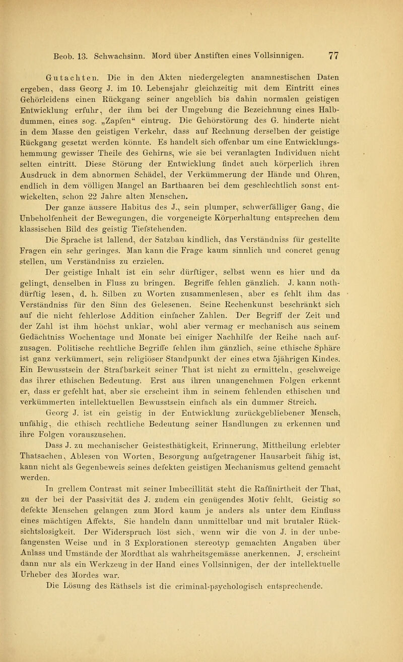 Grutachten. Die in den Akten niedergelegten anamnestisclien Daten ergeben, dass Georg J. im 10. Lebensjahr gleichzeitig mit dem Eintritt eines Gehörleidens einen Rückgang seiner angeblich bis dahin normalen geistigen Entwicklung erfuhr, der ihm bei der Umgebung die Bezeichnung eines Halb- dummen, eines sog. „Zapfen eintrug. Die Gehörstörung des G. hinderte nicht in dem Masse den geistigen Verkehr, dass auf Rechnung derselben der geistige Rückgang gesetzt werden könnte. Es handelt sich offenbar um eine Entwicklungs- hemmung gewisser Theile des Gehirns, wie sie bei veranlagten Individuen nicht selten eintritt. Diese Störung der Entwicklung findet auch körperlich ihren Ausdruck in dem abnormen Schädel, der Verkümmerung der Hände und Ohren, endlich in dem völligen Mangel an Barthaaren bei dem geschlechtlich sonst ent- wickelten, schon 22 Jahre alten Menschen. Der ganze äussere Habitus des J., sein plumper, schwerfälliger Gang, die Unbeholfenheit der Bewegungen, die vorgeneigte Körperhaltung entsprechen dem klassischen Bild des geistig Tiefstehenden. Die Sprache ist lallend, der Satzbau kindlich, das Verständniss für gestellte Fragen ein sehr geringes. Man kann die Frage kaum sinnlich und concret genug stellen, um Verständniss zu erzielen. Der geistige Inhalt ist ein sehr dürftiger, selbst wenn es hier und da gelingt, denselben in Fluss zu bringen. Begriffe fehlen gänzlich. J. kann noth- dürftig lesen, d. h. Silben zu Worten zusammenlesen, aber es fehlt ihm das Verständniss für den Sinn des Gelesenen. Seine Rechenkunst beschränkt sich auf die nicht fehlerlose Addition einfacher Zahlen. Der Begriff der Zeit und der Zahl ist ihm höchst unklar, wohl aber vermag er mechanisch aus seinem Gedächtniss Wochentage und Monate bei einiger Nachhilfe der Reihe nach auf- zusagen. Politische rechtliche Begriffe fehlen ihm gänzlich, seine ethische Sphäre ist ganz verkümmert, sein religiöser Standpunkt der eines etwa 5jährigen Kindes. Ein Bewusstsein der Strafbarkeit seiner That ist nicht zu ermitteln, geschweige das ihrer ethischen Bedeutung. Erst aus ihren unangenehmen Folgen erkennt er, dass er gefehlt hat, aber sie erscheint ihm in seinem fehlenden ethischen und verkümmerten intellektuellen Bewusstsein einfach als ein dummer Streich, Georg J. ist ein geistig in der Entwicklung zurückgebliebener Mensch, unfähig, die ethisch rechtliche Bedeutung seiner Handlungen zu erkennen und ihre Folgen vorauszusehen. Dass J. zu mechanischer Geistesthätigkeit, Erinnerung, Mittheilung erlebter Thatsachen, Ablesen von Worten, Besorgung aufgetragener Hausai'beit fähig ist, kann nicht als Gegenbeweis seines defekten geistigen Mechanismus geltend gemacht werden. In grellem Contrast mit seiner Imbecillität steht die Raffmirtheit der That, zu der bei der Passivität des J. zudem ein genügendes Motiv fehlt. Geistig so defekte Menschen gelangen zum Mord kaum je anders als unter dem Einfluss eines mächtigen Affekts. Sie handeln dann unmittelbar und mit brutaler Rück- sichtslosigkeit. Der Widerspruch löst sich, wenn wir die von J. in der unbe- fangensten Weise imd in 3 Explorationen stereotyp gemachten Angaben über Anlass xmd Umstände der Mordthat als wahrheitsgemässe anerkennen. J. erscheint dann nur als ein Werkzeug in der Hand eines Vollsinnigen, der der intellektuelle Urheber des Mordes war. Die Lösung des Räthsels ist die criminal-psj'-chologisch entsprechende.