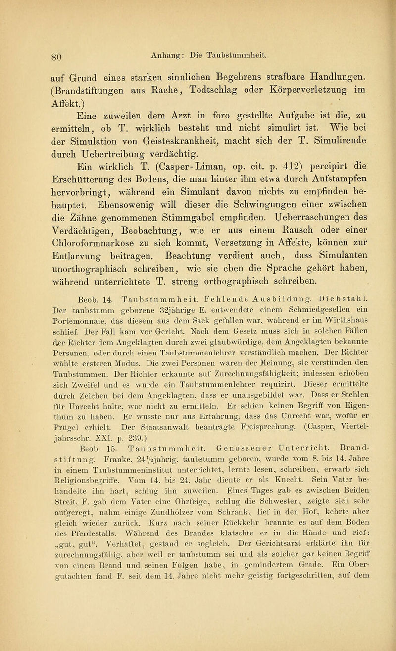 auf Grund eines starken sinnlichen Begehrens strafbare Handlungen. (Brandstiftungen aus Rache, Todtschlag oder Körperverletzung im Affekt.) Eine zuweilen dem Arzt in foro gestellte Aufgabe ist die, zu ermitteln, ob T. wirklich besteht und nicht simulirt ist. Wie bei der Simulation von Geisteskrankheit, macht sich der T. Simulirende durch Uebertreibung verdächtig. Ein wirklich T. (Casper-Liman, op. cit. p. 412) percipirt die Erschütterung des Bodens, die man hinter ihm etwa durch Aufstampfen hervorbringt, während ein Simulant davon nichts zu empfinden be- hauptet. Ebensowenig will dieser die Schwingungen einer zwischen die Zähne genommenen Stimmgabel empfinden. Ueberraschungen des Verdächtigen, Beobachtung, wie er aus einem Rausch oder einer Chloroformnarkose zu sich kommt, Versetzung in Affekte, können zur Entlarvung beitragen. Beachtung verdient auch, dass Simulanten unorthographisch schreiben, wie sie eben die Sprache gehört haben, während unterrichtete T. streng orthographisch schreiben. Beob. 14. Taubstummheit. Fehlende Ausbildung. Diebstahl. Der taubstumm geborene 32jährige E. entwendete einem Schmiedgesellen ein Portemonnaie, das diesem aus dem Sack gefallen war, während er im Wirthshaus schlief. Der Fall kam vor Gericht. Nach dem Gesetz muss sich in solchen Fällen der Richter dem Angeklagten durch zwei glaubwürdige, dem Angeklagten bekannte Personen, oder durch einen Taubstmnmenlehrer verständlich machen. Der Richter wählte ersteren Modus. Die zwei Personen waren der Meinung, sie verstünden den Taubstummen. Der Richter erkannte auf Zurechnungsfähigkeit; indessen erhoben sich Zweifel und es wurde ein Taubstummenlehrer requirirt. Dieser ermittelte durch Zeichen bei dem Angeklagten, dass er unausgebildet war. Dass er Stehlen für Unrecht halte, war nicht zu ermitteln. Er schien keinen Begriff von Eigen- thum zu haben. Er wusste nur aus Erfahrung, dass das Uni-echt war, wofür er Prügel erhielt. Der Staatsanwalt beantragte Freisprechung. (Casper, Viertel- jahrsschr. XXI. p. 239.) Beob. 15. Taubstummheit. Genossener Unterricht. Brand- stiftung. Franke, 24V2Jährig, taubstumm geboren, wurde vom 8. bis 14. Jahre in einem Taubstummeninstitut unterrichtet, lernte lesen, schreiben, erwarb sich Religionsbegriffe. Vom 14. bis 24. Jahr diente er als Knecht. Sein Vater be- handelte ihn hart, schlug ihn zuweilen. Eines Tages gab es zwischen Beiden Streit, F. gab dem Vater eine Ohrfeige, schlug die Schwester, zeigte sich sehr aufgeregt, nahm einige Zündhölzer vom Schrank, lief in den Hof, kehrte aber gleich wieder zurück. Kurz nach seiner Rückkehr brannte es auf dem Boden des Pferdestalls. Während des Brandes klatschte er in die Hände und rief: „gut, gut. Verhaftet, gestand er sogleich. Der Gerichtsarzt erklärte ihn für zurechnungsfähig, aber weil er taubstumm sei und als solcher gar keinen Begriff von einem Brand und seinen Folgen habe, in gemindertem Grade. Ein Ober-