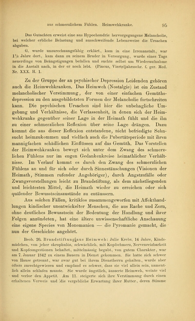 Das Gutachten erweist eine aus Hypochondrie hervorgegangene Melancholie, bei welcher erbliche Belastung und ausschweifende Lebensweise die Ursachen abgaben. G. wurde unzurechnungsfähig erklärt, kam in eine Irrenanstalt, war 172 Jahre dort, kam dann zu seinem Bruder in Versorgung, wurde eines Tags neuerdings von Beängstigungen befallen und suchte selbst um Wiederaufnahme in die Anstalt nach, in der er noch lebt. (Pincus, Vierteljahrsschr. f. ger. Med. Nr. XXX. H. 1. Zu der Gruppe der an psychischer Depression Leidenden gehören auch die Heimwehkranken. Das Heimweh (Nostalgie) ist ein Zustand melancholischer Verstimmung^ der von einer einfachen Gemüths- depression zu den ausgebildetsten Formen der Melancholie fortschreiten kann. Die psychischen Ursachen sind hier die unbehagliche Um- gebung und Verhältnisse, die Verlassenheit, in denen sich der Heim- wehkranke gegenüber seiner Lage in der Heimath fühlt und die ihn zu einer schmerzlichen Reflexion über seine Lage drängen. Dazu kommt die aus dieser Reflexion entstandene, nicht befriedigte Sehn- sucht heimzukommen und vielfach auch die Pubertätsperiode mit ihren mannigfachen schädlichen Einflüssen auf das Gemüth. Das Vorstellen der Heimwehkranken bewegt sich unter dem Zwang des schmerz- lichen Fühlens nur im engen Gedankenkreise heimathlicher Verhält- nisse. Im Verlauf kommt es durch den Zwang des schmerzlichen Fühlens an und für sich oder durch Sinnestäuschungen (Visionen der Heimath, Stimmen rufender Angehöriger), durch Angstzufälle oder Zwangsvorstellungen leicht zu Brandstiftung, als dem nächstliegenden und leichtesten Mittel, die Heimath wieder zu erreichen oder sich quälender Bewusstseinszustände zu entäussern. Aus solchen Fällen, kritiklos zusammengeworfen mit Affekthand- lungen kindischer unentwickelter Menschen, die aus Rache und Zorn, ohne deutliches Bewusstsein der Bedeutung der Handlung und ihrer Folgen anzündeten^ hat eine ältere unwissenschaftliche Anschauung eine eigene Species von Monomanien — die Pyromanie gemacht, die nun der Geschichte angehört. Beob. 20. Brandstiftung|aus Heimweh: Julie Krebs, 14 Jahre, Kinds- mädchen, von jeher skrophulös, schwächlich, mit Kopfschmerz, Nervenreizbarkeit und Kopfcongestionen behaftet, mittelmässig begabt, von gutem Charakter, war am 7. Januar 1842 zu einem Bauern in Dienst gekommen. Sie hatte sich schwer von Hause getrennt, war zwar gut bei ihrem Dienstherrn gehalten, wurde aber öfters zurechtgewiesen und empfand es schwei', dass sie viel allein sein, nament- lich allein schlafen musste. Sie wurde ängstlich, äusserte Heimweh, weinte viel und verlor den Appetit. Am 11. steigerte sich ihre Verstimmung durch einen erhaltenen Verweis und [die vergebliche Erwartung ihrer Mutter, deren Stimme