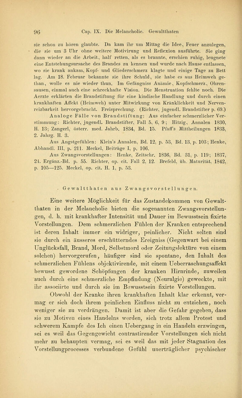 sie schon zu hören glaubte. Da kam ihr um Mittag die Idee, Feuer anzulegen, die sie um 3 Uhr ohne weitere Motivirung und Reflexion ausführte. Sie ging dann wieder an die Arbeit, half retten, als es brannte, erschien ruhig, leugnete eine Entstehungsursache des Brandes zu kennen und wurde nach Hause entlassen, wo sie krank ankam, Kopf- und Gliederschmerz klagte und einige Tage zu Bett lag. Am 18. Februar bekannte sie ihre Schuld, sie habe es aus Heimweh ge- than, wolle es nie wieder thun. Im Gefängniss Anämie, Kopfschmerz, Ohren- sausen, einmal auch eine schreckhafte Vision. Die Menstruation fehlte noch. Die Aerzte erklärten die Brandstiftung für eine kindische Handlung und durch einen krankhaften Affekt (Heimweh) unter Mitwirkung von Kränklichkeit und Nerven- reizbarkeit hervorgebracht. Freisprechung. (Richter, jugendl. Brandstifter p. 69.) Analoge Fälle von Brandstiftung: Aus einfacher schmerzlicher Ver- stimmung: Richter, jugendl. Brandstifter, Fall 5, 6, 9 ; Hitzig, Annalen 1830, H. 13; Zangerl, österr. med. Jahrb. 1834, Bd. 15. Pfaff's Mittheilungen 1833, 2. Jahrg. H. 3. Aus Angstgefühlen: Klein's Annalen, Bd. 12, p. 53, Bd. 13, p. 103; Henke, Abhandl. III, p. 211. Meckel, Beiträge I, p. 106. Aus Zwangsvorstellungen: Henke, Zeitschr. 1836, Bd. 31, p. 119; 1837, 24. Ergänz.-Bd. p. 55. Richter, op. cit. Fall 2, 12. Brefeld, üb. Maturität, 1842, p. 105—125. Meckel, op. cit. H. 1, p. 53. . Gewaltthaten aus Zwangsvorstellungen. Eine weitere Möglichkeit für das Zustandekommen von Gewalt- thaten in der Melancholie bieten die sogenannten Zwangsvorstellun- gen, d. h. mit krankhafter Intensität und Dauer im Bewusstsein fixirte Vorstellungen. Dem schmerzlichen Fühlen der Kranken entsprechend ist deren Inhalt immer ein widriger, peinlicher. Nicht selten sind sie durch ein äusseres erschütterndes Ereigniss (Gegenwart bei einem Unglücksfall, Brand, Mord, Selbstmord oder Zeitungslektüre von einem solchen) hervorgerufen, häufiger sind sie spontane, den Inhalt des schmerzlichen Fühlens objektivirende, mit einem Ueberraschungsaffekt bewusst gewordene Schöpfungen der kranken Hirnrinde, zuweilen auch durch eine schmerzliche Empfindung (Neuralgie) geweckte, mit ihr associirte und durch sie im Bewusstsein fixirte Vorstellungen. Obwohl der Kranke ihren krankhaften Inhalt klar erkennt, ver- mag er sich doch ihrem peinlichen Einfluss nicht zu entziehen, noch weniger sie zu verdrängen. Damit ist aber die Gefahr gegeben, dass sie zu Motiven eiues Handelns werden, sich trotz allem Protest und schwerem Kampfe des Ich einen Uebergang in ein Handeln erzwingen, sei es weil das Gegengewicht contrastirender Vorstellungen sich nicht mehr zu behaupten vermag, sei es weil das mit jeder Stagnation des Vorstellungprocesses verbundene Gefühl unerträglicher psychischer