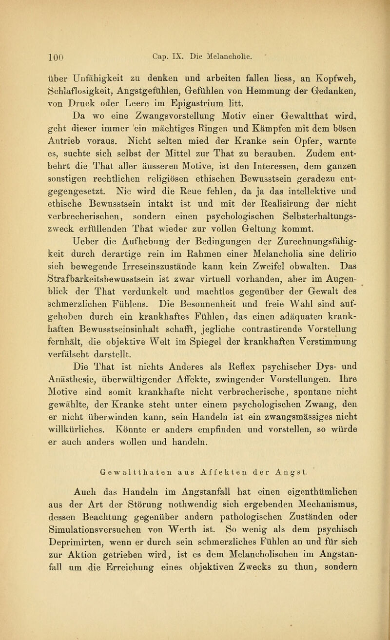 über Unfähigkeit zu denken und arbeiten fallen Hess, an Kopfweh, Schlaflosigkeit, Angstgefühlen, Gefühlen von Hemmung der Gedanken, von Druck oder Leere im Epigastrium litt. Da wo eine Zwangsvorstellung Motiv einer Gewaltthat wird, geht dieser immer ein mächtiges Ringen und Kämpfen mit dem bösen Antrieb voraus. Nicht selten mied der Kranke sein Opfer, warnte es, suchte sich selbst der Mittel zur That zu berauben. Zudem ent- behrt die That aller äusseren Motive, ist den Interessen, dem ganzen sonstigen rechtlichen religiösen ethischen Bewusstsein geradezu ent- gegengesetzt. Nie wird die Reue fehlen, da ja das intellektive und ethische Bewusstsein intakt ist imd mit der Realisirung der nicht verbrecherischen, sondern einen psychologischen Selbsterhaltungs- zweck erfüllenden That wieder zur vollen Geltung kommt. lieber die Aufhebung der Bedingungen der Zurechnungsfähig- keit durch derartige rein im Rahmen einer Melancholia sine delirio sich bewegende Irreseinszustände kann kein Zweifel obwalten. Das Strafbarkeitsbewusstsein ist zwar virtuell vorhanden, aber im Augen- blick der That verdunkelt und machtlos gegenüber der Gewalt des schmerzlichen Fühlens. Die Besonnenheit und freie Wahl sind auf- gehoben durch ein krankhaftes Fühlen, das einen adäquaten krank- haften Bewusstseinsinhalt schafft, jegliche contrastirende Vorstellung fernhält, die objektive Welt im Spiegel der krankhaften Verstimmung verfälscht darstellt. Die That ist nichts Anderes als Reflex psychischer Dys- und Anästhesie, überwältigender Affekte, zwingender Vorstellungen. Ihre Motive sind somit krankhafte nicht verbrecherische, spontane nicht gewählte, der Kranke steht unter einem psychologischen Zwang, den er nicht überwinden kann, sein Handeln ist ein zwangsmässiges nicht willkürliches. Könnte er anders empfinden und vorstellen, so würde er auch anders wollen und handeln. Gewaltthaten aus Affekten der Angst. Auch das Handeln im Angstanfall hat einen eigenthümlichen aus der Art der Störung nothwendig sich ergebenden Mechanismus, dessen Beachtung gegenüber andern pathologischen Zuständen oder Simulationsversuchen von Werth ist. So wenig als dem psychisch Deprimirten, wenn er durch sein schmerzliches Fühlen an und für sich zur Aktion getrieben wird, ist es dem Melancholischen im Angstan- fall um die Erreichung eines objektiven Zwecks zu thun, sondern