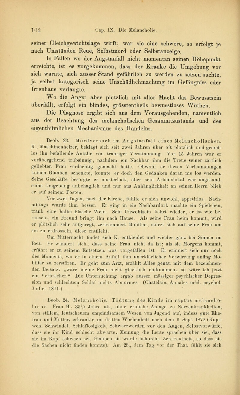seiner Gleichgewichtslage wirft; war sie eine schwere, so erfolgt je nach Umständen Reue, Selbstmord oder Selbstanzeige. In Fällen wo der Angstanfall nicht momentan seinen Höhepunkt erreichte, ist es vorgekommen, dass der Kranke die Umgebung vor sich warnte, sich ausser Stand gefährlich zu werden zu setzen suchte, ja selbst kategorisch seine Unschädlichmachung im Gefängniss oder Irrenhaus verlangte. Wo die Angst aber plötzlich mit aller Macht das Bewusstsein überfällt, erfolgt ein blindes, grösstentheils bewusstloses Wüthen. Die Diagnose ergibt sich aus dem Vorausgehenden, namentlich aus der Beachtung des melancholischen Gesammtzustands und des eigenthümlichen Mechanismus des Handelns. Beob. 23. Mordversuch im Angstanfall eines Melancholischen. K., Maschinenheizer, beklagt sich seit zwei Jahren über oft plötzlich und grund- los ihn befallende Anfälle von trauriger Verstimmung. Vor 15 Jahren war er vorübergehend trübsinnig, nachdem ein Nachbar ihm die Treue seiner zärtlich geliebten Frau verdächtig gemacht hatte. Obwohl er diesen Verleumdungen keinen Glauben schenkte, konnte er doch den Gedanken daran nie los werden. Seine Geschäfte besorgte er musterhaft, aber sein Arbeitslokal war ungesund, seine Umgebung unbehaglich und nur aus Anhänglichkeit an seinen Herrn blieb er auf seinem Posten. Vor zwei Tagen, nach der Kirche, fühlte er sich unwohl, appetitlos. Nach- mittags wurde ihm besser. Er ging in ein Nachbardorf, machte ein Spielchen, trank eine halbe Flasche Wein. Sein Unwohlsein kehrt wieder, er ist wie be- rauscht, ein Freund bringt ihn nach Hause. Als seine Frau heim kommt, wird er plötzlich sehr aufgeregt, zertrümmert Mobiliar, stürzt sich auf seine Frau um sie zu erdrosseln, diese entflieht. Um Mitternacht findet sich K. entkleidet und wieder ganz bei Sinnen im Bett. Er wundert sich, dass seine Frau nicht da ist; als sie Morgens kommt, erfährt er zu seinem Entsetzen, was vorgefallen ist. Er erinnert sich nur noch des Moments, wo er in einem Anfall ihm unerklärlicher Verwirrung anfing Mo- biliar zu zerstören. Er geht zum Arzt, erzählt Alles genau mit dem bezeichnen- den Beisatz: „wäre meine Frau nicht glücklich entkommen, so wäre ich jetzt ein Verbrecher. Die Untersuchung ergab ausser massiger psychischer Depres- sion imd schlechtem Schlaf nichts Abnormes. (Chatelain, Annales med. psychol. Juillet 1871.) Beob. 24. Melancholie. Tödtung des Kinds im rajitus melancho- licus. Frau H., 33V2 Jahre alt, ohne erbliche Anlage zu Nervenkrankheiten, von stillem, leutscheuem empfindsamem Wesen von Jugend auf, indess gute Ehe- frau und Mutter, erkrankte im dritten Wochenbett nach dem 6. Sept. 1872 (Kopf- weh, Schwindel, Schlaflosigkeit, Schwarzwerden vor den Augen, Selbstvorwürfe, dass sie ihr Kind schlecht abwarte, Meinung die Leute sprächen über sie, dass sie im Kopf schwach sei, Glauben sie werde behorcht, Zerstreutheit, so dass sie die Sachen nicht finden konnte). Am 28., dem Tag vor der That, fühlt sie sich
