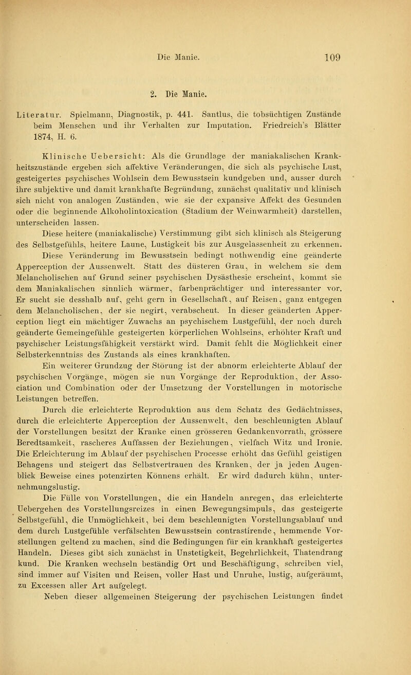 2. Die Manie. Litei'atur. Spielmann, Diagnostik, p. 441. Santlus, die tobsüchtigen Zustände beim Menschen und ihr Verhalten zur Imputation. Friedreich's Blätter 1874, H. 6. Klinische Uebersicht: Als die Grundlage der maniakalischen Krank- heitszustände ergeben sich affektive Veränderungen, die sich als psychische Lust, gesteigertes psj^chisches Wohlsein dem Bewusstsein kundgeben und, ausser durch ihre subjektive und damit krankhafte Begründung, zunächst qualitativ und klinisch sich nicht von analogen Zuständen, wie sie der expansive Affekt des Gesunden oder die beginnende Alkoholintoxication (Stadium der Weinwarmheit) darstellen, unterscheiden lassen. Diese heitere (maniakalische) Verstimmung gibt sich klinisch als Steigerung des Selbstgefühls, heitere Laune, Lustigkeit bis zur Ausgelassenheit zu erkennen. Diese Veränderung im Bew^usstsein bedingt noth\^'endig eine geänderte Apperception der Aussenv^'elt. Statt des düsteren Grau, in vs^elchem sie dem Melancholischen auf Grund seiner psychischen Dysästhesie erscheint, kommt sie dem Maniakalischen sinnlich wärmer, farbenprächtiger und interessanter vor. Er sucht sie desshalb auf, geht gern in Gesellschaft, auf Reisen, ganz entgegen dem Melancholischen, der sie negirt, verabscheut. In dieser geänderten Apper- ception liegt ein mächtiger Zuwachs an psychischem Lustgefühl, der noch durch geänderte Gemeingefühle gesteigerten körperlichen Wohlseins, erhöhter Kraft und psychischer Leistungsfähigkeit verstärkt wird. Damit fehlt die Möglichkeit einer Selbsterkenntniss des Zustands als eines krankhaften. Ein weiterer Grundzug der Störung ist der abnorm erleichterte Ablauf der psychischen Vorgänge, mögen sie nun Vorgänge der Reproduktion, der Asso- ciation und Combination oder der Umsetzung der Vorstellungen in motorische Leistungen betreffen. Durch die erleichterte Reproduktion aus dem Schatz des Gedächtnisses, durch die erleichterte Apperception der Aussenwelt, den beschleunigten Ablauf der Vorstellungen besitzt der Kranke einen grösseren Gedankenvorrath, grössere Beredtsamkeit, rascheres Auffassen der Beziehungen, vielfach Witz und Ironie. Die Erleichterung im Ablauf der psychischen Processe erhöht das Gefühl geistigen Behagens und steigert das Selbstvertrauen des Kranken, der ja jeden Augen- blick Beweise eines potenzirten Könnens erhält. Er wird dadurch kühn, unter- nehmungslustig. Die Fülle von Vorstellungen, die ein Handeln anregen, das erleichterte Uebergehen des Vorstellungsreizes in einen Bewegungsimpuls, das gesteigerte Selbstgefühl, die Unmöglichkeit, bei dem beschleunigten Vorstellungs.ablauf und dem durch Lustgefühle verfälschten Bewusstsein contrastirende, hemmende Vor- stellungen geltend zu machen, sind die Bedingungen für ein krankhaft gesteigertes Handeln. Dieses gibt sich zunächst in Unstetigkeit, Begehrlichkeit, Thatendrang kund. Die Kranken wechseln beständig Ort und Beschäftigung, schreiben viel, sind immer auf Visiten und Reisen, voller Hast und Unruhe, lustig, aufgeräumt, zu Excessen aller Art aufgelegt. Neben dieser allgemeinen Steigerung der psychischen Leistungen findet