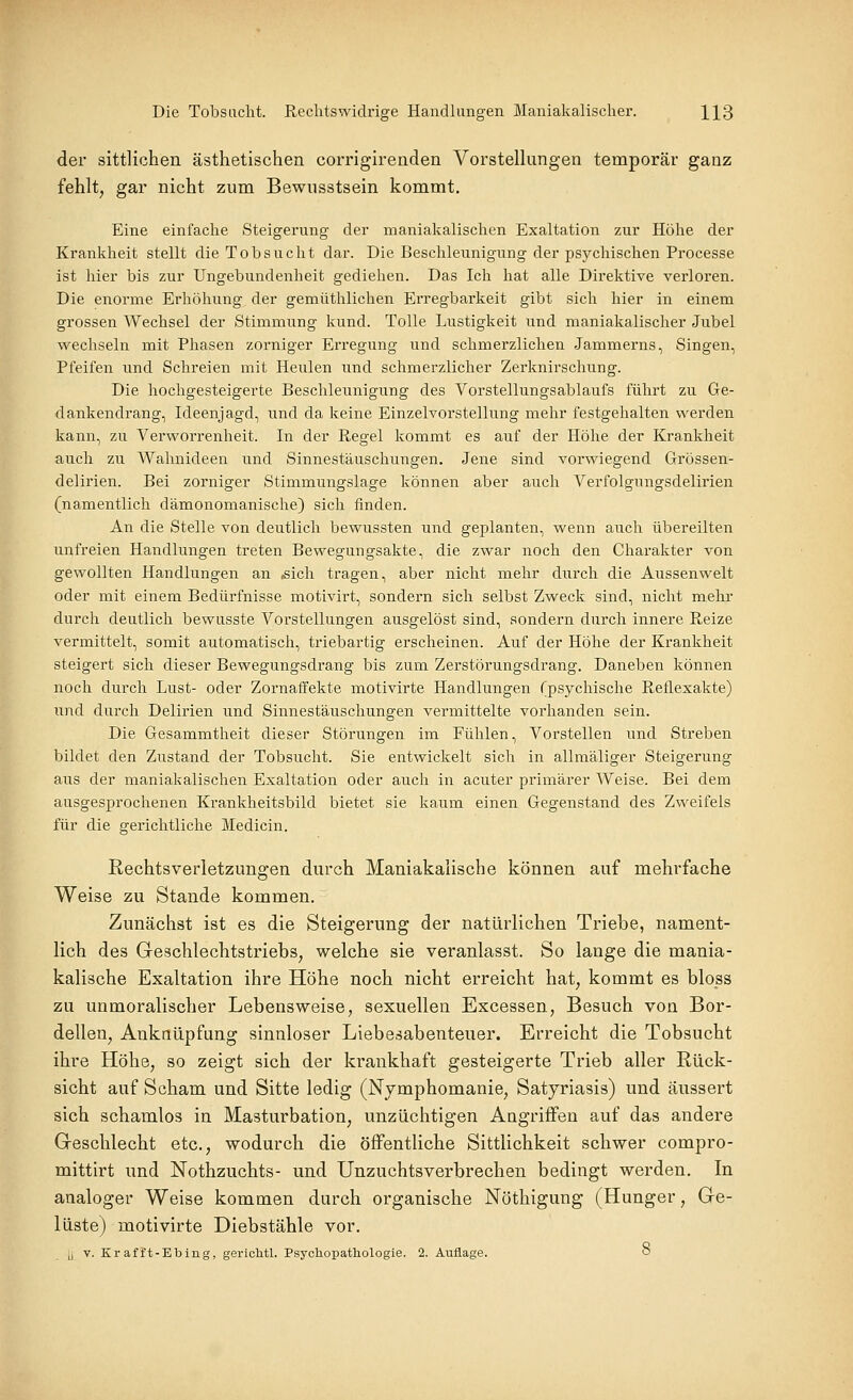 der sittlichen ästhetischen corrigirenden Vorstellungen temporär ganz fehlt, gar nicht zum Bewusstsein kommt. Eine einfache Steigerung der maniakalischen Exaltation zur Höhe der Krankheit stellt die Tobsucht dar. Die Beschleunigung der psychischen Processe ist hier bis zur Ungebundenheit gediehen. Das Ich hat alle Direktive verloren. Die enorme Erhöhung der gemüthlichen Erregbarkeit gibt sich hier in einem grossen Wechsel der Stimmung kund. Tolle Lustigkeit und maniakalischer Jubel wechseln mit Phasen zorniger Erregung und schmerzlichen Jammerns, Singen, Pfeifen und Schreien mit Heulen und schmerzlicher Zerknirschung. Die hochgesteigerte Beschleunigung des Vorstellungsablaufs führt zu Ge- dankendrang, Ideenjagd, und da keine Einzelvorstellung mehr festgehalten werden kann, zu Verworrenheit. In der Regel kommt es auf der Höhe der Krankheit auch zu Wahnideen und Sinnestäuschungen, Jene sind vorwiegend Grössen- delirien. Bei zorniger Stimmungslage können aber auch Verfolgungsdelirien (namentlich dämonomanische) sich finden. An die Stelle von deutlich bewussten und geplanten, wenn auch übereilten unfreien Handlungen treten Bewegungsakte, die zwar noch den Charakter von gewollten Handlungen an ,sich tragen, aber nicht mehr durch die Aussenwelt oder mit einem Bedürfnisse motivirt, sondern sich selbst Zweck sind, nicht mehr durch deutlich bewusste Vorstellungen ausgelöst sind, sondern durch innere Reize vermittelt, somit automatisch, triebartig erscheinen. Auf der Höhe der Krankheit steigert sich dieser Bewegungsdrang bis zum Zerstörungsdrang. Daneben können noch durch Lust- oder Zornaffekte motivirte Handlungen (psychische Reflexakte) und durch Delirien und Sinnestäuschungen vermittelte vorhanden sein. Die Gesammtheit dieser Störungen im Fühlen, Vorstellen und Streben bildet den Zustand der Tobsucht. Sie entwickelt sich in allmäliger Steigerung aus der maniakalischen Exaltation oder auch in acuter primärer Weise. Bei dem ausgesprochenen Krankheitsbild bietet sie kaum einen Gegenstand des Zweifels für die gerichtliche Medicin. Rechtsverletzungen durch Maniakaiische können auf mehrfache Weise zu Stande kommen. Zunächst ist es die Steigerung der natürlichen Triebe, nament- lich des Greschlechtstriebs, welche sie veranlasst. So lange die mania- kaiische Exaltation ihre Höhe noch nicht erreicht hat, kommt es bloss zu unmoralischer Lebensweise, sexuellen Excessen, Besuch von Bor- dellen, Anknüpfung sinnloser Liebesabenteuer. Erreicht die Tobsucht ihre Höhe, so zeigt sich der krankhaft gesteigerte Trieb aller Rück- sicht auf Scham und Sitte ledig (Nymphomanie, Satyriasis) und äussert sich schamlos in Masturbation, unzüchtigen Angriffen auf das andere Geschlecht etc., wodurch die öffentliche Sittlichkeit schwer compro- mittirt und Nothzuchts- und Unzuchtsverbrechen bedingt werden. In analoger Weise kommen durch organische Nöthigung (Hunger, Ge- lüste) motivirte Diebstähle vor, li V. Kr afft-Ebing, gerichtl. Psychoimthologie. 2. Auflage. o