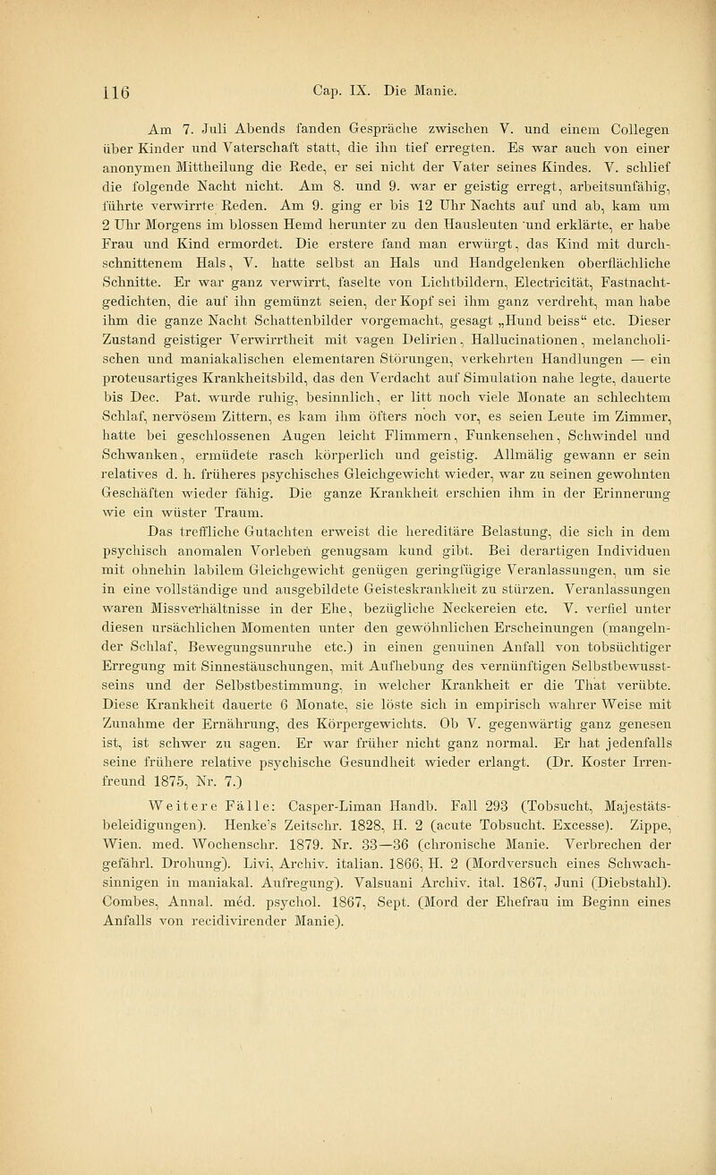 Am 7. Juli Abends fanden Gespräche zwischen V. und einem CoUegen über Kinder und Vaterschaft statt, die ihn tief erregten. Es war auch von einer anonymen Mittheilung die Rede, er sei nicht der Vater seines Kindes. V. schlief die folgende Nacht nicht. Am 8. und 9. war er geistig erregt, arbeitsunfähig, führte verwirrte Reden. Am 9. ging er bis 12 Uhr Nachts auf und ab, kam um 2 Uhr Morgens im blossen Hemd herunter zu den Hausleuten und erklärte, er habe Frau und Kind ermordet. Die erstere fand man erwürgt, das Kind mit durch- schnittenem Hals, V. hatte selbst an Hals und Handgelenken oberflächliche Schnitte. Er war ganz verwirrt, faselte von Lichtbildern, Electricität, Fastnacht- gedichten, die auf ihn gemünzt seien, der Kopf sei ihm ganz verdreht, man habe ihm die ganze Nacht Schattenbilder vorgemacht, gesagt „Hund beiss etc. Dieser Zustand geistiger Verwirrtheit mit vagen Delirien, Hallucinationen, melancholi- schen und maniakalischen elementaren Störungen, verkehrten Handlungen — ein proteusartiges Krankheitsbild, das den Verdacht auf Simulation nahe legte, dauerte bis Dec. Pat. wurde ruhig, besinnlich, er litt noch viele Monate an schlechtem Schlaf, nervösem Zittern, es kam ihm öfters noch vor, es seien Leute im Zimmer, hatte bei geschlossenen Augen leicht Flimmern, Funkensehen, Schwindel und Schwanken, ermüdete rasch köi'perlich und geistig. Allmälig gewann er sein relatives d. h. früheres psychisches Gleichgewicht wieder, war zu seinen gewohnten Geschäften wieder fähig. Die ganze Krankheit erschien ihm in der Erinnerung wie ein wüster Traum. Das treffliche Gutachten erweist die hereditäre Belastung, die sich in dem psychisch anomalen Vorleben genugsam kund gibt. Bei derartigen Individuen mit ohnehin labilem Gleichgewicht genügen geringfügige Veranlassungen, um sie in eine vollständige und ausgebildete Geisteskrankheit zu stürzen. Veranlassungen waren Missverhältnisse in der Ehe, bezügliche Neckereien etc. V. verfiel unter diesen ursächlichen Momenten unter den gewöhnlichen Erscheinungen (mangeln- der Schlaf, Bevvegungsunruhe etc.) in einen genuinen Anfall von tobsüchtiger Erregung mit Sinnestäuschungen, mit Aufhebung des vernünftigen Selbstbewusst- seins und der Selbstbestimmung, in welcher Krankheit er die That verübte. Diese Krankheit dauerte 6 Monate, sie löste sich in empirisch wahrer Weise mit Zunahme der Ernähi-ung, des Körpergewichts. Ob V. gegenwärtig ganz genesen ist, ist schwer zu sagen. Er war früher nicht ganz normal. Er hat jedenfalls seine frühere relative psychische Gesundheit wieder erlangt. (Dr. Koster Irren- freund 1875, Nr. 7.) Weitere Fälle: Casper-Liman Handb. Fall 293 (Tobsucht, Majestäts- beleidigungen). Henke's Zeitschr. 1828, H. 2 (acute Tobsucht. Excesse). Zippe, Wien. med. Wochenschr. 1879. Nr. 33—36 (chronische Manie. Verbrechen der gefährl. Drohung). Livi, Archiv, italian. 1866, H. 2 (Mordversuch eines Schwach- sinnigen in maniakal. Aufregung). Valsuani Archiv, ital. 1867, Juni (Diebstahl). Combes, Annal. med. psychol. 1867, Sept. (Mord der Ehefrau im Beginn eines Anfalls A^on recidivirender Manie).