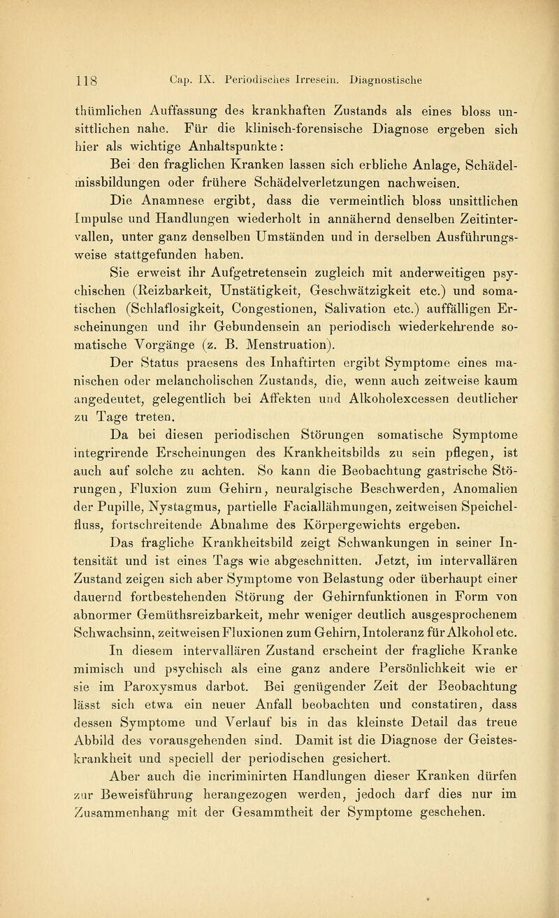 thümlichen Auffassung des krankhaften Zustands als eines bloss un- sittlichen nahe. Für die klinisch-forensische Diagnose ergeben sich hier als wichtige Anhaltspunkte: Bei den fraglichen Kranken lassen sich erbliche Anlage, Schädel- missbildungen oder frühere Schädelverletzungen nachweisen. Die Anamnese ergibt, dass die vermeintlich bloss unsittlichen Impulse und Handlungen wiederholt in annähernd denselben Zeitinter- vallen, unter ganz denselben Umständen und in derselben Ausführungs- weise stattgefunden haben. Sie erweist ihr Aufgetretensein zugleich mit anderweitigen psy- chischen (lleizbarkeit, Unstätigkeit, Geschwätzigkeit etc.) und soma- tischen (Schlaflosigkeit, Congestionen, Salivation etc.) auffälligen Er- scheinungen und ihr Gebundensein an periodisch wiederkehrende so- matische Vorgänge (z. B. Menstruation). Der Status praesens des Inhaftirten ergibt Symptome eines ma- nischen oder melancholischen Zustands, die, wenn auch zeitweise kaum angedeutet, gelegentlich bei Affekten und Alkoholexcessen deutlicher zu Tage treten. Da bei diesen periodischen Störungen somatische Symptome integrirende Erscheinungen des Krankheitsbilds zu sein pflegen, ist auch auf solche zu achten. So kann die Beobachtung gastrische Stö- rungen, Fluxion zum Gehirn, neuralgische Beschwerden, Anomalien der Pupille, Nystagmus, partielle Faciallähmungen, zeitweisen Speichel- fluss, fortschreitende Abnahme des Körpergewichts ergeben. Das fragliche Krankheitsbild zeigt Schwankungen in seiner In- tensität und ist eines Tags wie abgeschnitten. Jetzt, im intervallären Zustand zeigen sich aber Symptome von Belastung oder überhaupt einer dauernd fortbestehenden Störung der Gehirnfunktionen in Form von abnormer Gemüthsreizbarkeit, mehr weniger deutlich ausgesprochenem Schwachsinn, zeitweisen Fluxionen zum Gehirn, Intoleranz für Alkohol etc. In diesem intervallären Zustand erscheint der fragliche Kranke mimisch und psychisch als eine ganz andere Persönlichkeit wie er sie im Paroxysmus darbot. Bei genügender Zeit der Beobachtung lässt sich etwa ein neuer Anfall beobachten und constatiren, dass dessen Symptome und Verlauf bis in das kleinste Detail das treue Abbild des vorausgehenden sind. Damit ist die Diagnose der Geistes- krankheit und speciell der periodischen gesichert. Aber auch die incriminirten Handlungen dieser Kranken dürfen zur Beweisführung herangezogen werden, jedoch darf dies nur im Zusammenhang mit der Gesammtheit der Symptome geschehen.