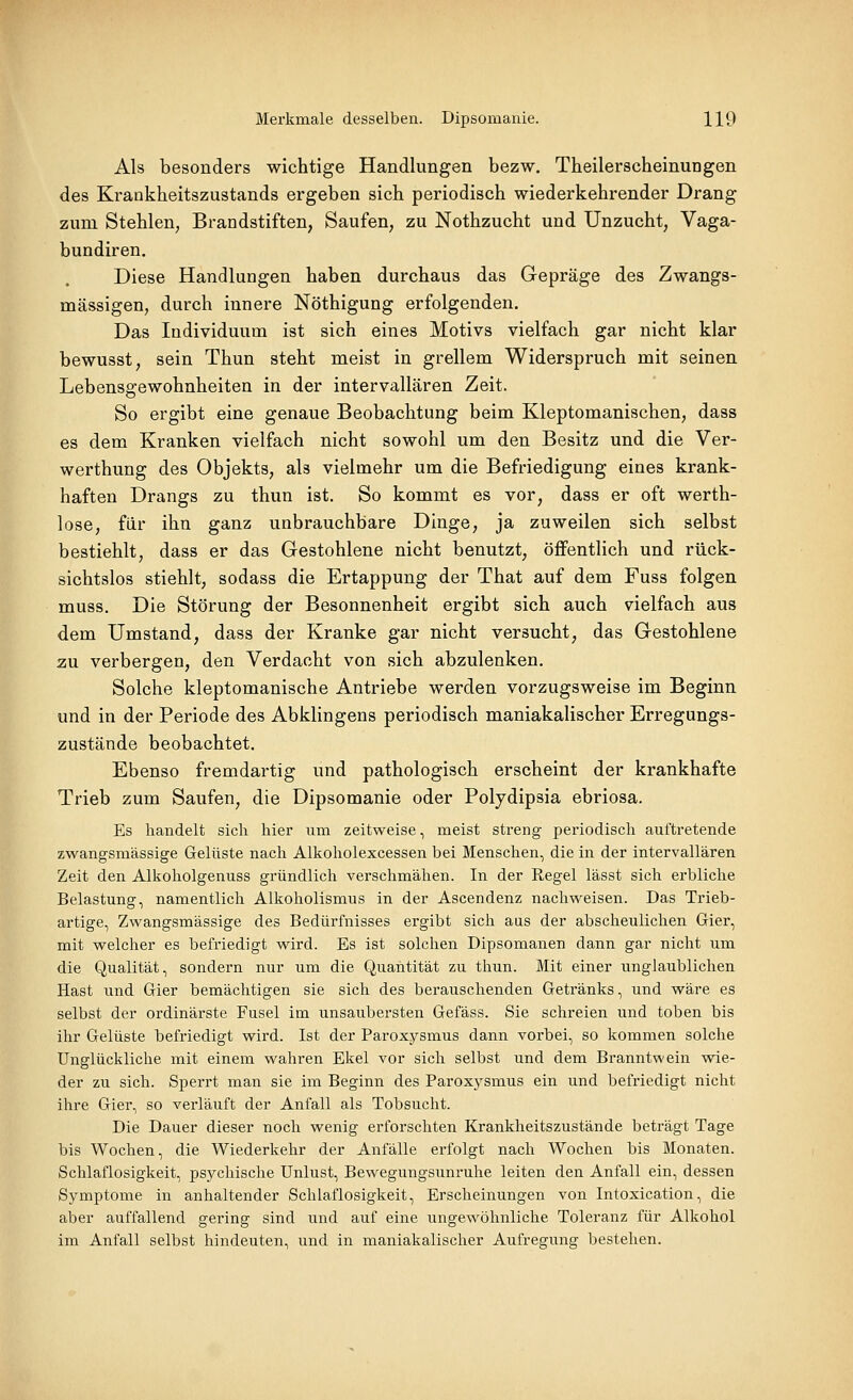 Als besonders wichtige Handlungen bezw, Theilerscheinungen des Krankheitszustands ergeben sich periodisch wiederkehrender Drang zum Stehlen, Brandstiften, Saufen, zu Nothzucht und Unzucht, Vaga- bundiren. Diese Handlungen haben durchaus das Gepräge des Zwangs- mässigen, durch innere Nöthigung erfolgenden. Das Individuum ist sich eines Motivs vielfach gar nicht klar bewusst, sein Thun steht meist in grellem Widerspruch mit seinen Lebensgewohnheiten in der intervallären Zeit. So ergibt eine genaue Beobachtung beim Kleptomanischen, dass es dem Kranken vielfach nicht sowohl um den Besitz und die Ver- werthung des Objekts, als vielmehr um die Befriedigung eines krank- haften Drangs zu thun ist. So kommt es vor, dass er oft werth- lose, für ihn ganz unbrauchbare Dinge, ja zuweilen sich selbst bestiehlt, dass er das Gestohlene nicht benutzt, öffentlich und rück- sichtslos stiehlt, sodass die Ertappung der That auf dem Fuss folgen muss. Die Störung der Besonnenheit ergibt sich auch vielfach aus dem Umstand, dass der Kranke gar nicht versucht, das Gestohlene zu verbergen, den Verdacht von sich abzulenken. Solche kleptomanische Antriebe werden vorzugsweise im Beginn und in der Periode des Abklingens periodisch maniakalischer Erregungs- zustände beobachtet. Ebenso fremdartig und pathologisch erscheint der krankhafte Trieb zum Saufen, die Dipsomanie oder Poljdipsia ebriosa. Es handelt sich hier um zeitweise, meist streng periodisch auftretende zwangsmässige Gelüste nach Alkoholexcessen bei Menschen, die in der intervallären Zeit den Alkoholgenuss gründlich verschmähen. In der Regel lässt sich erbliche Belastung, namentlich Alkoholismus in der Ascendenz nachweisen. Das Trieb- artige, Zwangsmässige des Bedürfnisses ergibt sich aus der abscheulichen Gier, mit welcher es befriedigt wird. Es ist solchen Dipsomanen dann gar nicht um die Qualität, sondern nur um die Quantität zu thun. Mit einer unglaublichen Hast und Gier bemächtigen sie sich des berauschenden Getränks, und wäre es selbst der ordinärste Fusel im unsaubersten Gefäss. Sie schreien und toben bis ihr Gelüste befriedigt wird. Ist der Paroxysmus dann vorbei, so kommen solche Unglückliche mit einem wahren Ekel vor sich selbst und dem Branntwein wie- der zu sich. Sperrt man sie im Beginn des Paroxysmus ein und befriedigt nicht ihre Gier, so verläuft der Anfall als Tobsucht. Die Dauer dieser noch wenig erforschten Krankheitszustände beträgt Tage bis Wochen, die Wiederkehr der Anfälle erfolgt nach Wochen bis Monaten. Schlaflosigkeit, psychische Unlust, Bewegungsunruhe leiten den Anfall ein, dessen Symptome in anhaltender Schlaflosigkeit, Erscheinungen von Intoxication, die aber auffallend gering sind und auf eine ungewöhnliche Toleranz für Alkohol im Anfall selbst hindeuten, und in maniakalischer Aufregung bestehen.