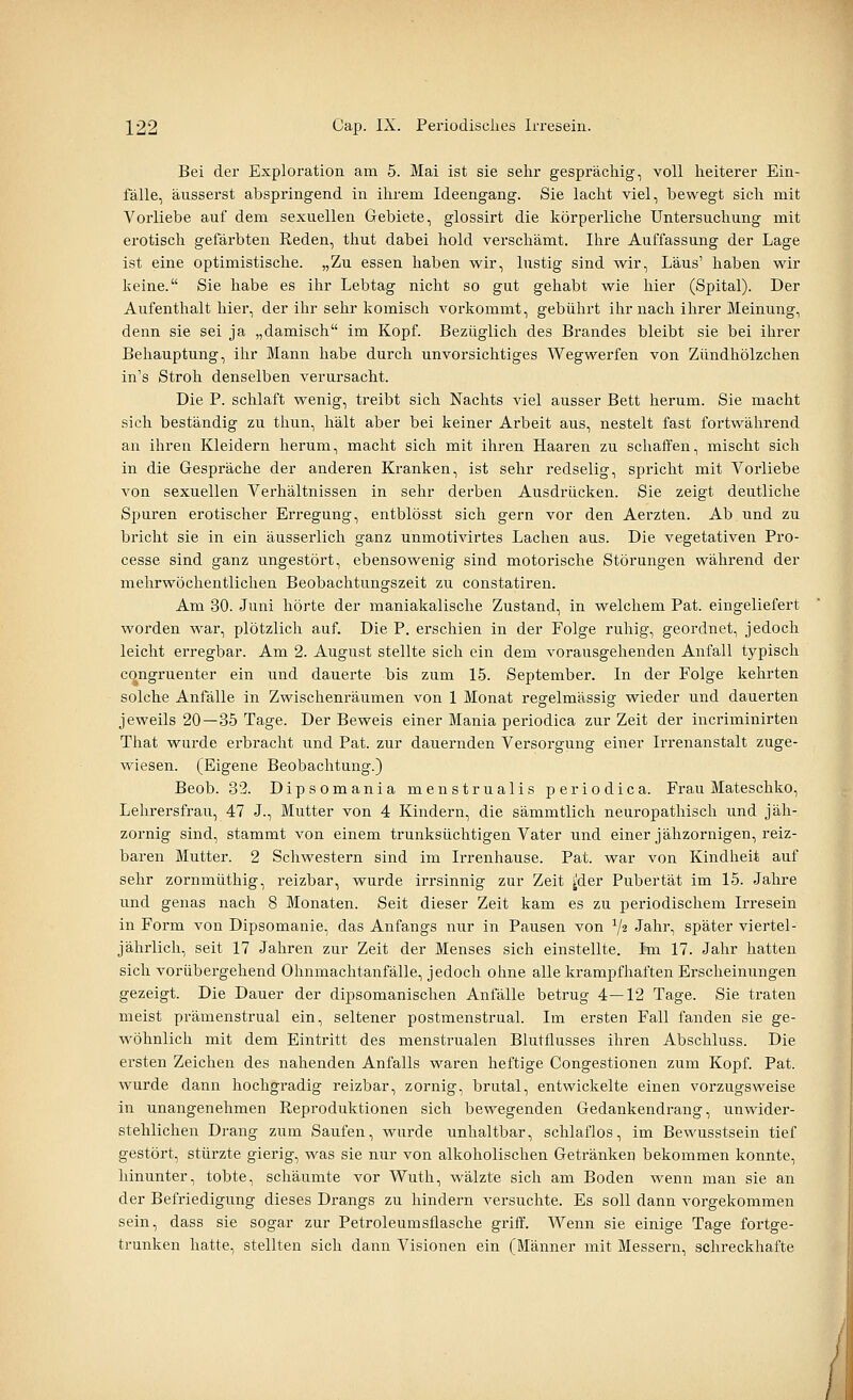 Bei der Exploration am 5. Mai ist sie sehr gesprächig, voll heiterer Ein- fälle, äusserst abspringend in ihrem Ideengang. Sie lacht viel, bewegt sich mit Vorliebe auf dem sexuellen Gebiete, glossirt die körperliche Untersuchung mit erotisch gefärbten Reden, thut dabei hold verschämt. Ihre Auffassung der Lage ist eine optimistische. „Zu essen haben wir, lustig sind wir, Laus' haben wir keine. Sie habe es ihr Lebtag nicht so gut gehabt wie hier (Spital). Der Aufenthalt hier, der ihr sehr komisch vorkommt, gebührt ihr nach ihrer Meinung, denn sie sei ja „damisch im Kopf Bezüglich des Brandes bleibt sie bei ihrer Behauptung, ihr Mann habe durch unvorsichtiges Wegwerfen von Zündhölzchen in's Stroh denselben verursacht. Die P. schlaft wenig, treibt sich Nachts viel ausser Bett herum. Sie macht sich beständig zu thun, hält aber bei keiner Arbeit aus, nestelt fast fortwährend an ihren Kleidern herum, macht sich mit ihren Haaren zu schaffen, mischt sich in die Gespräche der anderen Kranken, ist sehr redselig, spricht mit Vorliebe von sexuellen Verhältnissen in sehr derben Ausdrücken. Sie zeigt deutliche Spuren erotischer Erregung, entblösst sich gern vor den Aerzten. Ab und zu bricht sie in ein äusserlich ganz unmotivirtes Lachen aus. Die vegetativen Pro- cesse sind ganz ungestört, ebensowenig sind motorische Störungen während der mehrwöchentlichen Beobachtungszeit zu constatiren. Am 30. Juni hörte der maniakalische Zustand, in welchem Pat. eingeliefert worden war, plötzlich auf Die P. erschien in der Folge ruhig, geordnet, jedoch leicht erregbar. Am 2. August stellte sich ein dem vorausgehenden Anfall typisch c^ngruenter ein und dauerte bis zum 15. September. In der Folge kehrten solche Anfälle in Zwischenräumen von 1 Monat regelmässig wieder und dauerten jeweils 20—35 Tage. Der Beweis einer Mania periodica zur Zeit der incriminirten That wurde erbracht und Pat. zur dauernden Versorgung einer Irrenanstalt zuge- wiesen. (Eigene Beobachtung.) Beob. 32. Dipsomania menstrualis periodica. Frau Mateschko, Lehrersfrau, 47 J., Mutter von 4 Kindern, die sämmtlich neuropathisch und jäh- zornig sind, stammt von einem trunksüchtigen Vater und einer jähzornigen, reiz- baren Mutter. 2 Schwestern sind im Irrenhause. Pat. war von Kindheit auf sehr zornmüthig, reizbar, wurde irrsinnig zur Zeit ^der Pubertät im 15. Jahre und genas nach 8 Monaten. Seit dieser Zeit kam es zu periodischem Irresein in Form von Dipsomanie, das Anfangs nur in Pausen von 7« Jahr, später viertel- jährlich, seit 17 Jahren zur Zeit der Menses sich einstellte. Im 17. Jahr hatten sich vorübergehend Ohnmachtanfälle, jedoch ohne alle krampfhaften Erscheinungen gezeigt. Die Dauer der dipsomanischen Anfälle betrug 4—12 Tage. Sie traten meist prämenstrual ein, seltener postmenstrual. Im ersten Fall fanden sie ge- wöhnlich mit dem Eintritt des menstrualen Blutflusses ihren Abschluss. Die ersten Zeichen des nahenden Anfalls waren heftige Congestionen zum Kopf Pat. wurde dann hochgradig reizbar, zornig, brutal, entwickelte einen vorzugsweise in unangenehmen Reproduktionen sich bewegenden Gedankendrang, unwider- stehlichen Drang zum Saufen, wurde unhaltbar, schlaflos, im Bewusstsein tief gestört, stürzte gierig, was sie nur von alkoholischen Getränken bekommen konnte, hinunter, tobte, schäumte vor Wuth, wälzte sich am Boden wenn man sie an der Befriedigung dieses Drangs zu hindern versuchte. Es soll dann vorgekommen sein, dass sie sogar zur Petroleumsflasche griff. Wenn sie einige Tage fortge- trunken hatte, stellten sich dann Visionen ein (Männer mit Messern, schreckhafte I