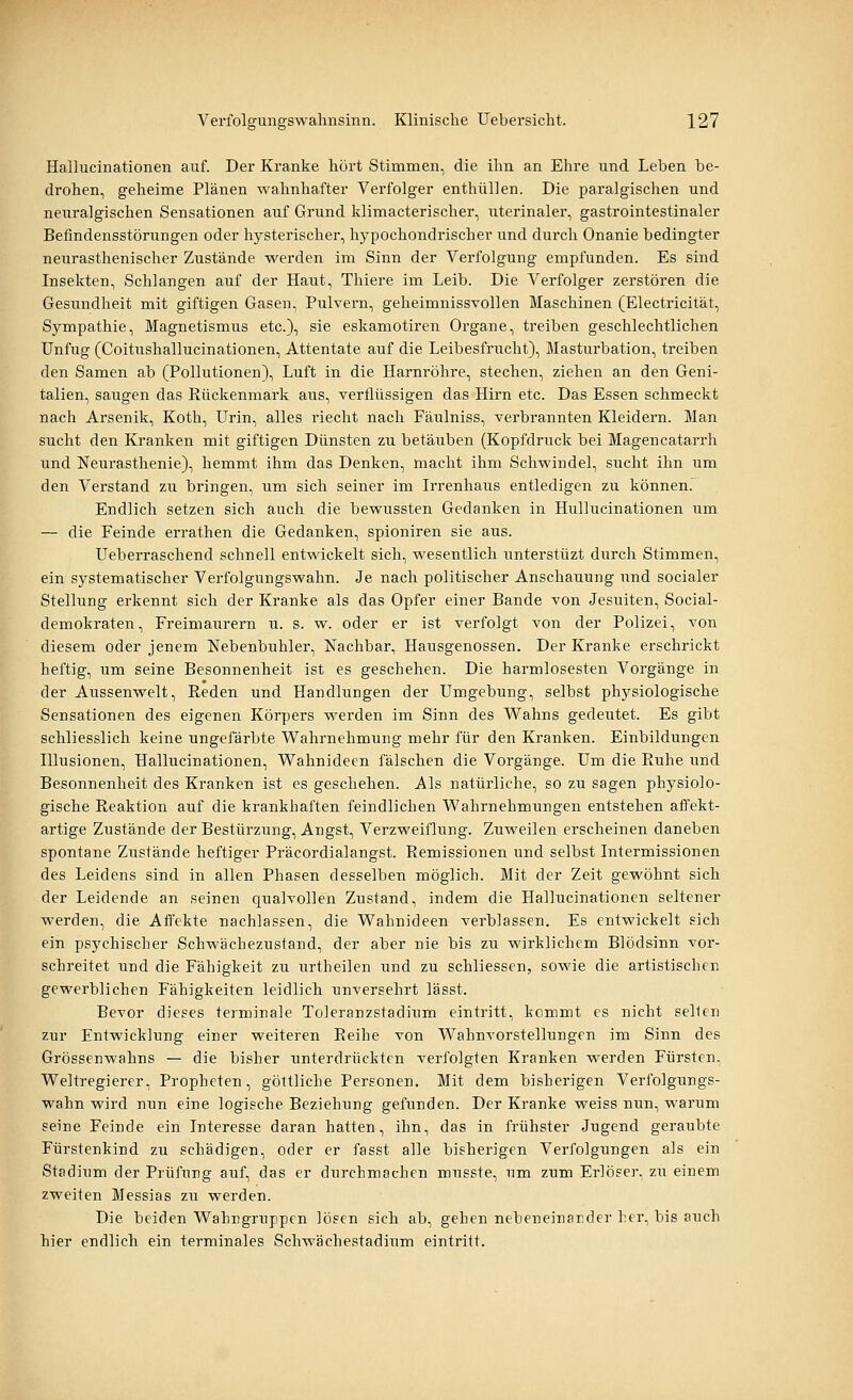Hallucinationen auf. Der Kranke hört Stimmen, die ihn an Ehre und Leben be- drohen, geheime Plänen wahnhafter Verfolger enthüllen. Die paralgischen und neuralgischen Sensationen auf Grund klimacterischer, uterinaler, gastrointestinaler Befindensstörungen oder hysterischer, hypochondrischer und durch Onanie bedingter neurasthenischer Zustände werden im Sinn der Verfolgung empfunden. Es sind Insekten, Schlangen auf der Haut, Thiere im Leib. Die Verfolger zerstören die Gesundheit mit giftigen Gasen, Pulvern, geheimnissvollen Maschinen (Electricität, Sympathie, Magnetismus etc.), sie eskamotiren Organe, treiben geschlechtlichen Unfug (Coitushallucinationen, Attentate auf die Leibesfrucht), Masturbation, treiben den Samen ab (Pollutionen), Luft in die Harnröhre, stechen, ziehen an den Geni- talien, saugen das Rückenmark aus, verflüssigen das Hirn etc. Das Essen schmeckt nach Arsenik, Koth, Urin, alles riecht nach Fäulniss, verbrannten Kleidern. Man sucht den Kranken mit giftigen Dünsten zu betäuben (Kopfdruck bei Magencatarrh und Neurasthenie), hemmt ihm das Denken, macht ihm Schwindel, sucht ihn um den Verstand zu bringen, um sich seiner im Irrenhaus entledigen zu können. Endlich setzen sich auch die bewussten Gedanken in Hullucinationen um — die Feinde errathen die Gedanken, spioniren sie aus. Ueberraschend schnell entwickelt sich, wesentlich unterstüzt durch Stimmen, ein systematischer Verfolgungswahn. Je nach politischer Anschauung und socialer Stellung erkennt sich der Kranke als das Opfer einer Bande von Jesuiten, Social- demokraten, Freimaurern u. s. w. oder er ist verfolgt von der Polizei, von diesem oder jenem Nebenbuhler, Nachbar, Hausgenossen. Der Kranke erschrickt heftig, um seine Besonnenheit ist es geschehen. Die harmlosesten Vorgänge in der Aussenwelt, Reden und Handlungen der Umgebung, selbst physiologische Sensationen des eigenen Körpers werden im Sinn des Wahns gedeutet. Es gibt schliesslich keine ungefärbte Wahrnehmung mehr für den Kranken. Einbildungen Illusionen, Hallucinationen, Wahnideen fälschen die Vorgänge. Um die Ruhe und Besonnenheit des Kranken ist es geschehen. Als natürliche, so zu sagen physiolo- gische Reaktion auf die krankhaften feindlichen Wahrnehmungen entstehen affekt- artige Zustände der Bestürzung, Angst, Verzweiflung. Zuweilen erscheinen daneben spontane Zustände heftiger Präcordialangst. Remissionen und selbst Intermissionen des Leidens sind in allen Phasen desselben möglich. Mit der Zeit gewöhnt sich der Leidende an seinen qualvollen Zustand, indem die Hallucinationen seltener werden, die Affekte nachlassen, die Wahnideen verblassen. Es entwickelt sich ein psychischer Schwächezustand, der aber nie bis zu wirklichem Blödsinn vor- schreitet und die Fähigkeit zu urtheilen und zu schliessen, sowie die artistischen gewerblichen Fähigkeiten leidlich unversehrt lässt. Bevor dieses terminale Toleranzstadium eintritt, kommt es nicht seilen zur Entwicklung einer weiteren Reihe von Wahnvorstellungen im Sinn des Grössenwahns —- die bisher unterdrückten verfolgten Kranken werden Fürsten. Weltregierer, Propheten, göttliche Personen. Mit dem bisherigen Verfolgungs- wahn wird nun eine logische Beziehung gefunden. Der Kranke weiss nim, warum seine Feinde ein Interesse daran hatten, ihn, das in frühster Jugend geraubte Fürstenkind zu schädigen, oder er fasst alle bisherigen Verfolgungen als ein Stadium der Prüfung auf, das er durchmachen musste, um zum Erlöser, zu einem zweiten Messias zu werden. Die beiden Wahngruppen lösen sich ab, gehen nebeneinander \:t'i\ bis auch hier endlich ein terminales Schwächestadium eintritt.