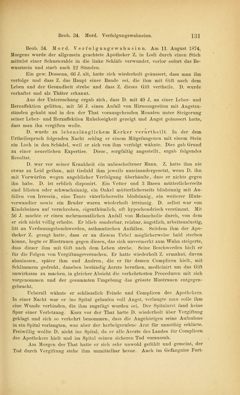 Beob. 34. Mord. Verfolgungswahnsinn. Am 11. August 1874, Morgens wurde der allgemein geachtete Apotheker Z. in Lodi durch einen Stich mittelst einer Schusterahle in die linke Schläfe verwundet, verlor sofort das Be- wusstsein und starb nach 12 Stunden. Ein gew. Dossena, 66 J. alt, hatte sich wiederholt geäussert, dass man ihn verfolge und dass Z. das Haupt einer Bande sei, die ihm mit Gift nach dem Leben, und der Gesundheit strebe und dass Z. dieses Gift vertheile. D. wurde verhaftet und als Thäter erkannt. Aus der Untersuchung ergab sich, dass D. mit 40 J. an einer Leber- und Herzaffektion gelitten, mit 56 J. einen Anfall von Hirncongestion mit Angstzu- ständen gehabt und in den der That vorausgehenden Monaten unter Steigerung seiner Leber- und Herzafifektion Ruhelosigkeit gezeigt und Angst geäussert hatte, dass man ihn vergiften wolle. D. wurde zu lebenslänglichem Kerker verurtheilt. In der dem Urtheilsspruch folgenden Nacht schlug er einem Mitgefangenen mit einem Stein ein Loch in den Schädel, weil er sich von ihm verfolgt wähnte. Dies gab Grund zu einer neuerlichen Expertise. Diese, sorgfältig angestellt, ergab folgendes Resultat. D. war vor seiner Krankheit ein unbescholtener Mann. Z. hatte ihm nie etwas zu Leid gethan, mit Geduld ihm jeweils auseinandergesetzt, wenn D. ihn mit Vorwürfen wegen angeblicher Verfolgung überhäufte, dass er nichts gegen ihn habe. D. ist erblich disponirt. Ein Vetter und 3 Basen mütterlicherseits sind Idioten oder schwachsinnig, ein Onkel mütterlicherseits blödsinnig mit An- fällen von Irresein, eine Tante väterlicherseits blödsinnig, ein weiterer Bluts- verwandter sowie ein Bruder waren wiederholt irrsinnig. D. selbst war von Kindsbeinen auf verschroben, eigenthümlich, oft hypochondrisch verstimmt. Mit 56 J. machte er einen mehrmonatlichen Anfall von Melancholie durch, von dem er sich nicht völlig erholte. Er blieb sonderbar, reizbar, ängstlich, arbeitsunlustig, litt an Verdauungsbeschwerden, asthmatischen Anfällen. Seitdem ihm der Apo- theker Z. gesagt hatte, dass er an diesem Uebel möglicherweise bald sterben könne, hegte er Misstrauen gegen diesen, das sich unvermerkt zum Wahn steigerte, dass dieser ihm mit Gift nach dem Leben strebe. Seine Beschwerden hielt er für die Folgen von Vergiftungsversuchen. Er hatte wiederholt Z. ermahnt, davon abzulassen, später ihm und Andren, die er für dessen Complicen hielt, mit Schlimmem gedroht, daneben beständig Aerzte berathen, medicinirt um das Gift unwirksam zu machen, in gleicher Absicht die verkehrtesten Proceduren mit sich vorgenommen und der gesammten Umgebung das grösste Misstrauen entgegen- gebracht. Ueberall wähnte er schliesslich Feinde und Complicen des Apothekers. In einer Nacht war er ins Spital gelaufen voll Angst, verlangte man solle ihm eine Wunde verbinden, die ihm zugefügt worden sei. Der Spitalarzt fand keine Spur einer Verletzung. Kurz vor der That hatte D. wiederholt über Vergiftung geklagt und sich so verkehrt benommen, dass die Angehörigen seine Aufnahme in ein Spital verlangten, was aber der herbeigerufene Arzt für unnöthig erklärte. Freiwillig wollte D. nicht ins Spital, da er alle Aerzte des Landes für Complicen des Apothekers hielt und im Spital seinen sicheren Tod voraussah. Am Morgen der That hatte er sich sehr unwohl gefühlt und gemeint, der Tod durch Vergiftung stehe ihm unmittelbar bevor. Auch im Gefängniss Fort-