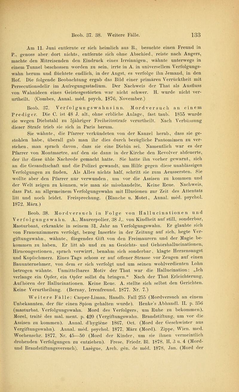 Am 11. Juni entfernte er sich heimlich aus B., besuchte einen Freund in P., genoss aber dort nichts, entfernte sich ohne Abschied, reiste nach Angers, machte den Mitreisenden den Eindruck eines Irrsinnigen, wähnte unterwegs in einem Tunnel beschossen worden zu sein, irrte in A. in universellem Verfolgungs- wahn herum und flüchtete endlich, in der Angst, es verfolge ihn Jemand, in den Hof. Die folgende Beobachtung ergab das Bild einer primären Verrücktheit mit Persecutionsdelir im Aufregungsstadium. Der Nachweis der That als Ausfluss von Wahnideen eines Geistesgestörten war nicht schwer. H. wurde nicht ver- urtheilt. (Combes, Annal. med. psych. 1876, November.) Beob. 37. Verfolgungswahnsinn. Mordversuch an einem Prediger. Die C. ist 48 J. alt, ohne erbliche Anlage, fast taub. 1855 wurde sie wegen Diebstahl zu 5jähriger Freiheitsstrafe verurtheilt. Nach Verbüssung dieser Strafe trieb sie sich in Paris herum. Sie wähnte, die Pfarrer verkündeten von der Kanzel herab, dass sie ge- stohlen habe, überall gab man ihr dies durch bezügliche Pantomimen zu ver- stehen, man sprach davon, dass sie eine Diebin sei. Namentlich war es der Pfarrer von Montmartre, auf den sie dann in der Kirche den Revolver abfeuerte, der ihr diese üble Nachrede gemacht hatte. Sie hatte ihn vorher gewarnt, sich an die Gesandtschaft und die Polizei gewandt, um Hilfe gegen diese unablässigen Verfolgungen zu finden. Als Alles nichts half, schritt sie zum Aeussersten. Sie wollte aber den Pfarrer nur verwunden, um vor die Assisen zu kommen und der Welt zeigen zu können, wie man sie misshandelte. Keine Reue. Nachweis, dass Pat. an allgemeinem Verfolgungswahn mit Illusionen zur Zeit des Attentats litt und noch leidet. Freisprechung. (Blanche u. Motet, Annal. med. psychol. 1872, März.) Beob. 38. Mordversuch in Folge von Hallu cinatione n und Verfolgungswahn. A., Maurerpolier, 38 J., von Kindheit auf still, sonderbar, Masturbant, erkrankte in seinem 31. Jahr an Verfolgungswahn. Er glaubte sich von Frauenzimmern verfolgt, bezog Inserate in der Zeitung auf sich, hegte Ver- giftungswahn, wähnte, fliegendes Gift von den Freimaurern und der Magie be- kommen zu haben. Er litt ab und zu an Gesichts- und Gehörshallucinationen, Hirncongestionen, sprach verwirrt, benahm sich sonderbar, klagte Herzensangst und Kopfschmerz. Eines Tags schoss er auf offener Strasse vor Zeugen auf einen Bauunternehmer, von dem er sich verfolgt und um seinen wohlverdienten Lohn betrogen wähnte. Unmittelbares Motiv der That war die Hallucination: „Ich verlange ein Opfer, ein Opfer sollst du bringen. Nach der That Erleichterung, Aufhören der Hallucinationen. Keine Reue. A. stellte sich selbst den Gerichten. Keine Verurtheilung. (Bernay, Irrenfreund. 1877. Nr. 7.) Weitere Fälle: Casper-Liman, Handb. Fall 255 (Mordversuch an einem Unbekannten, der für einen Spion gehalten wurde). Henke's Abhandl. II. p. 356 (masturbat. Verfolgungswahn. Mord des Verfolgers, um Ruhe zu bekommen). Morel, traite des mal. ment. p. 420 (Vergiftungswahn. Brandstiftung, um vor die Assisen zu kommen). Annal. d'hygiene 1867, Oct. (Mord der Geschwister aus Vergiftungswahn). Annal. med. psychol. 1877, März (Mord). Zippe, Wien. med. Wochenschr. 1877, Nr. 45—50 (Mord der Kinder, um sie ihnen vermeintlich drohenden Verfolgungen zu entziehen). Frese, Friedr. Bl. 1878, H. 3 u. 4 (Mord- und Brandstiftungsversuch). Lasegue, Arch. gen. de med. 1878, Jan. (Mord der