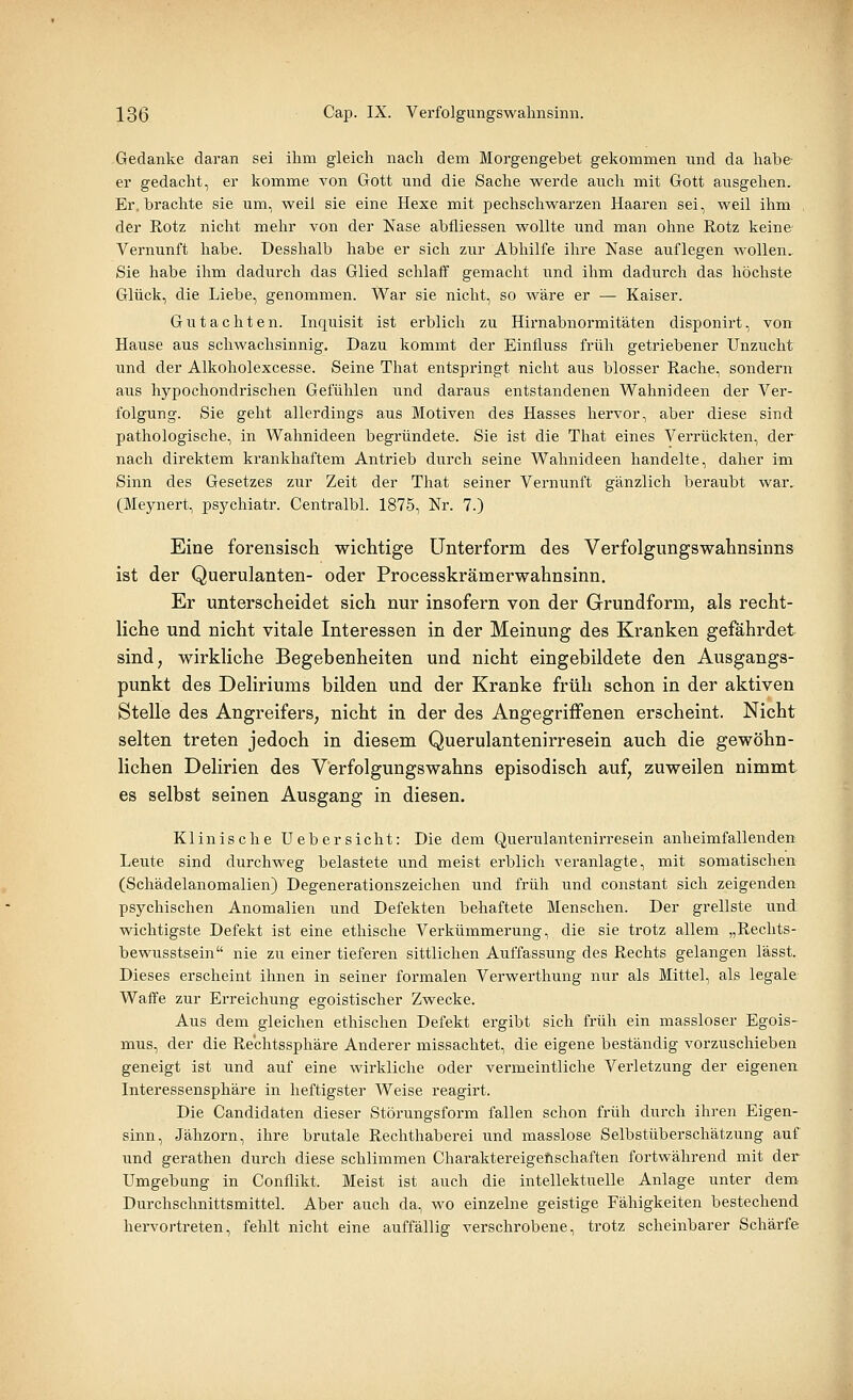 Gedanke daran sei ihm gleich nach dem Morgengebet gekommen und da habe er gedacht, er komme von Gott und die Sache werde auch mit Gott ausgehen. Er. brachte sie um, weil sie eine Hexe mit pechschwarzen Haaren sei, weil ihm der Rotz nicht mehr von der Nase abfliessen wollte und man ohne Rotz keine Vernunft habe. Desshalb habe er sich zur Abhilfe ihre Nase auflegen wollen. Sie habe ihm dadurch das Glied schlaff gemacht und ihm dadurch das höchste Glück, die Liebe, genommen. War sie nicht, so wäre er — Kaiser. Gutachten. Inquisit ist erblich zu Hirnabnormitäten disponirt, von Hause aus schwachsinnig. Dazu kommt der Einfluss früh getriebener Unzucht und der Alkoholexcesse. Seine That entspringt nicht aus blosser Rache, sondern aus hypochondrischen Gefühlen und daraus entstandenen Wahnideen der Ver- folgung. Sie geht allerdings aus Motiven des Hasses hervor, aber diese sind pathologische, in Wahnideen begründete. Sie ist die That eines Verrückten, der nach direktem krankhaftem Antrieb durch seine Wahnideen handelte, daher im Sinn des Gesetzes zur Zeit der That seiner Vernunft gänzlich beraubt war. (Meynert, psychiatr. Centralbl. 1875, Nr. 7.) Eine forensisch wichtige Unterform des Verfolgungswahnsinns ist der Querulanten- oder Processkrämerwahnsinn. Er unterscheidet sich nur insofern von der Grundform, als recht- liche und nicht vitale Interessen in der Meinung des Kranken gefährdet sind, wirkliche Begebenheiten und nicht eingebildete den Ausgangs- punkt des Deliriums bilden und der Kranke früh schon in der aktiven Stelle des Angreifers, nicht in der des Angegriffenen erscheint. Nicht selten treten jedoch in diesem Querulantenirresein auch die gewöhn- lichen Delirien des Verfolgungswahns episodisch auf, zuweilen nimmt es selbst seinen Ausgang in diesen. Klinische üebersieht: Die dem Querulantenirresein anheimfallenden Leute sind durchweg belastete und meist erblich veranlagte, mit somatischen (Schädelanomalien) Degenerationszeichen und früh und constant sich zeigenden psychischen Anomalien und Defekten behaftete Menschen. Der grellste und. wichtigste Defekt ist eine ethische Verkümmerung, die sie trotz allem „Reclits- bewusstsein nie zu einer tieferen sittlichen Auffassung des Rechts gelangen lässt. Dieses erscheint ihnen in seiner formalen Verwerthung nur als Mittel, als legale Waffe zur Erreichung egoistischer Zwecke. Aus dem gleichen ethischen Defekt ergibt sich früh ein massloser Egois- mus, der die Rechtssphäre Anderer missachtet, die eigene beständig vorzuschieben geneigt ist und auf eine wirkliche oder vermeintliche Verletzung der eigenen Interessensphäre in heftigster Weise reagirt. Die Candidaten dieser Störungsform fallen schon früh durch ihren Eigen- sinn, Jähzorn, ihre brutale Rechthaberei und masslose Selbstüberschätzung auf und gerathen durch diese schlimmen Charaktereigeftschaften fortwährend mit der Umgebung in Conflikt. Meist ist auch die intellektuelle Anlage unter dem Durchschnittsmittel. Aber auch da, wo einzelne geistige Fähigkeiten bestechend hervortreten, fehlt nicht eine auffällig verschrobene, trotz scheinbarer Schärfe