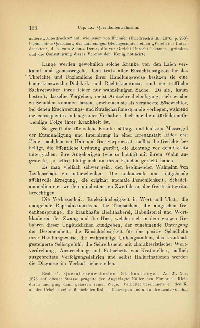 andere „Unterdrückte auf, wie jener von Buchner (Friedreich's Bl. 1870, p. 263) begutachtete Querulant, der mit einigen Gleichgesinnten einen „Verein der Unter- di'ückten, d. h. zum Schutz Derer, die vor Gericht Unrecht bekamen, gründete und die Constituirung dieses Vereins dem König notificirte. Lange werden gewöhnlich solche Kranke von den Laien ver- kannt und gemassregelt, denn trotz aller Einsichtslosigkeit für das Thörichte und Unziemliche ihrer Handlungsweise besitzen sie eine bemerkenswerthe Dialektik und Rechtskenntniss, sind sie treffliche Sachverwalter ihrer leider nur wahnsinnigen Sache. Da sie, kaum bestraft, dasselbe Vergehen, meist Amtsehrenbeleidigung, sich wieder zu Schulden kommen lassen, erscheinen sie als verstockte Bösewichter, bei denen Erschwerungs- und Strafschärfungsgründe vorliegen, während ihr consequentes unbeugsames Verhalten doch nur die natürliche noth- wendige Folge ihrer Krankheit ist. So greift die für solche Kranke nöthige und heilsame Massregel der Entmündigung und Internirung in einer Irrenanstalt leider erst Platz, nachdem sie Hab und Gut verprocesst, endlos die Gerichte be- helligt, die öffentliche Ordnung gestört, die Achtung vor dem Gesetz untergraben, ihre Angehörigen (wie so häutig) mit ihrem Wahn an- gesteckt, ja selbst blutig sich an ihren Feinden gerächt haben. Es mag vielfach schwer sein, den beginnenden W^ahnsinn von Leidenschaft zu unterscheiden. Die andauernde und tiefgehende affektvolle Erregung, die originär anomale Persönlichkeit, Schädel- anomalien etc. werden mindestens zu Zweifeln an der Geistesintegrität berechtigen. Die Verbissenheit, Rücksichtslosigkeit in Wort und That, die mangelnde Reproduktionstreue für Thatsachen, die alogischen Ge- dankensprünge, die krankhafte Rechthaberei, Rabulisterei und Wort- klauberei, der Zwang und die Hast, welche sich in dem ganzen Ge- bahren dieser Unglücklichen kundgeben, der zunehmende Untergang der Besonnenheit, die Einsichtslosigkeit für das positiv Schädliche ihrer Handlungsweise, die wahnsinnige Unbeugsamkeit, das krankhaft gesteigerte Selbstgefühl, die Schreibsucht mit charakteristischer Wort- verdrehung, Anstreichung und Fettschrift von Kraftstellen, endlich ausgebreitete Verfolgungsdelirien und selbst Hallucinationen werden die Diagnose im Verlauf sicherstellen. Beob. 41. Querulantenwahnsinn. Misshandlungen. Am 21. Nov. 1878 auf offener Strasse prügelte der Angeklagte Müller den Fürsprech Klein durch und ging dann gelassen seiner Wege. Verhaftet bezeichnete er den K. als den Urheber seines finanziellen Ruins. Desswegen und um andre Leute vor ihm