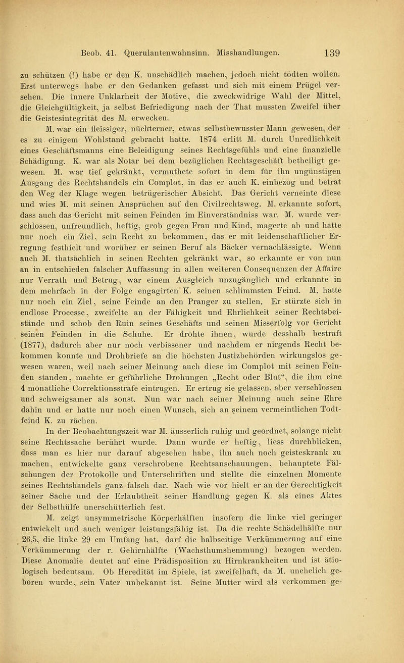 zu schützen (!) habe er den K. unschädlich machen, jedoch nicht tödten wollen. Erst unterwegs habe er den Gedanken gefasst und sich mit einem Prügel ver- sehen. Die innere Unklarheit der Motive, die zweckwidrige Wahl der Mittel, die Gleichgültigkeit, ja selbst Befriedigung nach der That mussten Zweifel über die Geistesintegrität des M. erwecken. M. war ein fleissiger, nüchterner, etwas selbstbewusster Mann gewesen, der es zu. einigem Wohlstand gebracht hatte. 1874 erlitt M. durch Unredlichkeit eines Geschäftsmanns eine Beleidigung seines Rechtsgefühls und eine finanzielle Schädigung. K. war als Notar bei dem bezüglichen Rechtsgeschäft betheiligt ge- wesen. M. war tief gekränkt, vermuthete sofort in dem für ihn ungünstigen Ausgang des Rechtshandels ein Complot, in das er auch K. einbezog und betrat den Weg der Klage wegen betrügerischer Absicht. Das Gericht verneinte diese und wies M. mit seinen Ansprüchen auf den Civilrechtsweg. M. erkannte sofort, dass auch das Gericht mit seinen Feinden im Einverständniss war. M. wurde ver- schlossen, unfreundlich, heftig, grob gegen Frau und Kind, magerte ab und hatte nur noch ein Ziel, sein Recht zu bekommen, das er mit leidenschaftlicher Er- regung festhielt und worüber er seinen Beruf als Bäcker vernachlässigte. Wenn auch M. thatsächlich in seinen Rechten gekränkt war, so erkannte er von nun an in entschieden falscher Auffassung in allen weiteren Consequenzen der Affaire nur Verrath und Betrug, war einem Ausgleich unzugänglich und erkannte in dem mehrfach in der Folge engagirten' K. seinen schlimmsten Feind. M. hatte nur noch ein Ziel, seine Feinde an den Pranger zu stellen. Er stürzte sich in endlose Processe, zweifelte an der Fälligkeit und Ehrlichkeit seiner Rechtsbei- stände und schob den Ruin seines Geschäfts und seinen Misserfolg vor Gericht seinen Feinden in die Schuhe. Er drohte ihnen, wurde desshalb bestraft (1877), dadurch aber nur noch verbissener und nachdem er nirgends Recht be- kommen konnte und Drohbriefe an die höchsten Justizbehörden wirkungslos ge- wesen waren, weil nach seiner Meinung auch diese im Complot mit seinen Fein- den standen, machte er gefährliche Drohungen „Recht oder Blut, die ihm eine 4 monatliche Correktionsstrafe eintrugen. Er ertrug sie gelassen, aber verschlossen und schweigsamer als sonst. Nun war nach seiner Meinung auch seine Ehre dahin und er hatte nur noch einen Wunsch, sich an seinem vermeintlichen Todt- feind K. zu rächen. In der Beobachtungszeit war M. äusserlich ruhig und geordnet, solange nicht seine Rechtssache berührt wurde. Dann wurde er heftig, liess durchblicken, dass man es hier nur darauf abgesehen habe, ihn auch noch geisteskrank zu machen, entwickelte ganz verschrobene Rechtsanschauungen, behauptete Fäl- schungen der Protokolle und Unterschriften und stellte die einzelnen Momente seines Rechtshandels ganz falsch dar. Nach wie vor hielt er an der Gerechtigkeit seiner Sache und der Erlaubtheit seiner Handlung gegen K. als eines Aktes der Selbsthülfe unerschütterlich fest. M. zeigt unsymmetrische Körperhälften insofern die linke viel geringer entwickelt und auch weniger leistungsfähig ist. Da die rechte Schädelhälfte nur _ 26,5, die linke 29 cm Umfang hat, darf die halbseitige Verkümmerung auf eine Verkümmerung der r. Gehirnhälfte (Wachsthumshemmung) bezogen werden. Diese Anomalie deutet auf eine Prädisposition zu Hirnkrankheiten und ist ätio- logisch bedeutsam. Ob Heredität im Spiele, ist zweifelhaft, da M. unehelich ge- boren wurde, sein Vater unbekannt ist. Seine Mutter wird als verkommen ge-