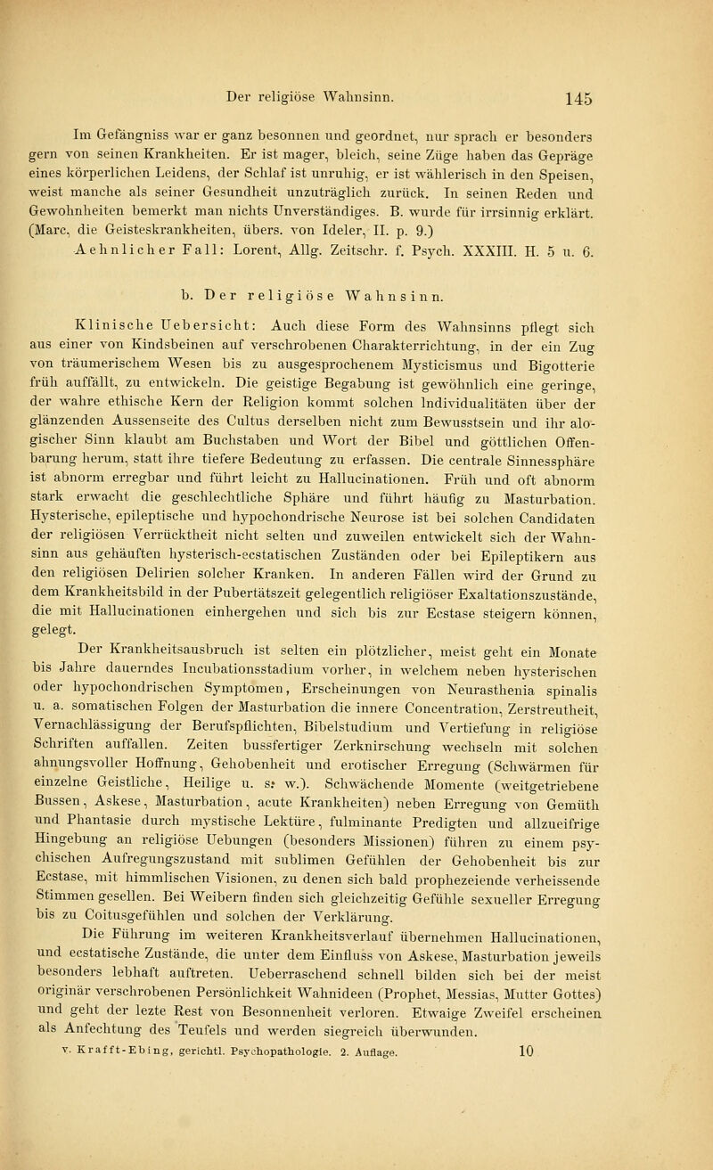 Im Gefängniss war er ganz besonnen und geordnet, nur sprach er besonders gern von seinen Krankheiten. Er ist mager, bleich, seine Züge haben das Gepräge eines körperlichen Leidens, der Schlaf ist unruhig, er ist wählerisch in den Speisen, weist manche als seiner Gesundheit unzuträglich zurück. In seinen Reden und Gewohnheiten bemerkt man nichts Unverständiges. B. wurde für irrsinnig erklärt. (Marc, die Geisteskrankheiten, übers, von Ideler, IL p. 9.) Aehnlicher Fall: Lorent, Allg. Zeitschr. f. Psych. XXXIIL H. 5 u. 6. b. Der religiöse Wahnsinn. Klinische Uebersieht: Auch diese Form des Wahnsinns pflegt sich aus einer von Kindsbeinen auf verschrobenen Charakterrichtung, in der ein Zug von träumerischem Wesen bis zu ausgesprochenem Mj^sticismus und Bigotterie früh auffällt, zu entwickeln. Die geistige Begabung ist gewöhnlich eine geringe, der wahre ethische Kern der Religion kommt solchen Individualitäten über der glänzenden Aussenseite des Cultus derselben nicht zum Bewusstsein und ihr alo- gischer Sinn klaubt am Buchstaben und Wort der Bibel und göttlichen Offen- barung herum, statt ihre tiefere Bedeutung zu erfassen. Die centrale Sinnessphäre ist abnorm erregbar und führt leicht zu Hallucinationen. Früh und oft abnorm stark erwacht die geschlechtliche Sphäre und führt häufig zu Masturbation. Hysterische, epileptische und hypochondrische Neurose ist bei solchen Candidaten der religiösen Verrücktheit nicht selten und zuweilen entwickelt sich der Wahn- sinn aus gehäuften hysterisch-ecstatischen Zuständen oder bei Epileptikern aus den religiösen Delirien solcher Kranken. In anderen Fällen wird der Grund zu dem Krankheitsbild in der Pubertätszeit gelegentlich religiöser Exaltationszustände, die mit Hallucinationen einhergehen und sich bis zur Ecstase steigern können, gelegt. Der Krankheitsausbruch ist selten ein plötzlicher, meist geht ein Monate bis Jahre dauerndes Incubationsstadium vorher, in welchem neben hysterischen oder hypochondrischen Symptomen, Erscheinungen von Neurasthenia spinalis u. a. somatischen Folgen der Masturbation die innere Concentration, Zerstreutheit, Vernachlässigung der Berufspflichten, Bibelstudium und Vertiefung in religiöse Schriften auffallen. Zeiten bussfertiger Zerknirschung wechseln mit solchen ahnungsvoller Hoffnung, Gehobenheit und erotischer Erregung (Schwärmen für einzelne Geistliche, Heilige u. s? w.). Schwächende Momente (weitgetriebene Bussen, Askese, Masturbation, acute Krankheiten) neben Erregung von Gemüth und Phantasie durch mystische Lektüre, fulminante Predigten und allzueifrige Hingebung an religiöse Hebungen (besonders Missionen) führen zu einem psy- chischen Aufregungszustand mit sublimen Gefühlen der Gehobenheit bis zur Ecstase, mit himmlischen Visionen, zu denen sich bald prophezeiende verheissende Stimmen gesellen. Bei Weibern finden sich gleichzeitig Gefühle sexueller Erregung bis zu Coitusgefühlen und solchen der Verklärung. Die Führung im weiteren Krankheitsverlauf übernehmen Hallucinationen, und ecstatische Zustände, die unter dem Einfluss von Askese, Masturbation jeweils besonders lebhaft auftreten. Ueberraschend schnell bilden sich bei der meist originär verschrobenen Persönlichkeit Wahnideen (Prophet, Messias, Mutter Gottes) und geht der lezte Rest von Besonnenheit verloren. Etwaige Zweifel erscheinen als Anfechtung des Teufels und werden siegreich überwunden. V. Krafft-Ebing, gerichtl. Psychopathologie. 2. Auflage. 10