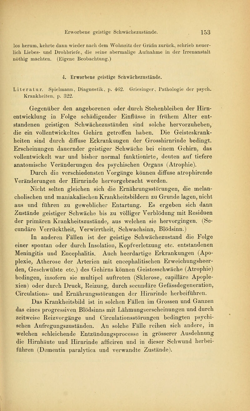 los herum, kehrte dann wieder nach dem Wohnsitz der Gräfin zurück, schrieb neuer- lich Liebes- und Drohbriefe, die seine abermalige Aufnahme in der Irrenanstalt nöthig machten. (Eigene Beobachtung.) 4. Erworbene geistige Schwächezustände. Literatur. Spielmann, Diagnostik, p. 462. Griesinger, Pathologie der psych. Krankheiten, p. 322. Gegenüber den angeborenen oder durch Stehenbleiben der Hirn- entwicklung in Folge schädigender Einflüsse in frühem Alter ent- standenen geistigen Schwächezuständen sind solche hervorzuheben, die ein vollentwickeltes Gehirn getroffen haben. Die Geisteskrank- heiten sind durch diffuse Erkrankungen der Grosshirnrinde bedingt. Erscheinungen dauernder geistiger Schwäche bei einem Gehirn^ das vollentwickelt war und bisher normal funktionirte, deuten auf tiefere anatomische Veränderungen des psychischen Organs (Atrophie). Durch die verschiedensten Vorgänge können diffuse atrophirende Veränderungen der Hirnrinde hervorgebracht werden. Nicht selten gleichen sich die Ernährungsstörungen, die melan- cholischen und maniakalischen Krankheitsbildern zu Grunde lagen, nicht aus und führen zu geweblicher Entartung. Es ergeben sich dann Zustände geistiger Schwäche bis zu völliger Verblödung mit Residuen der primären Krankheitszustände, aus welchen sie hervorgingen. (Se- cundäre Verrücktheit, Verwirrtheit, Schwachsinn, Blödsinn.) In anderen Fällen ist der geistige Schwächezustand die Folge einer spontan oder durch Insolation, Kopfverletzung etc. entstandenen Meningitis und Encephalitis. Auch heerdartige Erkrankungen (Apo- plexie, Atherose der Arterien mit encephalitischen Erweichungsheer- den, Geschwülste etc.) des Gehirns können Geistesschwäche (Atrophie) bedingen, insofern sie multipel auftreten (Sklerose, capilläre Apople- xien) oder durch Druck, Reizung, durch secundäre Gefässdegeneration, Circulations- und Ernährungsstörungen der Hirnrinde herbeiführen. Das Krankheitsbild ist in solchen Fällen im Grossen und Ganzen das eines progressiven Blödsinns mit Lähmungserscheinungen und durch zeitweise Reizvorgänge und Circulationsstörungen bedingten psychi- schen Aufregungszuständen. An solche Fälle reihen sich andere, in welchen schleichende Entzündungsprocesse in grösserer Ausdehnung die Hirnhäute und Hirnrinde afficiren und in dieser Schwund herbei- führen (Dementia paralytica und verwandte Zustände).