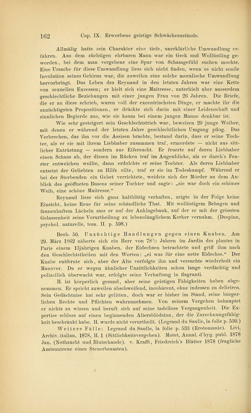 Allmälig hatte sein Charakter eine tiefe, unerklärliche Umwandlung er- fahren. Aus dem züchtigen ehrbaren Mann war ein Geck und Wollüstling ge- worden, bei dem man vergebens eine Spur von Schamgefühl suchen mochte. Eine Ursache für diese Umwandlung Hess sich nicht finden, wenn es nicht senile Involution seines Gehirns war, die zuweilen eine solche moralische Umwandlung hervorbringt. Das Leben des Reynaud in den letzten Jahren war eine Kette von sexuellen Excessen; er hielt sich eine Maitresse, unterhielt aber ausserdem geschlechtliche Beziehungen mit einer jungen Frau von 26 Jahren. Die Briefe, die er an diese schrieb, waren voll der excentrischsten Dinge, er machte ihr die unzüchtigsten Propositionen, er drückte sich darin mit einer Leidenschaft und sinnlichen Begierde aus, wie sie kaum bei einem jungen Manne denkbar ist. Wie sehr gesteigert sein Geschlechtstrieb war, beweisen 20 junge Weiber, mit denen er während der letzten Jahre geschlechtlichen Umgang pflog. Das Verbrechen, das ihn vor die Assisen brachte, bestand darin, dass er seine Toch- ter, als er sie mit ihrem Liebhaber zusammen traf, ermordete — nicht aus sitt- licher Entrüstung — sondern aus Eifersucht. Er feuerte auf deren Liebhaber einen Schuss ab, der diesen im Rücken traf im Augenblicke, als er durch's Fen- ster entweichen wollte, dann erdolchte er seine Tochter. Als deren Liebhaber entsetzt der Geliebten zu Hilfe eilte, traf er sie im Todeskampf. Während er bei der Sterbenden ein Gebet verrichtete, weidete sich der Mörder an dem An- blick des geöffneten Busens seiner Tochter und sagte: „sie war doch ein schönes Weib, eine schöne Maitresse. Reynaud liess sich ganz kaltblütig verhaften, zeigte in der Folge keine Einsicht, keine Reue für seine schändliche That. Mit wollüstigem Behagen und faunenhaftem Lächeln sass er auf der Anklagebank, auf der er mit der grössten Gelassenheit seine Verurtheilung zu lebenslänglichem Kerker vernahm. (Despine, psychol. naturelle, tom. IL p. 598.) Beob. 50. Unzüchtige Handlungen gegen einen Knaben. Am 29. März 1862 näherte sich ein Herr von TSV-' Jahren im Jardin des plantes in Paris einem 13jährigen Knaben, der Eidechsen betrachtete und griff ihm nach den Geschlechtstheilen mit den Worten: „ei was für eine nette Eidechse. Der Knabe entfernte sich, aber der Alte verfolgte ihn und versuchte wiederholt ein Manöver. Da er wegen ähnlicher Unsittlichkeiten schon lange verdächtig und polizeilich überwacht war, erfolgte seine Verhaftung in flagranti. H. ist körperlich gesund, aber seine geistigen Fähigkeiten haben abge- nommen. Er spricht zuweilen abschweifend, incohärent, ohne indessen zu deliriren. Sein Gedächtniss hat sehr gelitten, doch war er bisher im Stand, seine bürger- lichen Rechte und Pflichten wahrzunehmen. Von seinem Vergehen behauptet er nichts zu wissen und beruft sich auf seine tadellose Vergangenheit. Die Ex- pertise schloss auf einen beginnenden Altersblödsinn, der die Zurechnungsfähig- keit beschränkt habe. H. wurde nicht verurtheilt. (Legrand du Saulle, la folie p. 530.) Weitere Fälle: Legrand du Saulle, la folie p. 533 (Erotomanie). Livi, Archiv, italian. 1878, H. 1 (Sittlichkeitsvergehen). Motet, Annal. d'hyg. publ. 1878 Jan. (Nothzucht und Blutschande), v. Krafft, Friedreich's Blätter 1878 (fragliche Amtsuntreue eines Steuerbeamten).