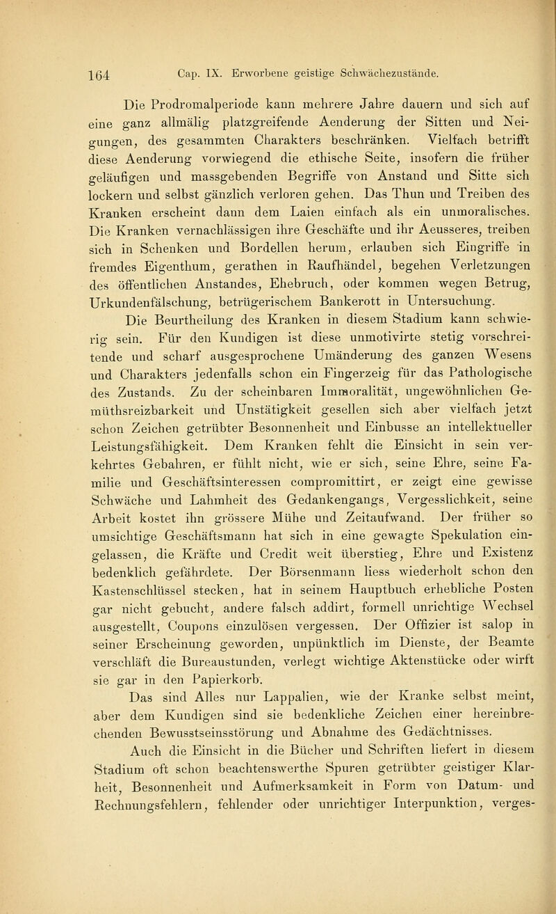 Die Prodromalperiode kann mehrere Jahre dauern und sich auf eine ganz allmälig platzgreifende Aenderung der Sitten und Nei- gungen, des gesammten Charakters beschränken. Vielfach betriflft diese Aenderung vorwiegend die ethische Seite, insofern die früher geläufigen und massgebenden Begriffe von Anstand und Sitte sich lockern und selbst gänzlich verloren gehen. Das Thun und Treiben des Kranken erscheint dann dem Laien einfach als ein unmoralisches. Die Kranken vernachlässigen ihre Geschäfte und ihr Aeusseres, treiben sich in Schenken und Bordellen herum, erlauben sich Eingriffe in fremdes Eigenthum, gerathen in Raufhändel, begehen Verletzungen des öffenthchen Anstandes, Ehebruch, oder kommen wegen Betrug, Urkundenfälschung, betrügerischem Bankerott in Untersuchung. Die Beurtheilung des Kranken in diesem Stadium kann schwie- rig sein. Für den Kundigen ist diese unmotivirte stetig vorschrei- tende und scharf ausgesprochene Umänderung des ganzen Wesens und Charakters jedenfalls schon ein Fingerzeig für das Pathologische des Zustands. Zu der scheinbaren Immoralität, ungewöhnlichen Ge- müthsreizbarkeit und Unstätigkeit gesellen sich aber vielfach jetzt schon Zeichen getrübter Besonnenheit und Einbusse an intellektueller Leistungsfähigkeit. Dem Kranken fehlt die Einsicht in sein ver- kehrtes Gebahren, er fühlt nicht, wie er sich, seine Ehre, seine Fa- milie und Geschäftsinteressen compromittirt, er zeigt eine gewisse Schwäche und Lahmheit des Gedankengangs, Vergesslichkeit, seine Arbeit kostet ihn grössere Mühe und Zeitaufwand. Der früher so umsichtige Geschäftsmann hat sich in eine gewagte Spekulation ein- gelassen, die Kräfte und Credit weit überstieg, Ehre und Existenz bedenklich gefährdete. Der Börsenmann Hess wiederholt schon den Kastenschlüssel stecken, hat in seinem Hauptbuch erhebliche Posten gar nicht gebucht, andere falsch addirt, formell unrichtige Wechsel ausgestellt, Coupons einzulösen vergessen. Der Offizier ist salop in seiner Erscheinung geworden, unpünktlich im Dienste, der Beamte verschläft die Bureaustunden, verlegt wichtige Aktenstücke oder wirft sie gar in den Papierkorb. Das sind Alles nur Lappalien, wie der Kranke selbst meint, aber dem Kundigen sind sie bedenkliche Zeichen einer hereinbre- chenden Bewusstseinsstörung und Abnahme des Gedächtnisses. Auch die Einsicht in die Bücher und Schriften liefert in diesem Stadium oft schon beachtenswerthe Spuren getrübter geistiger Klar- heit, Besonnenheit und Aufmerksamkeit in Form von Datum- und Rechnungsfehlern, fehlender oder unrichtiger Interpunktion, verges-
